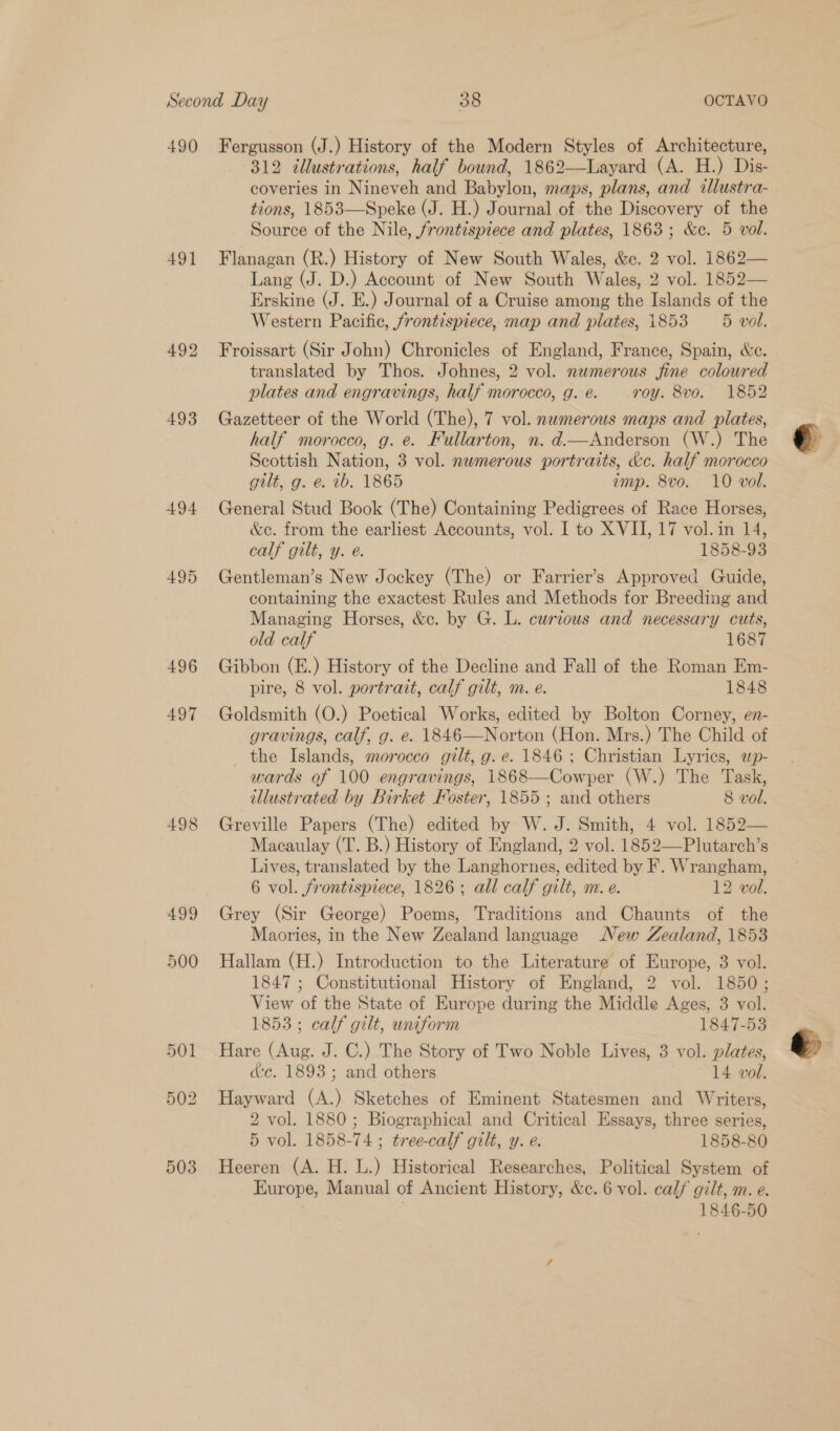 490 491 494 495 496 497 498 499 500 Fergusson (J.) History of the Modern Styles of Architecture, 312 illustrations, half bound, 1862—Layard (A. H.) Dis- coveries in Nineveh and Babylon, maps, plans, and illustra- tions, 1853—Speke (J. H.) Journal of the Discovery of the Source of the Nile, frontispiece and plates, 1863 ; &amp;e. 5 vol. Flanagan (R.) History of New South Wales, &amp;c. 2 vol. 1862— Lang (J. D.) Account of New South Wales, 2 vol. 1852— Erskine (J. E.) Journal of a Cruise among the Islands of the Western Pacific, frontispiece, map and plates, 1853 — 5 vol. Froissart (Sir John) Chronicles of England, France, Spain, &amp;c. translated by Thos. Johnes, 2 vol. numerous fine coloured plates and engravings, half morocco, g. é. roy. 8vo. 1852 Gazetteer of the World (The), 7 vol. nwmerous maps and plates, half morocco, g. e. Fullarton, n. d.—Anderson (W.) The Scottish Nation, 3 vol. nwmerous portraits, &amp;c. half morocco gilt, g. e. ib. 1865 emp. 8vo. 10 vol. General Stud Book (The) Containing Pedigrees of Race Horses, &amp;c. from the earliest Accounts, vol. I to XVII, 17 vol.in 14, calf gilt, y. e. 1858-93 Gentleman’s New Jockey (The) or Farrier’s Approved Guide, containing the exactest Rules and Methods for Breeding and Managing Horses, &amp;c. by G. L. curious and necessary cuts, old calf 1687 Gibbon (E.) History of the Decline and Fall of the Roman Em- pire, 8 vol. portrait, calf gilt, m. e. 1848 Goldsmith (O.) Poetical Works, edited by Bolton Corney, en- gravings, calf, g. e. 1846—Norton (Hon. Mrs.) The Child of the Islands, morocco gilt, g. e. 1846 ; Christian Lyrics, wp- wards of 100 engravings, 1868-——Cowper (W.) The Task, illustrated by Birket Foster, 1855 ; and others 8 vol. Greville Papers (The) edited by W. J. Smith, 4 vol. 1852— Macaulay (T. B.) History of England, 2 vol. 1852—Plutarch’s Lives, translated by the Langhornes, edited by F. Wrangham, 6 vol. frontispiece, 1826; all calf gilt, m. e. 12 vol. Grey (Sir George) Poems, Traditions and Chaunts of the Maories, in the New Zealand language New Zealand, 1853 Hallam (H.) Introduction to the Literature of Europe, 3 vol. 1847 ; Constitutional History of England, 2 vol. 1850; View of the State of Europe during the Middle Ages, 3 vol. 1853 ; calf gilt, uniform 1847-53 Hare (Aug. J. C.) The Story of Two Noble Lives, 3 vol. plates, dc. 1893 ; and others | 14 vol. Hayward (A.) Sketches of Eminent Statesmen and Writers, 2 vol. 1880 ; Biographical and Critical Essays, three series, 5 vol. 1858-74; tree-calf gilt, y. e. 1858-80 Heeren (A. H. L.) Historical Researches, Political System of Europe, Manual of Ancient History, &amp;c. 6 vol. calf gilt, m. e. | 1846-50