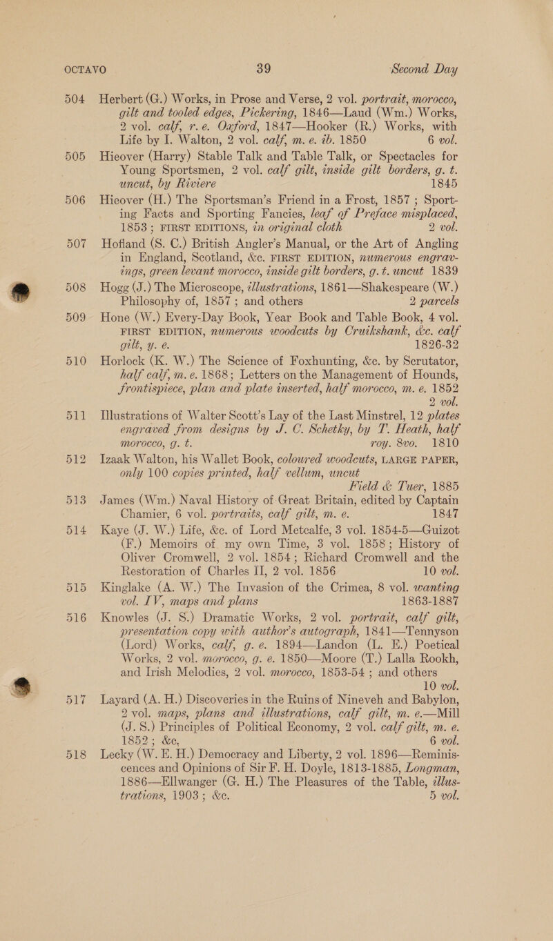 505 506 gilt and tooled edges, Pickering, 1846—Laud (Wm.) Works, 2 vol. calf, r.e. Oauford, 1847—Hooker (R.) Works, with Life by I. Walton, 2 vol. calf, m. e. 7b. 1850 6 vol. Hieover (Harry) Stable Talk and Table Talk, or Spectacles for Young Sportsmen, 2 vol. calf gilt, inside gilt borders, g. t. uncut, by Riviere 1845 Hieover (H.) The Sportsman’s Friend in a Frost, 1857 ; Sport- ing Facts and Sporting Fancies, leaf of Preface misplaced, 1853 ; FIRST EDITIONS, 27 original cloth 2 vol. Hofland (S. C.) British Angler’s Manual, or the Art of Angling in England, Scotland, &amp;c. FIRST EDITION, nwmerous engrav- ings, green levant morocco, inside gilt borders, g.t. uncut 1839 Hogg (J.) The Microscope, élustrations, 1861—Shakespeare (W.) Philosophy of, 1857 ; and others 2 parcels Hone (W.) Every-Day Book, Year Book and Table Book, 4 vol. FIRST EDITION, nemerous woodcuts by Cruikshank, kc. calf gilt, y. @. 1826-32 Horlock (K. W.) The Science of Foxhunting, &amp;c. by Scrutator, half calf, m. e. 1868; Letters onthe Management of Hounds, Frontispiece, plan and plate inserted, half morocco, m. é. 1852 2 vol. Illustrations of Walter Scott’s Lay of the Last Minstrel, 12 plates engraved from designs by J. C. Schetky, by T. Heath, half morocco, g. t. roy. 8vo. 1810 Izaak Walton, his Wallet Book, coloured woodcuts, LARGE PAPER, only 100 copies printed, half vellum, uncut Field &amp; Tuer, 1885 James (Wm.) Naval History of Great Britain, edited by Captain Chamier, 6 vol. portraits, calf gilt, m. e. 1847 Kaye (J. W.) Life, &amp;c. of Lord Metcalfe, 3 vol. 1854-5—Guizot (F.) Memoirs of my own Time, 3 vol. 1858; History of Oliver Cromwell, 2 vol. 1854; Richard Cromwell and the Restoration of Charles II, 2 vol. 1856 10 vol. Kinglake (A. W.) The Invasion of the Crimea, 8 vol. wanting vol. IV, maps and plans 1863-1887 Knowles (J. S.) Dramatic Works, 2 vol. portrait, calf gilt, presentation copy with author’s autograph, 1841—Tennyson (Lord) Works, calf, g. e. 1894—Landon (L. E.) Poetical Works, 2 vol. morocco, g. e. 1850—Moore (T.) Lalla Rookh, and Irish Melodies, 2 vol. morocco, 1853-54 ; and others 10 vol. Layard (A. H.) Discoveries in the Ruins of Nineveh and Babylon, 2 vol. maps, plans and illustrations, calf gilt, m. e.—Mill (J. S.) Principles of Political Economy, 2 vol. calf gilt, m. e. 1852 + &amp;e, 6 vol. Lecky (W. E. H.) Democracy and Liberty, 2 vol. 1896—Reminis- cences and Opinions of Sir F. H. Doyle, 1813-1885, Longman, 1886-——Ellwanger (G. H.) The Pleasures of the Table, éJus- trations, 1903; &amp;e. 5 vol.