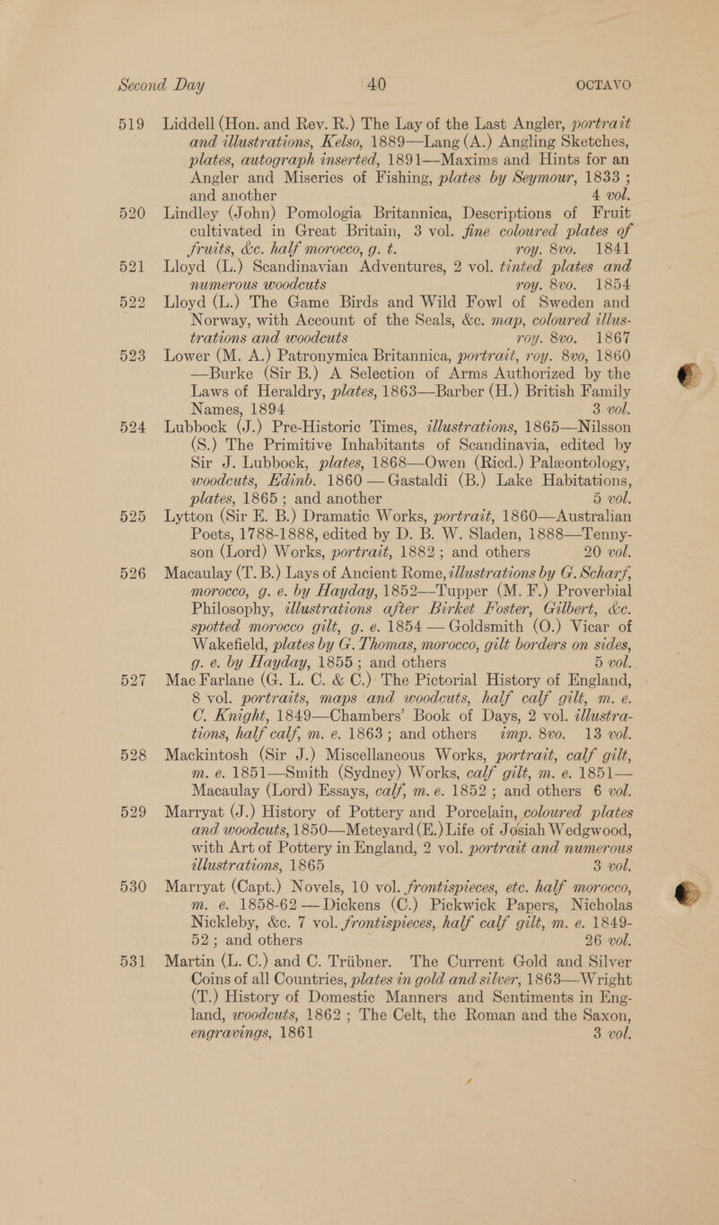 529 526 528 529 530 531 and illustrations, Kelso, 1889—Lang(A.) Angling Sketches, plates, autograph inserted, 1891—Maxims and Hints for an Angler and Miseries of Fishing, plates by Seymour, 1833 ; and another 4. vol. Lindley (John) Pomologia Britannica, Descriptions of Fruit cultivated in Great Britain, 3 vol. jine coloured plates of fruits, &amp;e. half morocco, g. t. roy. 8vo. 1841 Lloyd (L.) Scandinavian Adventures, 2 vol. tinted plates and numerous woodcuts roy. 8vo. 1854 Lloyd (L.) The Game Birds and Wild Fowl of Sweden and Norway, with Account of the Seals, &amp;c. map, coloured illus- trations and woodcuts roy. 8vo. 1867 Lower (M. A.) Patronymica Britannica, portrait, roy. 8vo, 1860 —Burke (Sir B.) A Selection of Arms Authorized by the Laws of Heraldry, plates, 1863—Barber (H.) British Family Names, 1894 3 vol. Lubbock (J.) Pre-Historic Times, ¢llustrations, 1865—Nilsson (S.) The Primitive Inhabitants of Scandinavia, edited by Sir J. Lubbock, plates, 1868—Owen (Ricd.) Paleontology, woodcuts, Edinb. 1860 —Gastaldi (B.) Lake Habitations, plates, 1865; and another 5 vol. Lytton (Sir E. B.) Dramatic Works, portrait, 1860—Australian. Poets, 1788-1888, edited by D. B. W. Sladen, 1888—Tenny- son (Lord) Works, portrait, 1882; and others 20 vol. Macaulay (T. B.) Lays of Ancient Rome, ¢llustrations by G. Scharf, morocco, g. e. by Hayday, 1852—Tupper (M. F.) Proverbial Philosophy, zllustrations after Birket Foster, Gilbert, &amp;c. spotted morocco gilt, g. e. 1854 — Goldsmith (O.) Vicar of Wakefield, plates by G. Thomas, morocco, gilt borders on sides,  Mac Farlane (G. L. C. &amp; C.) The Pictorial History of England, 8 vol. portraits, maps and woodcuts, haif calf gilt, m. e. C. Knight, 1849—Chambers’ Book of Days, 2 vol. cllustra- tions, half calf, m. e. 1863; and others mp. 8vo. 13 vol. Mackintosh (Sir J.) Miscellaneous Works, portrait, calf gilt, m. @. 1851—Smith (Sydney) Works, calf gilt, m. e. 1851— Macaulay (Lord) Essays, calf, m. e. 1852; and others 6 vol. Marryat (J.) History of Pottery and Porcelain, coloured plates and woodcuts, 1850—Meteyard (E.) Life of Josiah Wedgwood, with Art of Pottery in England, 2 vol. portrait and numerous illustrations, 1865 3 vol. Marryat (Capt.) Novels, 10 vol. frontispieces, etc. half morocco, m. @. 1858-62 —Dickens (C.) Pickwick Papers, Nicholas Nickleby, &amp;c. 7 vol. frontispieces, half calf gilt, m. e. 1849- 52; and others 26 vol. Martin (L. C.) and C. Triibner. The Current Gold and Silver Coins of all Countries, plates in gold and silver, 1863—Wright (T.) History of Domestic Manners and Sentiments in Eng- land, woodcuts, 1862 ; The Celt, the Roman and the Saxon,