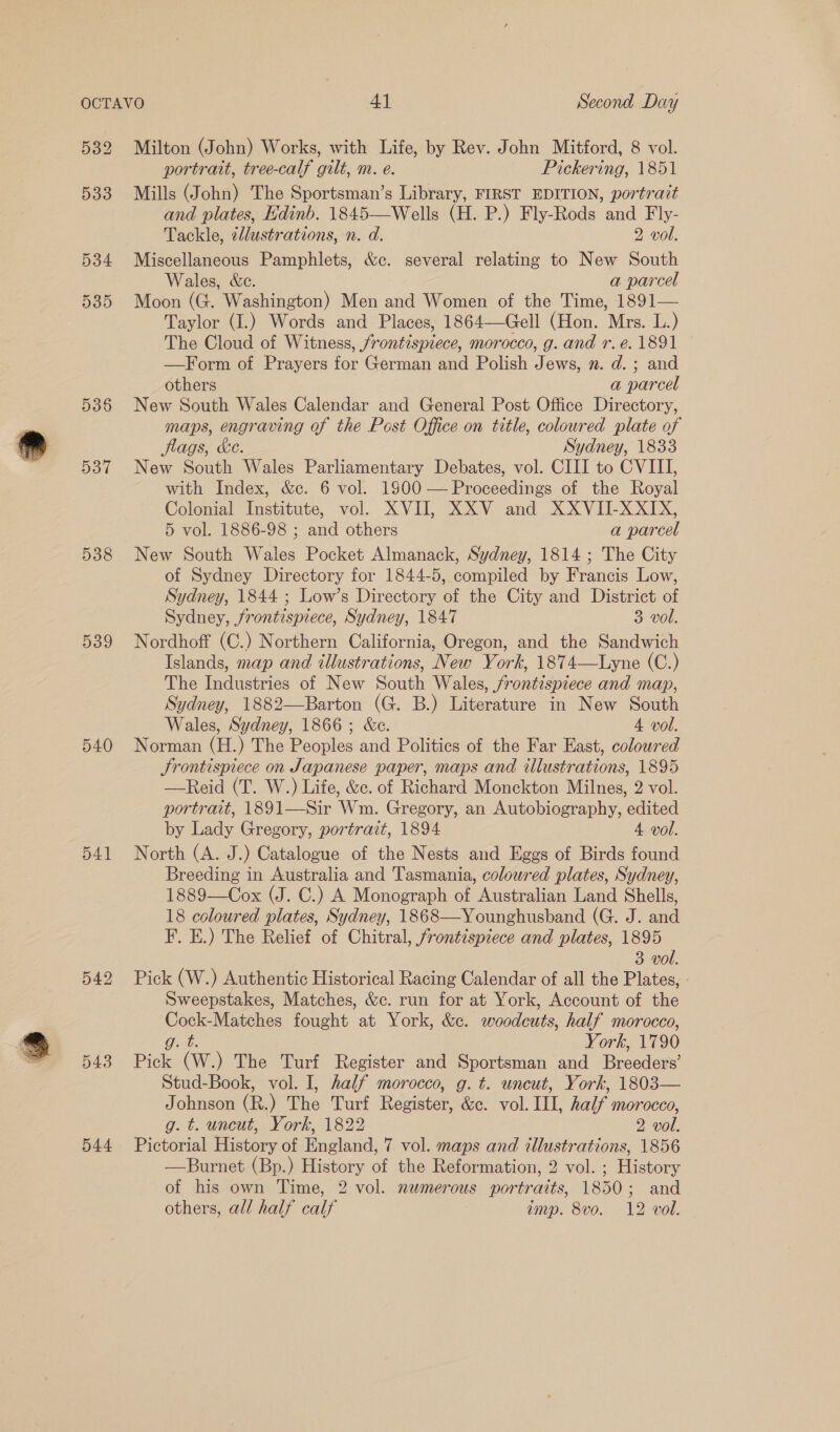 536 537 538 539 540 541 542 543 544 Milton (John) Works, with Life, by Rev. John Mitford, 8 vol. portrait, tree-calf gilt, m. e. Pickering, 1851 Mills (John) The Sportsman’s Library, FIRST EDITION, portrait and plates, Edinb. 1845—Wells (H. P.) Fly-Rods and Fly- Tackle, cllustrations, n. d. 2 vol. Miscellaneous Pamphlets, &amp;c. several relating to New South Wales, We. a parcel Moon (G. Washington) Men and Women of the Time, 1891— Taylor (I.) Words and Places, 1864—Gell (Hon. Mrs. L.) The Cloud of Witness, frontispiece, morocco, g. and r.e. 1891 —Form of Prayers for German and Polish Jews, n. d. ; and others a parcel New South Wales Calendar and General Post Office Directory, maps, engraving of the Post Office on title, coloured plate of flags, Ke. Sydney, 1833 New South Wales Parliamentary Debates, vol. CIII to CVIII, with Index, &amp;c. 6 vol. 1900 — Proceedings of the Royal Colonial Institute, vol. XVII, XXV and XXVII-XXIX, 5 vol. 1886-98 ; and others a parcel New South Wales Pocket Almanack, Sydney, 1814 ; The City of Sydney Directory for 1844-5, compiled by Francis Low, Sydney, 1844 ; Low’s Directory of the City and District of Sydney, frontispiece, Sydney, 1847 3 vol. Nordhoff (C.) Northern California, Oregon, and the Sandwich Islands, map and illustrations, New York, 1874—Lyne (C.) The Industries of New South Wales, /rontzspiece and map, Sydney, 1882—Barton (G. B.) Literature in New South Wales, Sydney, 1866; &amp;c. 4 vol. Norman (H.) The Peoples and Politics of the Far East, coloured Srontispiece on Japanese paper, maps and illustrations, 1895 —Reid (T. W.) Life, &amp;c. of Richard Monckton Milnes, 2 vol. portrait, 1891—Sir Wm. Gregory, an Autobiography, edited by Lady Gregory, portrait, 1894 4 vol. North (A. J.) Catalogue of the Nests and Eggs of Birds found Breeding in Australia and Tasmania, coloured plates, Sydney, 1889—Cox (J. C.) A Monograph of Australian Land Shells, 18 coloured plates, Sydney, 1868—Younghusband (G. J. and F. E.) The Relief of Chitral, frontispiece and plates, 1895 3 vol. Pick (W.) Authentic Historical Racing Calendar of all the Plates, - Sweepstakes, Matches, &amp;c. run for at York, Account of the ES fought at York, &amp;c. woodcuts, half morocco, York, 1790 Pick ‘(W) The Turf Register and Sportsman and pecedans Stud-Book, vol. I, half morocco, g. t. uncut, York, 1803— Johnson (R.) The Turf Resiater, &amp;c. vol. Il, half morocco, g. t. uncut, York, 1822 2 AE Pictorial Hao of Baglin 7 vol. maps and illustrations, 1856 —Burnet (Bp.) History of the Reformation, 2 vol. ; History of his own Time, 2 vol. numerous portraits, 1850; and others, all half calf imp. 8vo. 12 vol.