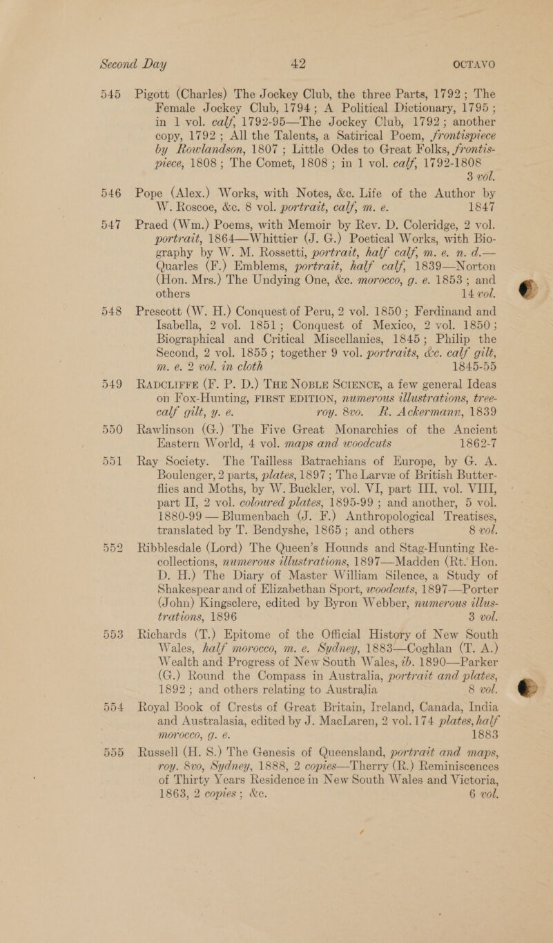 545 546 547 548 Pigott (Charles) The Jockey Club, the three Parts, 1792; The Female Jockey Club, 1794; A Political Dictionary, 1795 ; in 1 vol. calf, 1792-95—The Jockey Club, 1792; another copy, 1792; All the Talents, a Satirical Poem, jrontispiece by Rowlandson, 1807 ; Little Odes to Great Folks, frontis- piece, 1808; The Comet, 1808 ; in 1 vol. calf, 1792-1808 3 vol, Pope (Alex.) Works, with Notes, &amp;c. Life of the Author by W. Roscoe, &amp;c. 8 vol. portrait, calf, m. e. 1847 Praed (Wm.) Poems, with Memoir by Rev. D. Coleridge, 2 vol. portrait, 1864—Whittier (J. G.) Poetical Works, with Bio- graphy by W. M. Rossetti, portrait, half calf, m. e. n. d.— Quarles (F.) Emblems, portrait, half calf, 1839—Norton (Hon. Mrs.) The Undying One, &amp;¢. morocco, g: e. 1853; and others 14 vol. Prescott (W. H.) Conquest of Peru, 2 vol. 1850; Ferdinand and Isabella, 2 vol. 1851; Conquest of Mexico, 2 vol. 1850; Biographical and Critical Miscellanies, 1845; Philip the Second, 2 vol. 1855; together 9 vol. portraits, &amp;c. calf gilt, m. é. 2 vol. in cloth 1845-55 RADCLIFFE (F. P. D.) THE NoBLE SCIENCE, a few general Ideas on Fox-Hunting, FIRST EDITION, nwmerous illustrations, tree- calf gilt, y. e. roy. 8vo. RR. Ackermann, 1839 Rawlinson (G.) The Five Great Monarchies of the Ancient Eastern World, 4 vol. maps and woodcuts 1862-7 Ray Society. The Tailless Batrachians of Europe, by G. A. Boulenger, 2 parts, plates, 1897; The Larve of British Butter- flies and Moths, by W. Buckler, vol. VI, part III, vol. VIII, part II, 2 vol. coloured plates, 1895-99 ; and another, 5 vol. 1880-99 — Blumenbach (J. F.) Anthropological Treatises, translated by T. Bendyshe, 1865; and others 8 vol. Ribblesdale (Lord) The Queen’s Hounds and Stag-Hunting Re- collections, numerous illustrations, 1897—Madden (Rt. Hon. D. H.) The Diary of Master William Silence, a Study of Shakespear and of Elizabethan Sport, woodcuts, 1897—Porter (John) Kingsclere, edited by Byron Webber, numerous illus- trations, 1896 3 vol. Richards (T.) Epitome of the Official History of New South Wales, half morocco, m. e. Sydney, 1883—Coghlan (T. A.) Wealth and Progress of New South Wales, 7b. 1890—Parker (G.) Round the Compass in Australia, portrait and plates, 1892; and others relating to Australia 8 vol. Royal Book of Crests cf Great Britain, Ireland, Canada, India and Australasia, edited by J. MacLaren, 2 vol.174 plates, half Morocco, J. e. 1883 Russell (H. 8S.) The Genesis of Queensland, portrait and maps, roy. 8vo, Sydney, 1888, 2 copies—Therry (R.) Reminiscences of Thirty Years Residence in New South Wales and Victoria,