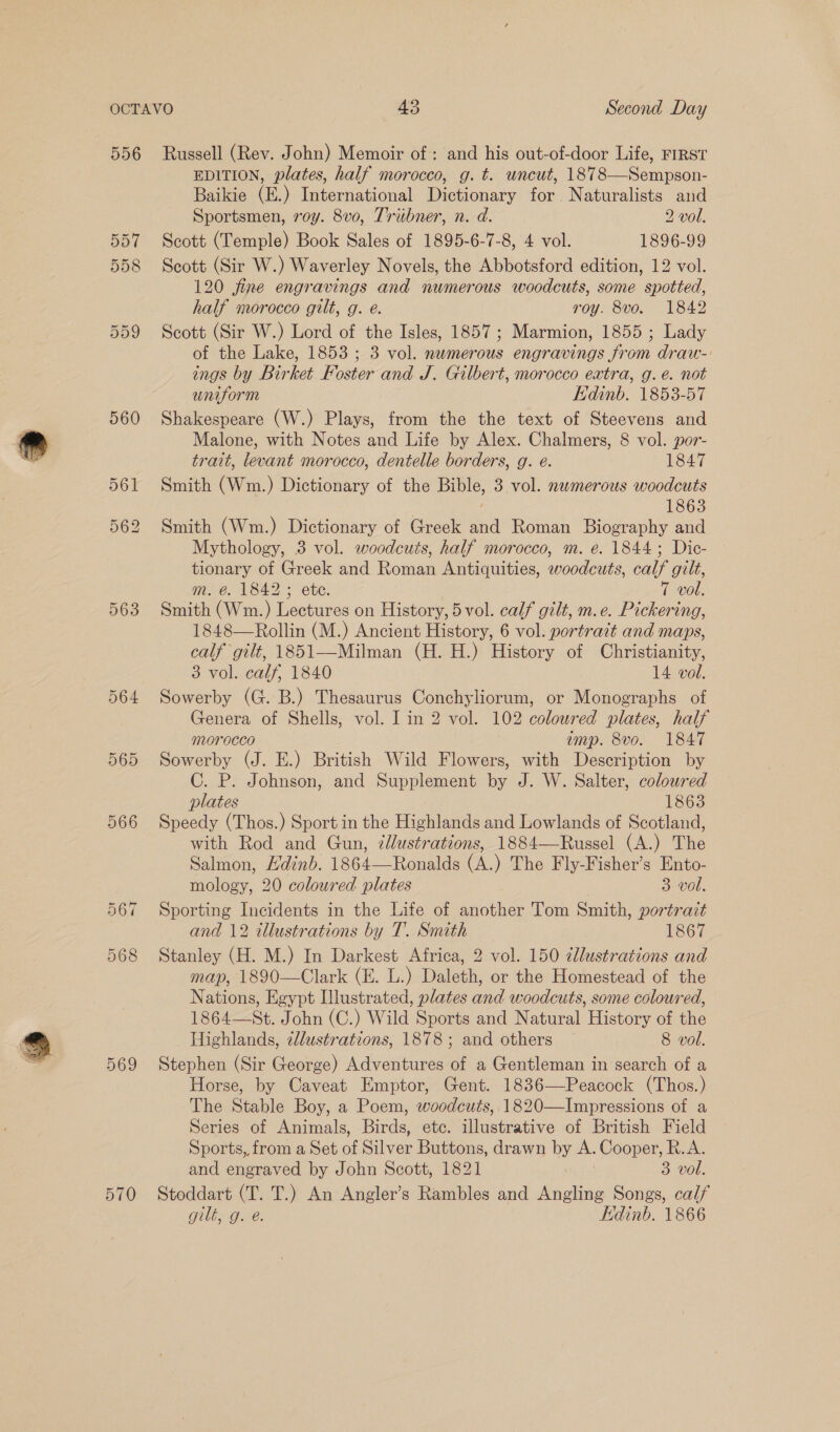 556 563 569 570 Russell (Rev. John) Memoir of: and his out-of-door Life, FIRST EDITION, plates, half morocco, g. t. uncut, 1878—Sempson- Baikie (E.) International Dictionary for. Naturalists and Sportsmen, voy. 8v0, Tribner, n. d. 2 vol. Scott (Temple) Book Sales of 1895-6-7-8, 4 vol. 1896-99 Scott (Sir W.) Waverley Novels, the Abbotsford edition, 12 vol. 120 fine engravings and numerous woodcuts, some spotted, half morocco gilt, g. é. roy. 8vo. 1842 Scott (Sir W.) Lord of the Isles, 1857; Marmion, 1855 ; Lady of the Lake, 1853 ; 3 vol. numerous engravings from draw-: ings by Birket Foster and J. Gilbert, morocco extra, g. é. not uniform Edinb. 1853-57 Shakespeare (W.) Plays, from the the text of Steevens and Malone, with Notes and Life by Alex. Chalmers, 8 vol. por- trait, levant morocco, dentelle borders, g. é. 1847 Smith (Wm.) Dictionary of the Bible, 3 vol. numerous woodcuts 1863 Smith (Wm.) Dictionary of Greek and Roman Biography and Mythology, 3 vol. woodcuts, half morocco, m. é. 1844; Dic- tionary of Greek and Roman Antiquities, woodcuts, calf gilt, m. @. 1842; ete. 7 vol. Smith (Wm.) Lectures on History, 5vol. calf gilt, m.e. Pickering, 1848—Rollin (M.) Ancient History, 6 vol. portrait and maps, calf gilt, 1851—Milman (H. H.) History of Christianity, 3 vol. calf, 1840 14 vol. Sowerby (G. B.) Thesaurus Conchyliorum, or Monographs of Genera of Shells, vol. I in 2 vol. 102 coloured plates, half morocco amp. 8vo. 1847 Sowerby (J. E.) British Wild Flowers, with Description by C. P. Johnson, and Supplement by J. W. Salter, coloured plates 1863 Speedy (Thos.) Sport in the Highlands and Lowlands of Scotland, with Rod and Gun, 7lustrations, 1884—Russel (A.) The Salmon, Hdinb. 1864—Ronalds (A.) The Fly-Fisher’s Ento- mology, 20 coloured plates 3 vol. Sporting Incidents in the Life of another Tom Smith, portrait and 12 illustrations by T. Smith 1867 Stanley (H. M.) In Darkest Africa, 2 vol. 150 dllustrations and map, 1890—Clark (E. L.) Daleth, or the Homestead of the Nations, Egypt lustrated, plates and woodcuts, some coloured, 1864—St. John (C.) Wild Sports and Natural History of the Highlands, 2llustrations, 1878 ; and others 8 vol. Stephen (Sir George) Adventures af a Gentleman in search of a Horse, by Caveat Emptor, Gent. 1836—Peacock (Thos.) The Stable Boy, a Poem, woodcuts, 1820—Impressions of a Series of Animals, Birds, etc. illustrative of British Field Sports,, from a Set oi Sayer Buttons, drawn by A. Cooper, R.A. and engraved by John Scott, 1821 3 vol. Stoddart (T. T.) An Angler’s Rambles and Angling Songs, calf gilt, g. é. Edinb. 1866