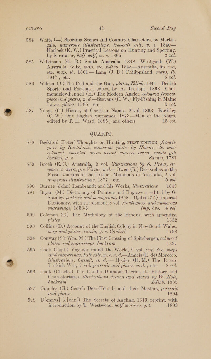 584 585 586 587 589 597 598 White (—) Sporting Scenes and Country Characters, by Martin- gale, numerous illustrations, tree-calf gilt, y. e. 1840— Horlock (K. W.) Practical Lessons on Hunting and Sporting, by Scrutator, half calf, m. e. 1865 2 vol. Wilkinson (G. B.) South Australia, 1848—Westgarth (W.) Australia Felix, map, etc. Hdinb. 1848—Australia, its rise, ete. map, 7b. 1861— Lang (J. D.) Philippsland, maps, 7b. 1847 ; ete. 5 vol. Wilson (J.) The Rod and the Gun, plates, Hdinb. 1841—British Sports and Pastimes, edited by A. Trollope, 1868—Chol- mondeley-Pennell (H.) The Modern Angler, coloured frontis- piece and plates, n. d.—Stevens (C. W.) Fly-Fishing in Maine Lakes, plates, 1885; ete. 5 vol. Yonge (C.) History of Christian Names, 2 vol. 1863-——Bardsley (C. W.) Our English Surnames, 1873—Men of the Reign, edited by T. H. Ward, 1885; and others 15 vol. QUARTO. Beckford (Peter) Thoughts on Hunting, FIRST EDITION, /rontis- piece by Bartolozzi, numerous plates by Howitt, etc. some coloured, inserted, green levant morocco extra, inside gilt borders, g. @. Sarum, 1781 Booth (E. C.) Australia, 2 vol. ¢llustrations by S. Prout, etc. morocco extra, g.e. Virtue, n.d.—Owen (R.) Researches on the Fossil Remains of the Extinct Mammals of Australia, 2 vol. numerous illustrations, 1877 ; ete. 5 vol. Burnet (John) Rembrandt and his Works, ¢lustrations 1849 Bryan (M.) Dictionary of Painters and Engravers, edited by G. Stanley, portrait and monograms, 1858—Ogilvie (T.) Imperial Dictionary, with supplement, 3 vol. frontispiece and numerous engravings, 1853-5 amp. 8vo. 4 vol. Coleman (C.) The Mythology of the Hindus, with appendix, plates 1832 Collins (D.) Account of the English Colony in New South Wales, map and plates, russia, g. e. (broken) 1798 Conway (Sir Wm. M.) The First Crossing of Spitzbergen, coloured plates and engravings, buckram 1897 Cook (Capt.) Voyages round the World, 2 vol. mp. 8vo, maps and engravings, half calf, m. e.n. d.—Anmicis (E. de) Morocco, illustrations, Cassell, n. d. — Hozier (H.M.) The Russo- Turkish War, 2 vol. portrait and plates, n.d.; ete. 8 vol. Cook (Charles) The Dandie Dinmont Terrier, its History and Characteristics, zllustrations drawn and etched by W. Hole, buckram Edinb. 1885 Cupples (G.) Scotch Deer-Hounds and their Masters, portrait and plates 1894 Diennys|] (Jjohn]) The Secrets of Angling, 1613, reprint, with introduction by T. Westwood, half morocco, g. t. 1883