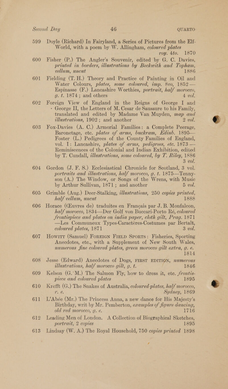 599 600 601 603 604 605 606 607 608 609 610 Doyle (Richard) In Fairyland, a Series of Pictures from the EIf- World, with a poem by W. Allingham, coloured plates roy. 4to. 1870 Fisher (P.) The Angler’s Souvenir, edited by G. C. Davies, printed in Boedans: illustrations by Beckwith and Topham, vellum, wncut 1886 Fielding (T. H.) Theory and Practice of Painting in Oil and Water Colours, plates, some coloured, imp. 8vo, 1852 — Espinasse (F.) Lancashire Worthies, portrait, half morocco, g. t=. 1874; and others 4 vol. Foreign View of England in the Reigns of George I and ‘ George II, the Letters of M. Cesar de Saussure to his Family, ‘translated and edited by Madame Van Muyden, map and illustrations, 1902; and another 2 vol. Fox-Davies (A. C.) Armorial Families: a Complete Peerage, Baronetage, etc. plates of arms, buckram, Edinb. 1895— Foster (L.) Pedigrees of the County Families of England, vol. I: Lancashire, plates of arms, pedigrees, etc. 1873 — Reminiscences of the Colonial and Indian Exhibition, edited by T. Cundall, cllustrations, some coloured, by T. Riley, 1886 3 vol. Gordon (J. F. 8.) Ecclesiastical Chronicle for Scotland, 3 vol. portraits and illustrations, half morocco, g. t. 1875—Tenny- son (A.) The Window, or Songs of the Wrens, with Music by Arthur Sullivan, 1871; and another 5 vol. Grimble (Aug.) Deer-Stalking, ¢llustrations, 250 copies printed, half vellum, uncut 1888 Horace (CEuvres de) traduites en Francais par J. B. Monfalcon, half morocco, 1834—Der Golf von Buccari-Porto Ré, coloured Srontispiece and plates on india paper, cloth gilt, Prag. 1871 —Les Communeux Types-Caracteres-Costumes par Bertalt, coloured plates, 1871 3 vol. Howitt (Samuel) ForrEIGN Fretp Sports: Fisheries, Sporting Anecdotes, etc., with a Supplement of New South Wales, numerous fine coloured plates, green morocco gilt extra, g. é. 1814 Jesse (Edward) Anecdotes of Dogs, FIRST EDITION, nwmerous illustrations, half morocco gilt, g. t. / 1846 Kelson (G.’M.) The Salmon Fly, how to dress it, ete. frontis- piece and coloured plates 1895 Krefft (G.) The Snakes of Australia, coloured plates, half morocco, Tr. @ Sydney, 1869 L’Abée (Mr.) The Princess Anna, a new dance for His Majesty’s Birthday, writ by Mr. Pemberton, examples of figure dancing, old red morocco, g. é. 1716 Leading Men of London. A Collection of Biographical Sketches, portrait, 2 copies 1895 Lindsay (W. A.) The Royal Household, 750 copies printed 1898 /