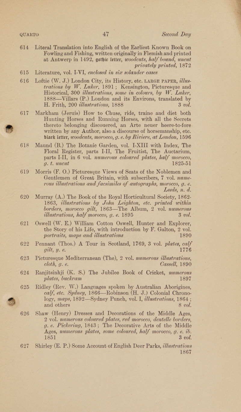 614 615 618 619 621 626 Literal Translation into English of the Earliest Known Book on Fowling and Fishing, written originally in Flemish and printed at Antwerp in 1492, gothic letter, woodcuts, half bound, wncut privately printed, 1872 Literature, vol. I-VI, enclosed in sia solander cases Loftie (W. J.) London City, its History, etc. LARGE PAPER, @dlus- trations by W. Luker, 1891; Kensington, Picturesque and Historical, 300 ¢lustrations, some in colours, by W. Luker, 1888—Villars (P.) London and its Environs, translated by H. Frith, 200 clustrations, 1888 3 vol. Markham (Jeruis) How to Chuse, ride, traine and diet both Hunting Horses and Running Horses, with all the Secrets thereto belonging discouered, an Arte neuer heere-to-fore written by any Author, also a discourse of horsemanship, etc. black letter, woodcuts, morocco, g. e. by Riviere, at London, 1596 Maund (B.) The Botanic Garden, vol. I-XIII with Index, The Floral Register, parts I-IJ, The Fruitist, The Auctarium, parts I-IJ, in 6 vol. numerous coloured plates, half morocco, g. t. uncut 1825-51 Morris (F. O.) Picturesque Views of Seats of the Noblemen and Gentlemen of Great Britain, with subscribers, 7 vol. nawme- rous tllustrations and facsimiles of autographs, morocco, g. é. Leeds, n. d. Murray (A.) The Book of the Royal Horticultural Society, 1862- 1863, ztllustrations by John Leighton, etc. printed within borders, morocco gilt, 1863—-The Album, 2 vol. numerous illustrations, half morocco, g. e. 1895 3 vol. Oswell (W. E.) William Cotton Oswell, Hunter and Explorer, the Story of his Life, with introduction by F. Galton, 2 vol. portraits, maps and illustrations 1890 Pennant (Thos.) A Tour in Scotland, 1769, 3 vol. plates, calf gilt, y. @. 1776 Picturesque Mediterranean (The), 2 vol. numerous illustrations, cloth, g. é. Cassell, 1890 Ranjitsinhji (K. S.) The Jubilee Book of Cricket, nwmerous plates, buckram 1897 Ridley (Rev. W.) Languages spoken by Australian Aborigines, calf, etc. Sydney, 1866—Robinson (H. J.) Colonial Chrono- logy, maps, 1892—Sydney Punch, vol. I, aldustrations, 1864 ; and others 8 vol. Shaw (Henry) Dresses and Decorations of the Middle Ages, 2 vol. numerous coloured plates, red morocco, dentelle borders, g. e. Pickering, 1843; The Decorative Arts of the Middle Ages, numerous plates, some coloured, half morocco, g. é. tb. Shirley (E. P.) Some Account of English Deer Parks, ¢llustrations 1867 