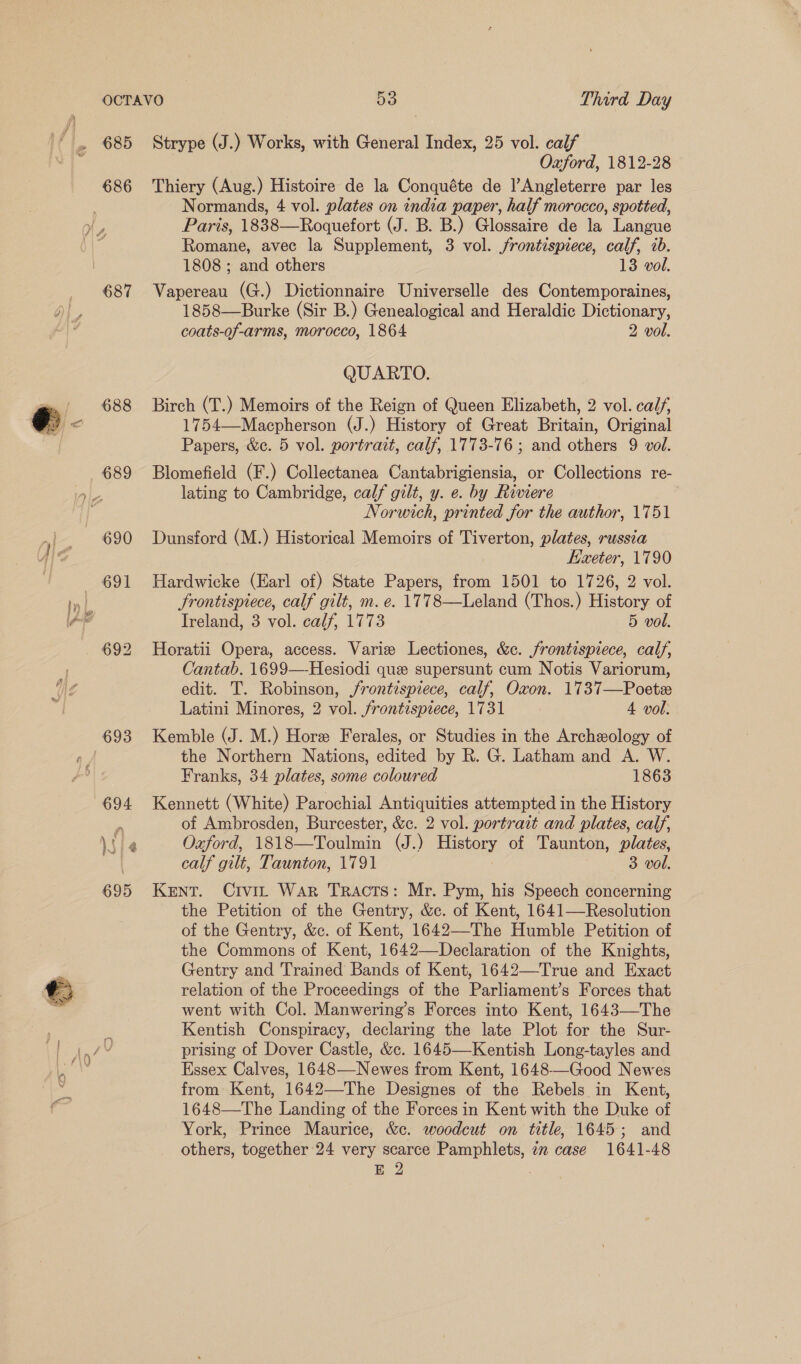  686 688 689 Strype (J.) Works, with General Index, 25 vol. calf | Oxford, 1812-28 Thiery (Aug.) Histoire de la Conquéte de l’Angleterre par les Normands, 4 vol. plates on india paper, half morocco, spotted, Paris, 1838—Roquefort (J. B. B.) Glossaire de la Langue Romane, avec la Supplement, 3 vol. frontispiece, calf, 7b. Vapereau (G.) Dictionnaire Universelle des Contemporaines, 1858—Burke (Sir B.) Genealogical and Heraldic Dictionary, coats-of-arms, morocco, 1864 2 vol. Birch (T.) Memoirs of the Reign of Queen Elizabeth, 2 vol. calf, 1754—Macpherson (J.) History of Great Britain, Original Blomefield (F.) Collectanea Cantabrigiensia, or Collections re- lating to Cambridge, calf gilt, y. e. by Riviere Norwich, printed for the author, 1751 Dunsford (M.) Historical Memoirs of Tiverton, plates, russia Kaeter, 1790 Hardwicke (Earl of) State Papers, from 1501 to 1726, 2 vol. frontispiece, calf gilt, m. e. 1778—Leland (Thos.) History of Ireland, 3 vol. calf, 1773 5 vol. Horatii Opera, access. Varie Lectiones, &amp;c. frontispiece, calf, Cantab. 1699—-Hesiodi que supersunt cum Notis Variorum, edit. T. Robinson, frontispiece, calf, Oxon. 1737—Poetee Latini Minores, 2 vol. frontispiece, 1731 4 vol. Kemble (J. M.) Hore Ferales, or Studies in the Archeology of the Northern Nations, edited by R. G. Latham and A. W. Franks, 34 plates, some coloured 1863 Kennett (White) Parochial Antiquities attempted in the History of Ambrosden, Burcester, &amp;c. 2 vol. portrait and plates, calf, Oaford, 1818—Toulmin (J.) History of Taunton, plates, calf gilt, Taunton, 1791 3 vol. KENT. Crvir War Tracts: Mr. Pym, his Speech concerning the Petition of the Gentry, &amp;c. of Kent, 1641—Resolution of the Gentry, &amp;c. of Kent, 1642—The Humble Petition of the Commons of Kent, 1642—Declaration of the Knights, Gentry and Trained Bands of Kent, 1642—True and Exact relation of the Proceedings of the Parliament’s Forces that went with Col. Manwering’s Forces into Kent, 1643—The Kentish Conspiracy, declaring the late Plot for the Sur- prising of Dover Castle, &amp;c. 1645—Kentish Long-tayles and Essex Calves, 1648—-Newes from Kent, 1648—Good Newes from Kent, 1642—The Designes of the Rebels in Kent, 1648—The Landing of the Forces in Kent with the Duke of York, Prince Maurice, &amp;c. woodcut on title, 1645; and others, together 24 very scarce Pamphlets, in case 1641-48 E 2