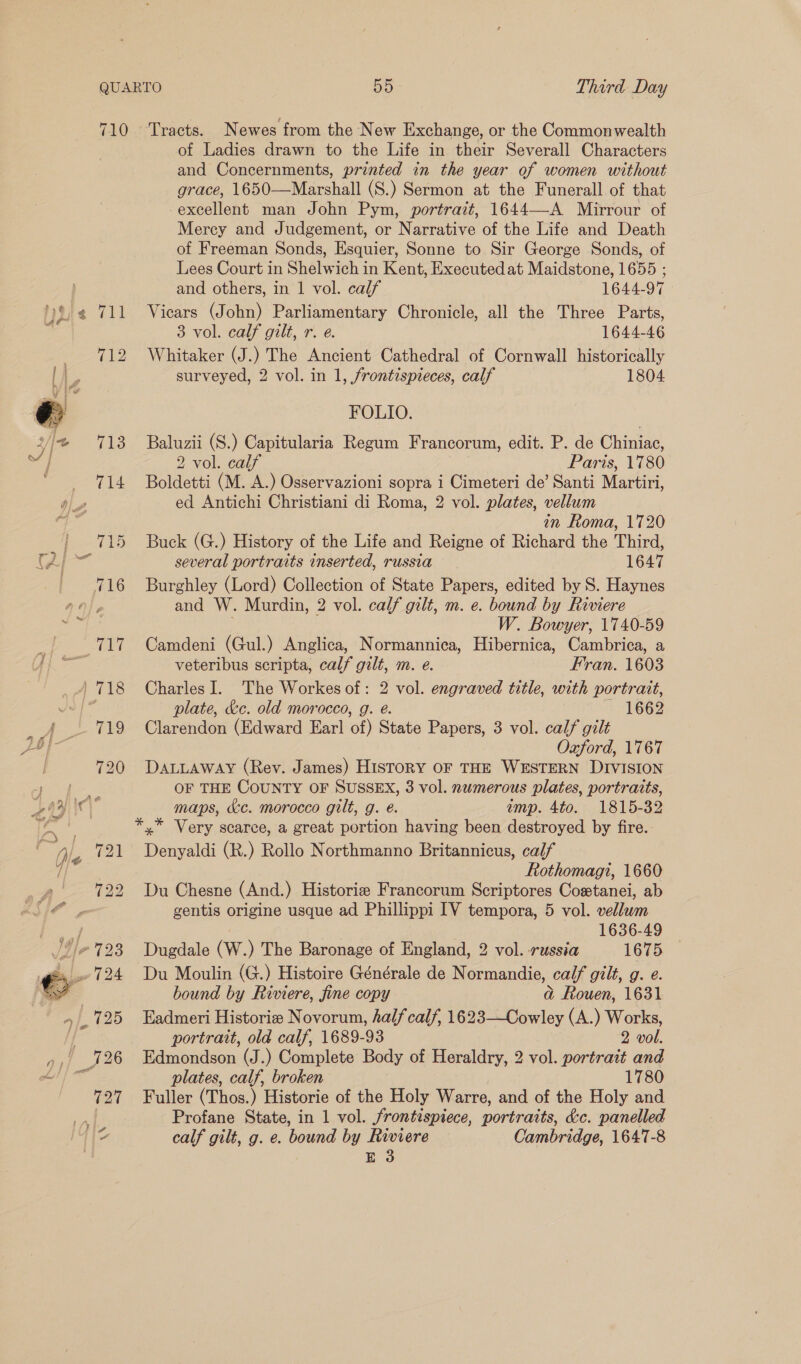  of Ladies drawn to the Life in their Severall Characters and Concernments, printed in the year of women without grace, 1650—Marshall (S.) Sermon at the Funerall of that -excellent man John Pym, portrait, 1644—-A Mirrour of Mercy and Judgement, or Narrative of the Life and Death of Freeman Sonds, Esquier, Sonne to Sir George Sonds, of Lees Court in Shelwich in Kent, Executed at Maidstone, 1655 ; and others, in | vol. calf 1644-97 Vicars (John) Parliamentary Chronicle, all the Three Parts, 3 vol. calf gilt, r. e. 1644-46 Whitaker (J.) The Ancient Cathedral of Cornwall historically surveyed, 2 vol. in 1, frontispieces, calf 1804 FOLIO. Baluzii (S.) Capitularia Regum Francorum, edit. P. de Chiniac, 2 vol. calf Paris, 1780 Boldetti (M. A.) Osservazioni sopra i Cimeteri de’ Santi Martiri, ed Antichi Christiani di Roma, 2 vol. plates, vellum in Roma, 1720 Buck (G.) History of the Life and Reigne of Richard the Third, several portraits inserted, russia 1647 Burghley (Lord) Collection of State Papers, edited by S. Haynes and W. Murdin, 2 vol. calf gilt, m. e. bound by Riviere W. Bowyer, 1740-59 Camdeni (Gul.) Anglica, Normannica, Hibernica, Cambrica, a veteribus scripta, calf gilt, m. e. Fran. 1603 Charles I. ‘The Workes of: 2 vol. engraved title, with portrait, plate, &amp;c. old morocco, g. é. ~~ 1662 Clarendon (Edward Earl of) State Papers, 3 vol. calf gilt Oxford, 1767 DALLAWAY (Rev. James) HISTORY OF THE WESTERN DIVISION OF THE COUNTY OF SUSSEX, 3 vol. numerous plates, portraits, maps, a&amp;c. morocco gilt, g. é. amp. 4to. 1815-32 *,* Very scarce, a great portion having been destroyed by fire. Denyaldi (R.) Rollo Northmanno Britannicus, calf Rothomagi, 1660 Du Chesne (And.) Historie Francorum Scriptores Costanei, ab gentis origine usque ad Phillippi [IV tempora, 5 vol. vellum | 1636-49 Dugdale (W.) The Baronage of England, 2 vol. russia 1675 Du Moulin (G.) Histoire Générale de Normandie, calf gilt, g. e. bound by Riviere, fine copy ad Rouen, 1631 Eadmeri Historie Novorum, half calf, 1623—Cowley (A.) Works, portrait, old calf, 1689-93 2 vol. Edmondson (J.) Complete Body of Heraldry, 2 vol. portrait and plates, calf, broken 1780 Fuller (Thos.) Historie of the Holy Warre, and of the Holy and Profane State, in 1 vol. frontispiece, portraits, &amp;c. panelled calf gilt, g. e. bound by Riviere Cambridge, 1647-8 E 3