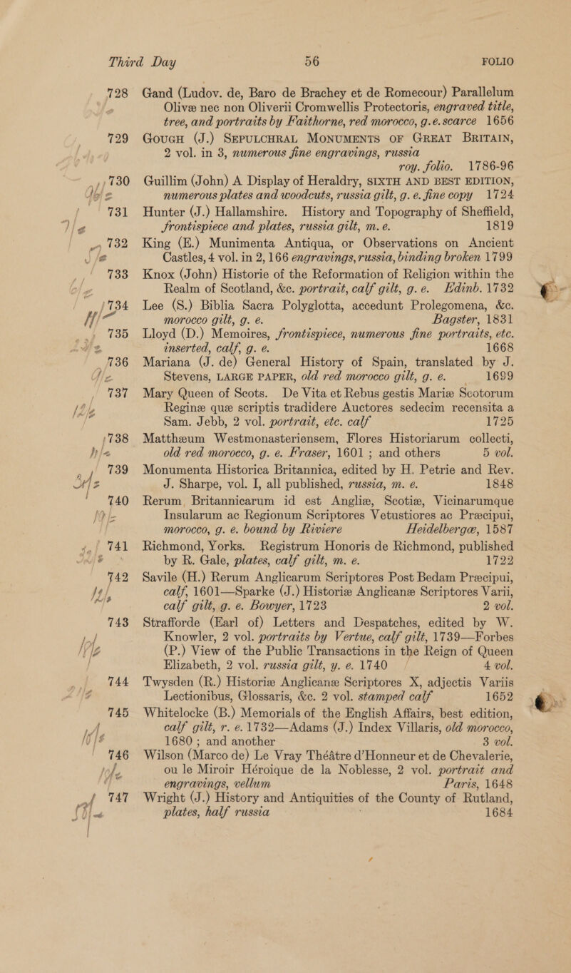 728 Gand (Ludov. de, Baro de Brachey et de Romecour) Parallelum Olive nec non Oliverii Cromwellis Protectoris, engraved title, tree, and portraits by Faithorne, red morocco, g.e.scarce 1656 Goucu (J.) SEPULCHRAL MONUMENTS OF GREAT BRITAIN, 2 vol. in 3, numerous fine engravings, russia roy. folio. 1786-96 Guillim (John) A Display of Heraldry, stxTH AND BEST EDITION, numerous plates and woodcuts, russia gilt, g.e. fine copy 1724 Hunter (J.) Hallamshire. History and Topography of Sheffield, Srontispiece and plates, russia gilt, m. e. 1819 King (E.) Munimenta Antiqua, or Observations on Ancient Castles, 4 vol. in 2, 166 engravings, russia, binding broken 1799 Knox (John) Historie of the Reformation of Religion within the Realm of Scotland, &amp;e. portrait, calf gilt, g.e.. Edinb. 1732 Lee (S.) Biblia Sacra Polyglotta, accedunt Prolegomena, &amp;c. morocco gilt, g. é. Bagster, 1831 Lloyd (D.) Memoires, frontispiece, numerous fine portraits, ete. inserted, calf, g. @. ; 1668 Mariana (J. de) General History of Spain, translated by J. Stevens, LARGE PAPER, old red morocco gilt,g.e. 1699 Mary Queen of Scots. De Vita et Rebus gestis Marie Scotorum Regine que scriptis tradidere Auctores sedecim recensita a Sam. Jebb, 2 vol. portrait, etc. calf 1725 Matthzeum Westmonasteriensem, Flores Historiarum collecti, old red morocco, g. ¢. Fraser, 1601 ; and others 5 vol. Monumenta Historica Britannica, edited by H. Petrie and Rev. J. Sharpe, vol. I, all published, russza, m. e. 1848 Rerum, Britannicarum id est Anglie, Scotia, Vicinarumque Insularum ac Regionum Scriptores Vetustiores ac Preecipui, morocco, g. é. bound by Riviere Heidelberga, 1587 Richmond, Yorks. Registrum Honoris de Richmond, published by R. Gale, plates, calf gilt, m. e. 1729 Savile (H.) Rerum Anglicarum Scriptores Post Bedam Preecipui, calf, 1601—Sparke (J.) Historie Anglicans Scriptores Varii, calf gilt, g. e. Bowyer, 1723 2 vol. Strafforde (Earl of) Letters and Despatches, edited by W. Knowler, 2 vol. portraits by Vertue, calf gilt, 1739—Forbes (P.) View of the Public Transactions in the Reign of Queen Elizabeth, 2 vol. russia gilt, y. e. 1740 | 4 vol. Twysden (R.) Historizes Anglicane Scriptores X, adjectis Variis Lectionibus, Glossaris, &amp;c. 2 vol. stamped calf 1652 Whitelocke (B.) Memorials of the English Affairs, best edition, calf gilt, r. e. 1732—Adams (J.) Index Villaris, old morocco, 1680 ; and another 3 vol. Wilson (Marco de) Le Vray Théatre d’Honneur et de Chevalerie, ou le Miroir Héroique de la Noblesse, 2 vol. portrait and engravings, vellum Paris, 1648 Wright (J.) History and Antiquities of the County of Rutland, plates, half russia : 1684