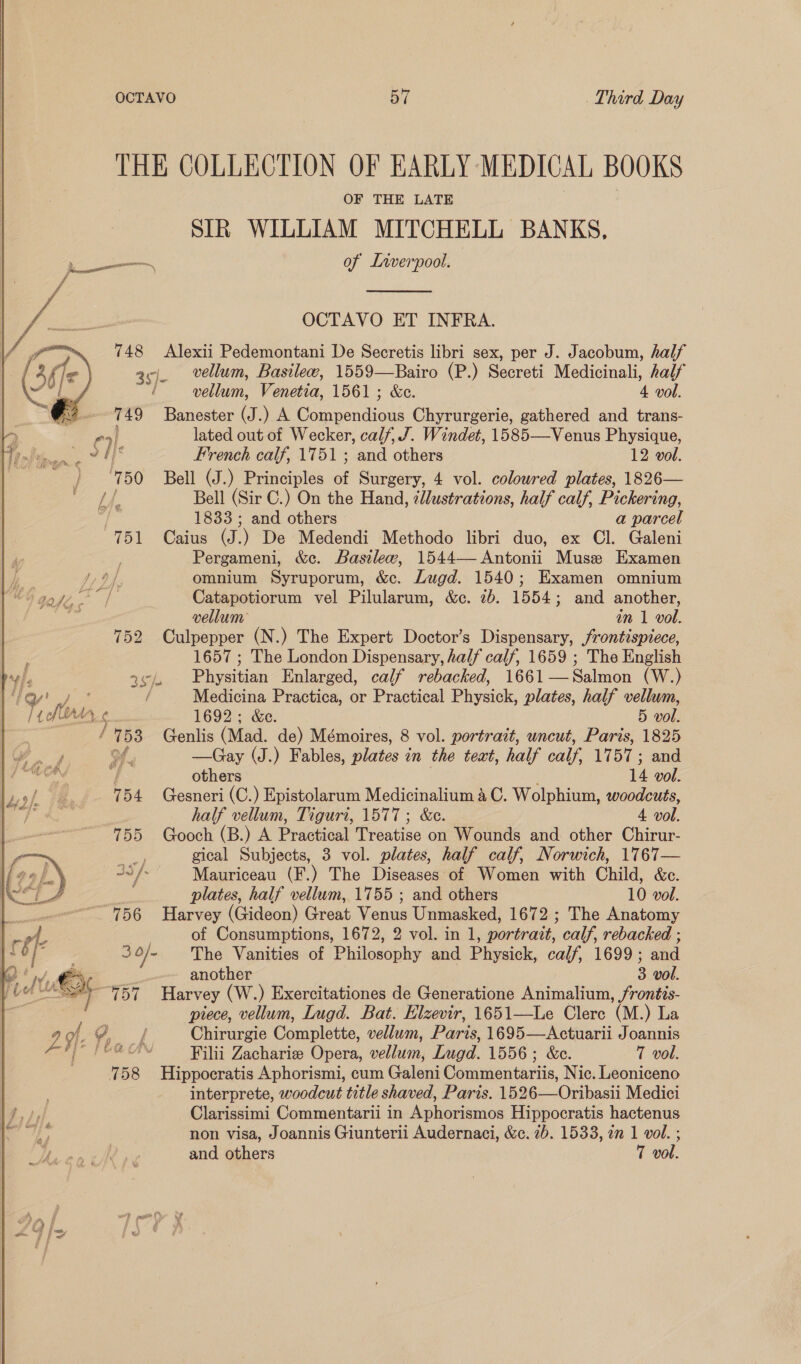  OCTAVO o7 Third Day THE COLLECTION OF EARLY MEDICAL BOOKS OF THE LATE SIR WILLIAM MITCHELL BANKS, een of Lrverpool.  OCTAVO ET INFRA. 748 Alexii Pedemontani De Secretis libri sex, per J. Jacobum, half a¢j. vellum, Basilew, 1559—Bairo (P.) Secreti Medicinali, half d vellum, Venetia, 1561; &amp;c. 4 vol. eg Banester (J.) A ede Chyrurgerie, gathered and trans- nai lated out of Wecker, calf, J. Windet, 1585—Venus Physique, a tb French calf, 1751 ; and others 12 vol. oh 50 Bell (J.) Principles of Surgery, 4 vol. coloured plates, 1826— Lf. Bell (Sir C.) On the Hand, zllustrations, half calf, Pickering, 4 1833 ; and others a parcel 751 Caius as ) De Medendi Methodo libri duo, ex Cl. Galeni Pergameni, &amp;e. Basilew, 1544— Antonii Muse Examen .: J, 9) omnium Syruporum, &amp;c. Lugd. 1540; Examen omnium hae Catapotiorum vel Pilularum, &amp;ce. 70. 1554; and another, vellum in 1 vol. 752 Culpepper (N.) The Expert Doctor’s Dispensary, frontispiece, : 1657 ; The London Dispensary, half calf, 1659 ; The English | i 2¢), Physitian Enlarged, calf rebacked, 1661—Salmon (W.) ) / Medicina Practica, or Practical Physick, plates, half vellum, TY we: ¢ 1692; &amp;e. 5 vol. ee 53 Genlis (Mad. de) Mémoires, 8 vol. portrait, uncut, Paris, 1825 —Gay (J.) Fables, plates i in the teat, half calf, 17 BT ; and  y/ others 14 vol. 754 Gesneri (C.) Epistolarum Medicinalium 4 C. Wolphium, woodcuts, half vellum, Tiguri, 1577; &amp;c. 4 vol. 755 Gooch (B.) A Practical Treatise on Wounds and other Chirur- 3,3 gical Subjects, 3 vol. plates, half calf, Norwich, 1767— 34 / Mauriceau (F.) The Diseases of Women with Child, &amp;c. plates, half vellum, 1755 ; and others 10 vol. “756 Harvey (Gideon) Great Venus Unmasked, 1672 ; The Anatomy of Consumptions, 1672, 2 vol. in 1, portrazt, calf, rebacked ; 3 O}- The Vanities of Philosophy and Physick, calf, 1699; and another 3 vol. ay liye Harvey (W.) Exercitationes de Generatione Animalium, frontis- piece, vellum, Lugd. Bat. Elzevir, 1651—Le Clerc (M. ) La Chirurgie Complete, vellum, Paris, 1695—Actuarii Joannis Filii Zachariz Opera, wellrim, Lugd. 1556; &amp;c. 7 vol. 758 Hippocratis Aphorismi, cum Galeni Commentariis, Nic. Leoniceno interprete, woodcut title shaved, Paris. 1526—Oribasii Medici Clarissimi Commentarii in Aphorismos Hippocratis hactenus non visa, Joannis Giunterii Audernaci, &amp;c. 2b. 1533, an 1 vol. ; and others T vol.