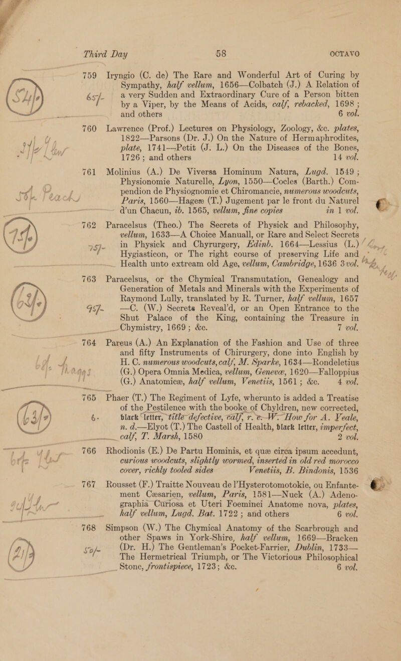      Sympathy, half vellum, 1656—Colbatch (J.) A Relation of 65/- a very Sudden and Extraordinary Cure of a Person bitten by a Viper, by the Means of Acids, calf, rebacked, 1698 ; and others | 6 vol. 760 Lawrence (Prof.) Lectures on Physiology, Zoology, &amp;c. plates, 1822—Parsons (Dr. J.) On the Nature of Hermaphrodites, plate, 1741—Petit (J. L.) On the Diseases of the Bones, 1726; and others 14 vol. 761 Molinius (A.) De Viversa Hominum Natura, Lugd. 1549 ; Physionomie Naturelle, Lyon, 1550—Cocles (Barth.) Com- pendion de Physiognomie et Chiromancie, nwmerous woodcuts, Paris, 1560—Hageee (T.) Jugement par le front du Naturel €. d’un Chacun, 2b. 1565, vellum, fine copies in 1 vol. - 762 Paracelsus (Theo.) The Secrets of Physick and Philosophy, vellum, 1633—A Choice Manuall, or Rare and Select Secrets | _ 25]- in Physick and Chyrurgery, Hdinb. 1664—Lessius (L.)/4,_, | Hygiasticon, or The right course of preserving Life and : Health unto extream old Age, vellum, Cambridge, 1636 3vol. so, 763 Paracelsus, or the Chymical Transmutation, Genealogy and Generation of Metals and Minerals with the Experiments of Raymond Lully, translated by R. Turner, half vellum, 1657 95]- —C. (W.) Secrets Reveal’d, or an Open Entrance to the Shut Palace of the King, containing the Treasure in Chymistry, 1669; &amp;c. 7 vol. 764 Pareus (A.) An Explanation of the Fashion and Use of three and fifty Instruments of Chirurgery, done into English by H. C. numerous woodcuts, cal/, M. Sparke, 1634—Rondeletius (G.) Opera Omnia Medica, vellum, Geneve, 1620—Falloppius (G.) Anatomice, half vellum, Venetiis, 1561; &amp;c. 4 vol. 765 Phaer (T.) The Regiment of Lyfe, wherunto is added a Treatise of the Pestilence with the booke of Chyldren, new corrected, é- black “letter, tetle- defective, calf, r.e--W- How for A. Veale, n. d.—Elyot (T.) The Castell of Health, black letter, zmperfect, mann, caf, I, Marsh, 1580 2 vol. 766 Rhodionis (E.) De Partu Hominis, et que circa ipsum accedunt, curious woodcuts, slightly wormed, inserted in old red morocco cover, richly tooled sides Venetiis, B. Bindonis, 1536 767 Rousset (F.) Traitte Nouveau de l’Hysterotomotokie, ou Enfante- é , ment Cesarien, vellum, Paris, 1581—Nuck (A.) Adeno- graphia Curiosa et Uteri Foeminei Anatome nova, plates, half vellum, Lugd. Bat. 1722; and others 6 vol. 768 Simpson (W.) The Chymical Anatomy of the Scarbrough and other Spaws in York-Shire, half vellum, 1669—Bracken S0/- (Dr. H.) The Gentleman’s Pocket-Farrier, Dublin, 1733— The Hermetrical Triumph, or The Victorious Philosophical