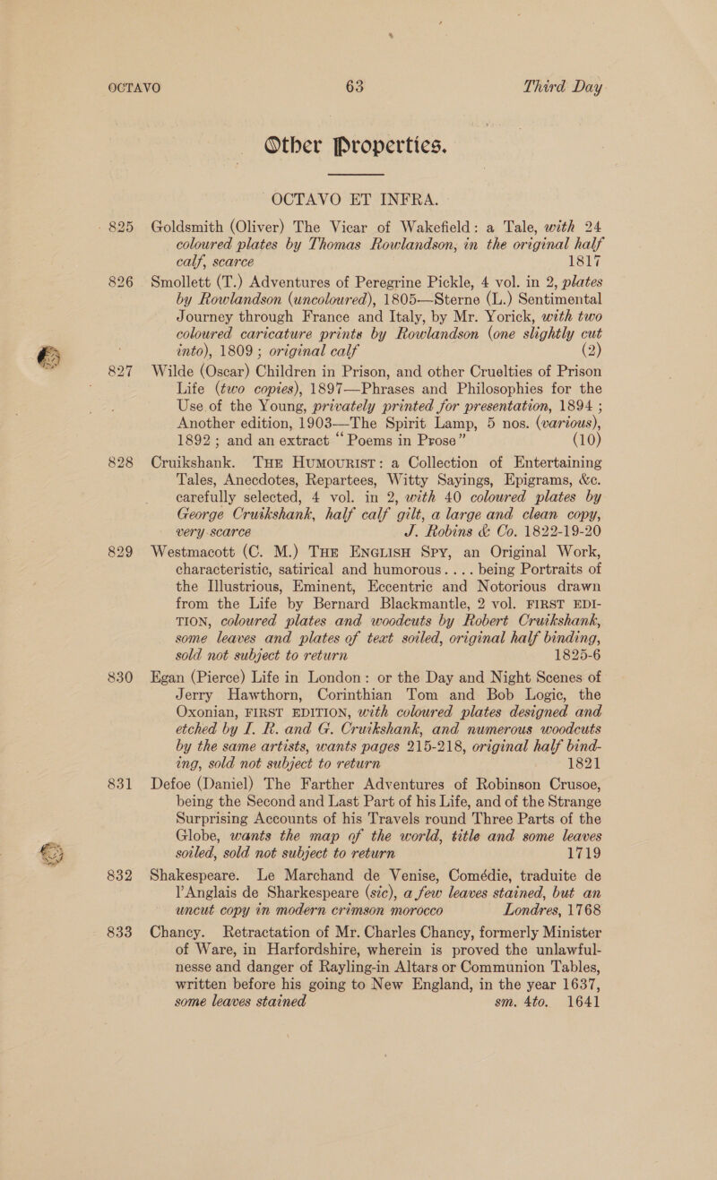 827 830 831 832 833 Other Properties. ~OCTAVO ET INFRA. Goldsmith (Oliver) The Vicar of Wakefield: a Tale, with 24 coloured plates by Thomas Rowlandson, in the original half calf, scarce 1817 Smollett (T.) Adventures of Peregrine Pickle, 4 vol. in 2, plates by Rowlandson (uncoloured), 1805—Sterne (L.) Sentimental Journey through France and Italy, by Mr. Yorick, with two coloured caricature prints by Rowlandson (one slightly out into), 1809 ; original calf Wilde (Oscar) Children i in Prison, and other Cruelties of Prison Life (¢wo copies), 1897—Phrases and Philosophies for the Use of the Young, privately printed for presentation, 1894 ; Another edition, 1903—The Spirit Lamp, 5 nos. (various), 1892; and an extract ‘Poems in Prose” (10) Cruikshank. THE HUMOURIST: a Collection of Entertaining Tales, Anecdotes, Repartees, Witty Sayings, Epigrams, &amp;c. carefully selected, 4 vol. in 2, with 40 coloured plates by George Cruikshank, half calf gilt, a large and clean copy, VErY -SCACE J. Robins &amp; Co. 1822-19-20 Westmacott (C. M.) Tue Enauiso Spy, an Original Work, characteristic, satirical and humorous.... being Portraits of the Illustrious, Eminent, Eccentric and Notorious drawn from the Life by Bernard Blackmantle, 2 vol. FIRST EDI- TION, coloured plates and woodcuts by Robert Cruikshank, some leaves and plates of teat soiled, original half binding, sold not subject to return 1825-6 Egan (Pierce) Life in London: or the Day and Night Scenes of Jerry Hawthorn, Corinthian Tom and Bob Logic, the Oxonian, FIRST EDITION, with coloured plates designed and etched by I. R. and G. Cruikshank, and numerous woodcuts by the same artists, wants pages 215-218, original half bind- ing, sold not subject to return 1821 Defoe (Daniel) The Farther Adventures of Robinson Crusoe, being the Second and Last Part of his Life, and of the Strange Surprising Accounts of his Travels round Three Parts of the Globe, wants the map of the world, title and some leaves soiled, sold not subject to return 1719 Shakespeare. Le Marchand de Venise, Comédie, traduite de l Anglais de Sharkespeare (sic), a few leaves stained, but an uncut copy in modern crimson morocco Londres, 1768 Chancy. Retractation of Mr. Charles Chancy, formerly Minister of Ware, in Harfordshire, wherein is proved the unlawful- nesse and danger of Rayling-in Altars or Communion Tables, written before his going to New England, in the year 1637, some leaves stained sm. 4to. 1641
