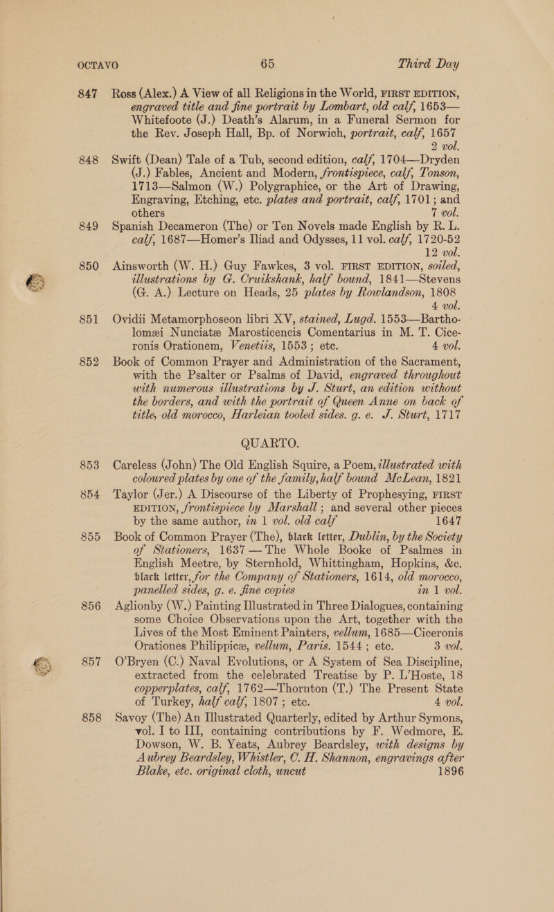 847 848 849 850 851 852 853 854 855 856 857 858 Ross (Alex.) A View of all Religions in the World, FIRST EDITION, engraved title and fine portrait by Lombart, old calf, 1653— Whitefoote (J.) Death’s Alarum, in a Funeral Sermon for the Rev. Joseph Hall, Bp. of Norwich, portrazt, calf, 1657 2 vol. Swift (Dean) Tale of a Tub, second edition, calf, 1704—-Dryden (J.) Fables, Ancient and Modern, frontispiece, calf, Tonson, 1713—Salmon (W.) Polygraphice, or the Art of Drawing, Engraving, Etching, etc. plates and portrait, calf, 1701; and others 7 vol. Spanish Decameron (The) or Ten Novels made English by R. L. calf, 1687—-Homer’s Iliad and Odysses, 11 vol. calf, 1720-52 i 12 vol. Ainsworth (W. H.) Guy Fawkes, 3 vol. FIRST EDITION, sodled, illustrations by G. Cruikshank, half bound, 1841—Stevens (G. A.) Lecture on Heads, 25 plates by Rowlandson, 1808 4 vol. Ovidii Metamorphoseon libri XV, stained, Lugd. 1553—Bartho- lomei Nunciatze Marosticencis Comentarius in M. T. Cice- ronis Orationem, Venetizs, 1553 ; ete. 4 vol. Book of Common Prayer and Administration of the Sacrament, with the Psalter or Psalms of David, engraved throughout with numerous illustrations by J. Sturt, an edition without the borders, and with the portrait of Queen Anne on back of title, old morocco, Harleian tooled sides. g. e. J. Sturt, 1717 QUARTO. Careless (John) The Old English Squire, a Poem, illustrated with coloured plates by one of the family, half bound McLean, 1821 Taylor (Jer.) A Discourse of the Liberty of Prophesying, FIRST EDITION, frontispiece by Marshall ; and several other pieces by the same author, zn 1 vol. old calf 1647 Book of Common Prayer (The), black letter, Dublin, by the Society of Stationers, 1637—The Whole Booke of Psalmes in English Meetre, by Sternhold, Whittingham, Hopkins, &amp;c. black letter, for the Company of Stationers, 1614, old morocco, panelled sides, g. é. fine copies in 1 vol. Aglionby (W.) Painting Illustrated in Three Dialogues, containing some Choice Observations upon the Art, together with the Lives of the Most Eminent Painters, vellum, 1685—Ciceronis Orationes Philippice, vellum, Paris. 1544; ete. 3 vol. O’Bryen (C.) Naval Evolutions, or A System of Sea Discipline, extracted from the celebrated Treatise by P. L’Hoste, 18 copperplates, calf, 1762—Thornton (T.) The Present State of Turkey, half calf, 1807; etc. 4. vol. Savoy (The) An Illustrated Quarterly, edited by Arthur Symons, vol. I to III, containing contributions by F. Wedmore, E. Dowson, W. B. Yeats, Aubrey Beardsley, with designs by Aubrey Beardsley, Whistler, C. H. Shannon, engravings after Blake, etc. original cloth, uncut 1896