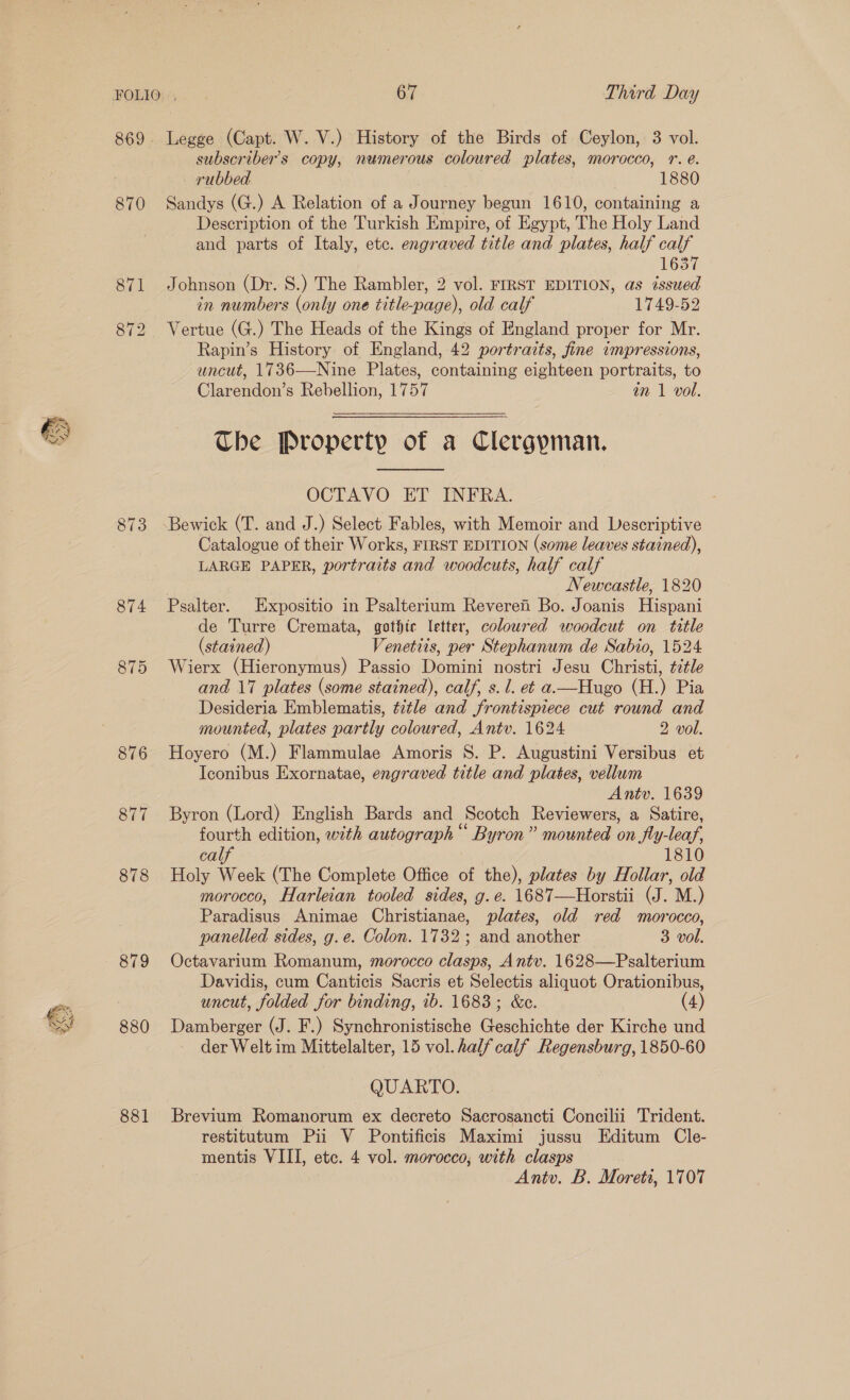 SS Lf hp for ES Sy 870 876 877 878 879 880 881 Legge (Capt. W. V.) History of the Birds of Ceylon, 3 vol. subscriber's copy, nemerous coloured plates, morocco, r. e. — rubbed | | 1880 Sandys (G.) A Relation of a Journey begun 1610, containing a Description of the Turkish Empire, of Egypt, The Holy Land and parts of Italy, ete. engraved title and plates, half calf 1637 Johnson (Dr. 8S.) The Rambler, 2 vol. FIRST EDITION, as issued in numbers (only one title-page), old calf 1749-52 Vertue (G.) The Heads of the Kings of England proper for Mr. Rapin’s History of England, 42 portraits, fine impressions, uncut, 1736—Nine Plates, containing eighteen portraits, to Clarendon’s Rebellion, 1757 an 1 vol. Che Property of a Clergpman.  OCTAVO ET INFRA. Catalogue of their Works, FIRST EDITION (some leaves stained), LARGE PAPER, portraits and woodcuts, half calf Newcastle, 1820 Psalter. Expositio in Psalterium Reverei Bo. Joanis Hispani de Turre Cremata, gothic letter, coloured woodcut on title (stained) Venetiis, per Stephanum de Sabio, 1524 Wierx (Hieronymus) Passio Domini nostri Jesu Christi, title and 17 plates (some stained), calf, s. 1. et a-—Hugo (H.) Pia Desideria Emblematis, title and frontispiece cut round and mounted, plates partly coloured, Antv. 1624 2 vol. Hoyero (M.) Flammulae Amoris S. P. Augustini Versibus et Iconibus Exornatae, engraved title and plates, vellum Antv. 1639 Byron (Lord) English Bards and Scotch Reviewers, a Satire, fourth edition, with autograph“ Byron” mounted on fly-leaf, calf 1810 Holy Week (The Complete Office of the), plates by Hollar, old morocco, Harleian tooled sides, g. e. 1687—Horstii (J. M.) Paradisus Animae Christianae, plates, old red morocco, panelled sides, g.e. Colon. 1732; and another 3 vol. Octavarium Romanum, morocco clasps, Antv. 1628—Psalterium Davidis, cum Canticis Sacris et Selectis aliquot Orationibus, uncut, folded for binding, ib. 1683; &amp;c. (4) Damberger (J. F.) Synchronistische Geschichte der Kirche und der Welt im Mittelalter, 15 vol. half calf Regensburg, 1850-60 QUARTO. Brevium Romanorum ex decreto Sacrosancti Concilii Trident. restitutum Pii V Pontificis Maximi jussu Editum Cle- mentis VIII, etc. 4 vol. morocco, with clasps 3 Antv. B. Moreti, 1707