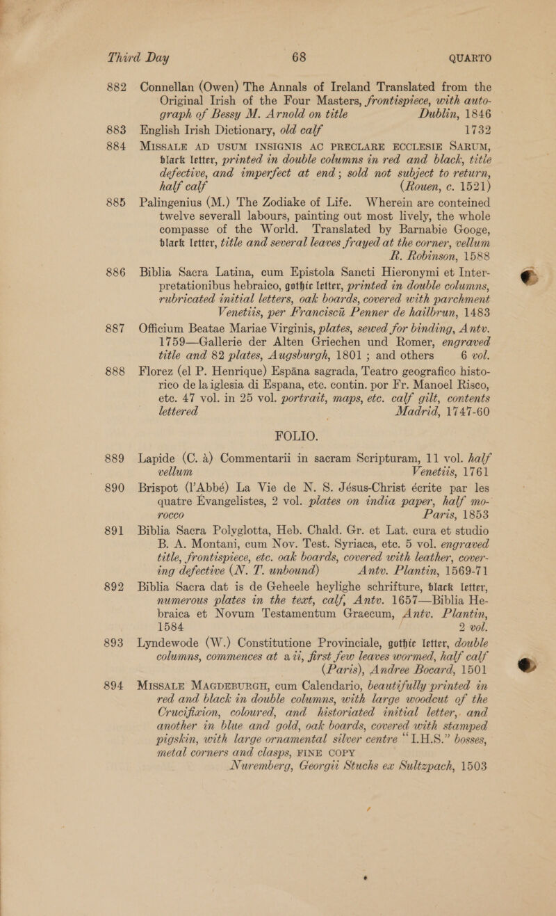 882 883 884 885 886 887 888 889 890 891 892 893 894 Connellan (Owen) The Annals of Ireland Translated from the Original Irish of the Four Masters, frontispiece, with auto- graph of Bessy M. Arnold on title Dublin, 1846 &gt; English Irish Dictionary, old calf 1733 MISSALE AD USUM INSIGNIS AC PRECLARE ECCLESIE SARUM, black letter, printed in double columns in red and black, tztie defective, and imperfect at end; sold not subject to return, half calf (Rouen, c. 1521) Palingenius (M.) The Zodiake of Life. Wherein are conteined twelve severall labours, painting out most lively, the whole compasse of the World. ‘Translated by Barnabie Googe, black letter, tétle and several leaves frayed at the corner, vellum f. Robinson, 1588 Biblia Sacra Latina, cum Epistola Sancti Hieronymi et Inter- pretationibus hebraico, gothic letter, printed in double columns, rubricated initial letters, oak boards, covered with parchment Venetits, per Francisca Penner de hailbrun, 1483 Officium Beatae Mariae Virginis, plates, sewed for binding, Ant. 1759—Gallerie der Alten Griechen und Romer, engraved title and 82 plates, Augsburgh, 1801 ; and others 6 vol. Florez (el P. Henrique) Espana sagrada, Teatro geografico histo- rico de laiglesia di Espana, etc. contin. por Fr. Manoel Risco, etc. 47 vol. in 25 vol. portrait, maps, etc. calf gilt, contents lettered Madrid, 1747-60 FOLIO. Lapide (C. 4) Commentarii in sacram Scripturam, 11 vol. half vellum Venetiis, 1761 Brispot (l’Abbé) La Vie de N. S. Jésus-Christ écrite par les quatre Evangelistes, 2 vol. plates on india paper, half mo- rocco Paris, 1853 Biblia Sacra Polyglotta, Heb. Chald. Gr. et Lat. cura et studio B. A. Montani, cum Nov. Test. Syriaca, ete. 5 vol. engraved title, frontispiece, etc. oak boards, covered with leather, cover- ing defective (N. T. unbound) Antv. Plantin, 1569-71 Biblia Sacra dat is de Geheele heylighe schrifture, black Ietter, numerous plates in the teat, calf, Antv. 1657—Biblia He- braica et Novum Testamentum Sapien Ante. Plantin, 1584 2 vol. Lyndewode (W.) Crigstiniineie Provinciale, gathic letter, dowble columns, commences at ait, first few leaves wormed, half calf (Paris), Andree Bocard, 1501 MISSALE MAGDEBURGH, cum Calendario, beautifully printed in red and black in double columns, with large woodcut of the Cr ucifixion, coloured, and historiated initial letter,. and another in blue and gold, oak boards, cover ed with stamped pigskin, with large ornamental silver centre “1.H.S.” bosses, metal corners and clasps, FINE COPY Nuremberg, Georgi Stuchs ex Sultzpach, 1503