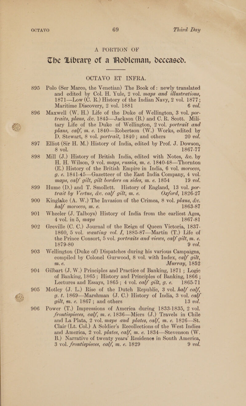 li “4 895 896 897 898 903 904 905 906 A PORTION OF The Library of a Wobleman, deceased.  OCTAVO ET INFRA. Polo (Ser Marco, the Venetian) The Book of: newly translated and edited by Col. H. Yule, 2 vol. maps and illustrations, 1871—Low (C. R.) History of the Indian Navy, 2 vol. 1877; Maritime Discovery, 2 vol. 1881 6 vol. Maxwell (W. H.) Life of the Duke of Wellington, 3 vol. por- traits, plans, &amp;c. 1845—Jackson (B.) and C. R. Scott. Mili- tary Life of the Duke of Wellington, 2 vol. portrait and plans, calf, m. e. 1840—Robertson (W.) Works, edited by D. Stewart, 8 vol. portrait, 1840; and others 20 vol. Elliot (Sir H. M.) History of India, edited by Prof. J. Dowson, 8 vol. 1867-77 Mill (J.) History of British India, edited with Notes, &amp;c. by H. H. Wilson, 9 vol. maps, russia, m. e. 1840-48—Thornton (E.) History of the British Empire in India, 6 vol. morocco, g. é. 1841-45—Gazetteer of the East India Company, 4 vol. maps, calf gilt, gilt borders on sides, m. e. 1854 19 vol. Hume (D.) and T. Smollett. History of England, 13 vol. por- trait by Vertue, ke. calf gilt, m. e. Oxford, 1826-27 Kinglake (A. W.) The Invasion of the Crimea, 8 vol. plans, de. half morocco, m. eé. 1863-87 Wheeler (J. Talboys) History of India from the earliest Ages, 4 vol. in 5, maps 1867-81 Greville (C. C.) Journal of the Reign of Queen Victoria, 1837- 1860, 5 vol. wanting vol. I, 1885-87—Martin (T.) Life of the Prince Consort, 5 vol. portraits and views, calf gilt, m. e. 1879-80 9 vol. Wellington (Duke of) Dispatches during his various Campaigns, compiled by Colonel Gurwood, 8 vol. with Index, calf gilt, m. e. Murray, 1852 Gilbart (J. W.) Principles and Practice of Banking, 1871 ; Logie of Banking, 1865 ; History and Principles of Banking, 1866 ; Lectures and Hssays, 1865; 4 vol. calf gilt, g. e. 1865-71 Motley (J. L.) Rise of the Dutch Republic, 3 vol. half calf, g. t. 1869—Marshman (J. C.) History of India, 3 vol. calf gilt, m. e. 1867; and others 13 vol. Power (T.) Impressions of America during 1833-1835, 2 vol. frontispieces, calf, m. e. 1836—Miers (J.) Travels in Chile and La Plata, 2 vol. maps and plates, calf, m. e. 1826—St. Clair (Lt. Col.) A Soldier’s Recollections of the West Indies and America, 2 vol. plates, calf, m. e. 1834—Stevenson (W. B.) Narrative of twenty years’ Residence in South America,