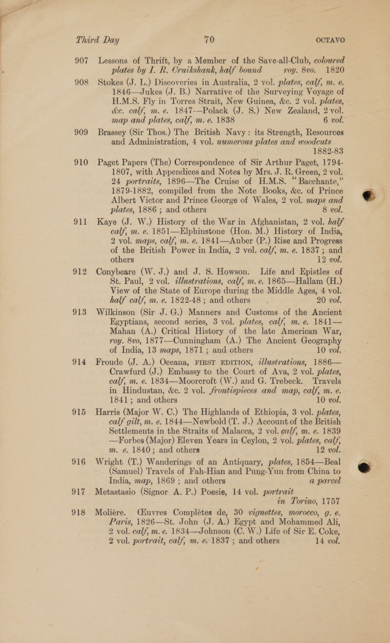 Third Day 70 OCTAVO 907 Lessons of Thrift, by a Member of the Save-all-Club, coloured plates by I. R. Cruikshank, half bound roy. 8vo. 1820 908 Stokes (J. L.) Discoveries in Australia, 2 vol. plates, calf, m. e. 1846—Jukes (J. B.) Narrative of the Surveying Voyage of H.M.S. Fly in Torres Strait, New Guinea, &amp;c. 2 vol. plates, dec. calf, m. e. 1847-—Polack (J. 8.) New Zealand, 2 vol. map and plates, calf, m. e. 1838 6 vol. 909 Brassey (Sir Thos.) The British Navy: its Strength, Resources and Administration, 4 vol. nwmerous plates and woodcuts 1882-83 910 Paget Papers (The) Correspondence of Sir Arthur Paget, 1794- 1807, with Appendices and Notes by Mrs. J. R. Green, 2 vol. 24 portraits, 1896—The Cruise of H.M.S. ““Bacchante,” 1879-1882, compiled from the Note Books, &amp;e. of Prince Albert Victor and Prince George of Wales, 2 vol. maps and plates, 1886 ; and others 8 vol. 911 Kaye (J. W.) History of the War in Afghanistan, 2 vol. half calf, m. e. 1851—Elphinstone (Hon. M.) History of India, 2 vol. maps, calf, m. e. 1841—Auber (P.) Rise and Progress of the British Power in India, 2 vol. calf, m. e. 1837; and others 12 vol. St. Paul, 2 vol. 7lustrations, calf, m. e. 1865—Hallam (H.) View of the State of Europe during the Middle Ages, 4 vol. half calf, m. e. 1822-48; and others 20 vol. 918 Wilkinson (Sir J. G.) Manners and Customs of the Ancient Egyptians, second series, 3 vol. plates, calf, m. e. 1841— Mahan (A.) Critical History of the late American War, roy. 8vo, 1877—Cunningham (A.) The Ancient Geography 914 Froude (J. A.) Oceana, FIRST EDITION, ¢llustrations, 1886— Crawfurd (J.) Embassy to the Court of Ava, 2 vol. plates, calf, m. e. 1834—Mooreroft (W.) and G. Trebeck. Travels in Hindustan, &amp;c. 2 vol. frontispieces and map, calf, m. e. 1841; and others 10 vol. 915 Harris ies W.C.) The Highlands of Ethiopia, 3 vol. plates, calf gilt, m. e. 1844—Newbold (T. J.) Account of the British Settlements in the Straits of Malacca, 2 vol. calf, m. e. 1839 —Forbes (Major) Eleven Years in Ceylon, 2 vol. plates, calf, m. é. 1840; and others 12 vol. 916 Wright (T.) Tine of an Antiquary, plates, 1854—Beal (Samuel) Travels of Fah-Hian and Pung-Yun from China to India, map, 1869 ; and others a@ parcel 917 Metastasio (Signor A. P.) Poesie, 14 vol. portrait in Torino, 1757 918 Moliére. Cuvres Complétes de, 30 vignettes, morocco, g. e. Paris, 1826—St. John (J. A.) Egypt and Mohtavned Ali, 2 vol. ‘calf, m. e. 1834—Johnson (C. W.) Life of Sir E. Coke,