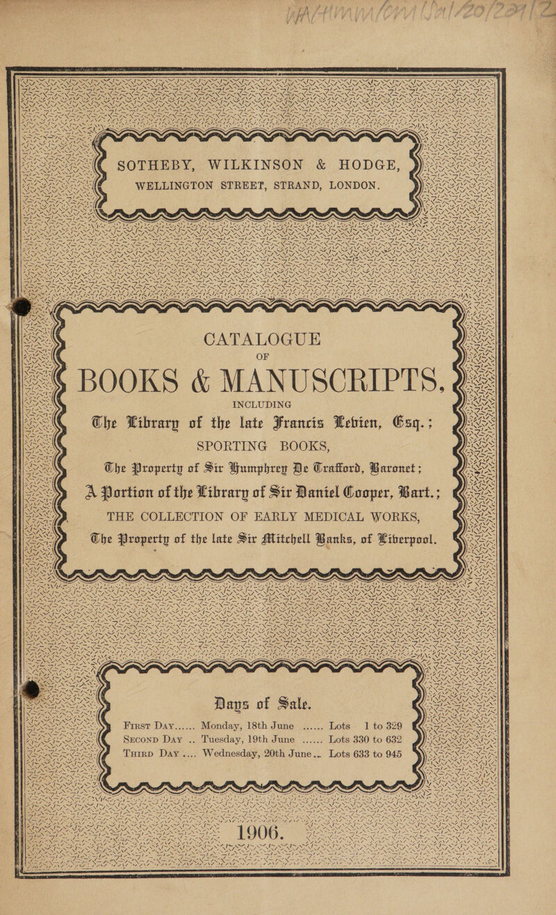                      NZ oS SA Coe fea Oat “~ &gt; (a “4 \ ~~ ~~ [~~ el a ~ ~ Wy * V7, y CN, SG, SS NI NIST Sw! N Sa aly Sa XZ. SONNY wy, Say SELEY) AS 7 Sy S ae sale SN male Spe NSS ho NN SS he Vlas teal eee ee le Rey dee Sole Noy Alice Ss RO pe NO ll Nay ey ee Ney LAC LN lc a5 ea Le Nay Na He cee lke NEN i Ne ie Nea ION Oa BN Sm OTN PRON ee Nesey LAN SET) Nie N pen ANN ay Nea AN ed pene Non Pe NaF NS DASA FRC OLY ST Pn FTW PPT UO PERE. SORA [NERA DOL OT | DRS OOOO AN a                   FIS SZ IS SRS SAIN SSIS NSS I~ SZ TS NS IN SAS NSS TS SEIS NSE IS SEIS SEIS SG el a SA RA RS Nas . SENG Ve NZ. Sy, CY SAN SIN i. Ry ~ NN SY, ve I ~ oy re SY Re AY 2 SS wa SY eS. AS X/ Sos Se ALT ARES tess es Fieger Lee ratte Nee eS Sh ANS eS Sol SSy XN RAkaS eX SIS LESS Sys RNS sah SS a Niees Rand a Sis See ne 2 ~ Sey ~ ~ ~~ 7 Se PI A 1 A a RAY Ses ann By A Pe rol} LN TIN XS IN a SN NANTON INE ND NOIR ONBRY SSN ESN SINS NSN NR N SRN STRONG SIR INSRG DVO X DEI INTRO NTN OR EE RG ) FAAS ANOS ROSAS oN LOADS DEREOU AO Ra 7S ll A Pay ae Pie) ES PFeB = URES 4. SEP 1, Nf PR lp SEBS STS OU AG BTN Fates v2 “1 SS COR aA = N N =. N ZA NEN call SN IES LA are pate 7 er NS De NEA I “7 1I~0S0% I&gt; NOS IN f INA “LEN, 2, a ie LENS le aS i SS ARS Sane aie, UN SII NISL NY, ; SAAN? NSA DOR . c) 9 MAIS LOSS INS z 3 - VAP AZ ann: 7 eS Seay INS ‘S| ER SN ase, Sie aie. a NON \Gaard &gt;. WA NH WELLINGTON STREET, STRAND, LONDON. QRARRANRR GANT, NG ONL Ea ti CR hee lc aes i S — Sire SF bi PONISI NSIS NING WA ANT WAANA AANA 58 ae f RCA ES Sree iss \ EN OU SNKN “ IRN ROS AYN a S ee ZaeN 7 ea i&gt; ReGen &lt;&lt; ese NGS 4 SANNA ¢ GRAF [SAY ia SRE Wes ~~ ~~ Re eee ~é I~ fx ~NN2 RA IRAN IRAN RAN ROA RSS, RRS, BART GSO REGS GAL WANA SNA UO ISSN, NINOS INT ANN, RY, RNA NTN EN “V4, ARNE CANT ARN ISN, CNY, “SS SALON NZ, ENZ 13 MEN pono SiG jy Novem NS Sp ENS le NNT OS We SIE ONN Sagi fico anes Maric y wales Tapes pepe rie ALS ESSE EAS LASS ASS Tae A ay aoe SENAY ee I Oe Se are ° - - SS = - =~ ea = - * She &lt; SS = 2 SS My ee AN SAN ES oN SIN ee pI NN INRIA SZ —7 —7 — a7 =—4 aad ey, = = = = SIN SIONS = BEN ASe NENT NS DOR VR ROR NSO, MAO IRAL A, WANT DA LSS ISRO DOLRO FTN |. “I~ I SG &lt;44 &lt;2 I~ WF I~ SZ IS SIS IOI SOI OI OI SIT SEIS OI SST Ne SSIS SS oO I~ SA I~ NS ENA OOENG ce PN “NN VARS SEY, ONG NENA, 2NEN/, = \7 2NNZ, ANNA, ANN, 2A “NAL “NA, “4 “NAN, RY \4 2NNZ ZINN ra at NS SSIS NSTI NSE Sale eS PIGS Ile NNN eS SSS SS le ale Sle ee iy ERY fies Vii Se SS as SSR NSS FASE IN IRIN (REIN sy Bee NOES Ia, EN AEST Aa RE oe SS Sus - —y —y io wN See “&lt;\f&gt; -\/&gt; IN Sy — 7 7 7 —y we —Yy VS 4~ Ss —y —/ “NNN —y, SERENE NN RES NAGS VAAN Nay OSE NERO NERS YANG ONE NO ae AO ENS TAPNA ANA NON iw ~~ Sal Ne Is Reva ~~ I~ 4 1~ M% I~ ™ SQ SSRI OK NN PPPS Cy Sal pon SAS as Sah SAIS NA RSSSAURISS ION Nan LOADS SRN eae SS aus Sap SPE SES &gt; SN SSTINSS aN Sane SS ae SS SING NK a NEN ES ROSIE = — atledX&gt;ol =, le oS Sl UR coe Rat oe UTD Pier, cy Cee f 4 Bee — —_ _ — Sees “ma oS 4—~ SS ~ 4 x NEI NY Se SON Sie Lo NI NN SN ISN ISN IS NI SN FINS XS ' Tees ANAM NL ES NZPA aa Cas CG NTU NELLA EEN 9g LN % ; RU Sr Ey RTE Rn ERE Mere lin ey iN ee SRLS LNs ~“ “   CATALOGUE OF BOOKS &amp; MANUSCRIPTS, INCLUDING Che Librarp of the late Francis Lebien, Cag. ; SPORTING BOOKS, Whe Property of Sir Humphrey De Crattord, Baronet ; A Portion of the Library of Sir Daniel Cooper, Bart.; THE COLLECTION OF EARLY MEDICAL WORKS, Ghe Property of the late Sir Mitchell Banks, of Liberpool. j N Yes         7 NZ. ~ s 4 ; SVE Fe a as Ze New DNAs eset ys oes i YG ROTA [ap OS PR ~~ ~ NX ES N NRA IS EN ASS 7 OIA 7 = = _   N 5 N= EP Sy Daves of Sale. First Day...... Monday, 18th June ...... Lots 1 to 329 Second Day .. Tuesday, 19th June ...... Lots 330 to 632 Tutrp Day .... Wednesday, 20th June... Lots 633 to 945      NI aN / \ \ =— Tigre SIN ISON R IS NY. 4 \   NI / ‘i ~N / \ \ 1 aN  ~NS EV RZ Lay at le    ~s Nn = Reems a: Mie egret) Masel ZA Aa | Nv | x7 f[ &lt;f eh bet ANIL SY a ~ a ~ ~ en i ~ a ~ ~ N ey ed Sok SEN SUR BAN DER Pe NINT OZ SEN ZN \4 BN EN. NRO GCE      Ke Sp SSSA SSI AS St Se Sl GL he SI Se    ‘ Z — &lt;I NG we &lt; LS: ii ONG: oe aa AEN &gt; a é 7”. I SS he SY, Ne 7; aN: Py      LW a       7 yi N Y Le4,    NODA NI:                         a INOS Ss lS ys SS aye Beet DE oh \ &lt;i 17 ‘             S, NS a! NWA. | XN / &lt; \ Wa vA oN as Zo SA ce aie ale Y Y OGIO GLEE). 4 \ N / ! X          \ Y Aa, 4 ae vie ¥ ING: df oN rh ly 71 a Lit 7 7 IE \ » we NN ss  2 ae VES Ver \ yy’ UN “   {7 7 \   cS “a WY | /         DN fae I Bey ae CRON TENS Gee Dy a x i Sas SAIS AIS AIS SAIS SIS lS WS NSA RE NSH ~» \ Ce  NS Ns - Ie ales *—le — le —le Ts SI IRS UE ia ORC eT SR GOR aA - , Saye Ny) Ba) RON = SONG N SN NE ORAS o ea y  XN = 7! Ge Oe = S%: ca anf Ree cor ri A SRS BENTO NTA NONE yA 4AN7 NG SNF SONS aid 77 4 cae Wei arhed               