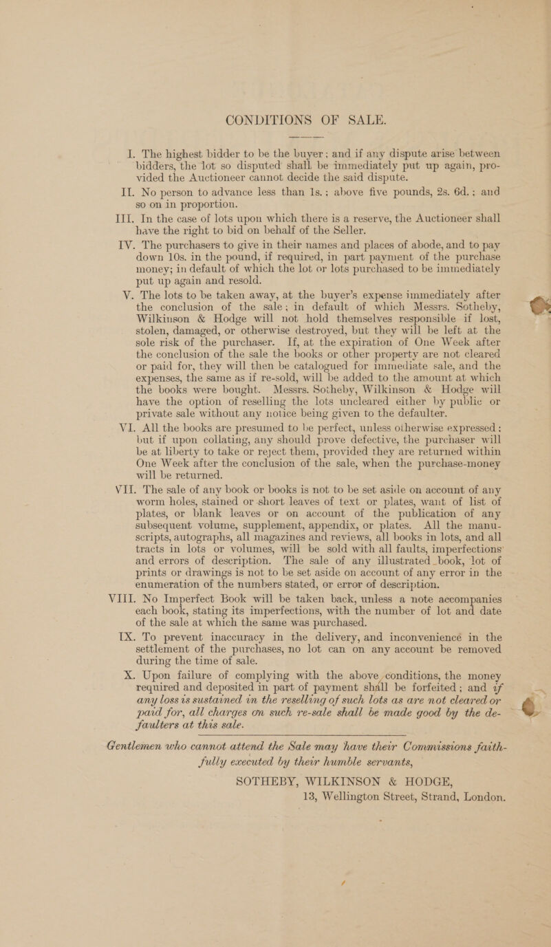 CONDITIONS OF SALE. I. The highest bidder to be the buyer; and if any dispute arise between bidders, the lot so disputed’ shall. be immediately put wp again, pro- vided the Auctioneer cannot decide the said dispute. II. No person to advance less than 1s.; above five pounds, 2s. 6d.; and so on in proportion. III. In the case of lots upon which there is a reserve, the Auctioneer shall have the right to bid on behalf of the Seller. IV. The purchasers to give in their names and places of abode, and to pay down 10s. in the pound, if required, in part payment of the purchase money; in default of which the lot or lots purchased to be immediately put up again and resold. V. The lots to be taken away, at the buyer’s expense immediately after the conclusion of the sale; in default of which Messrs. Sotheby, Wilkinson &amp; Hodge will not hold themselves responsible if lost, stolen, damaged, or otherwise destroyed, but they will be left at the sole risk of the purchaser. If, at the expiration of One Week after the conclusion of the sale the books or other property are not cleared or paid for, they will then be catalogued for immediate sale, and the expenses, the same as if re-sold, will be added to the amount at which the books were bought. Messrs. Sotheby, Wilkinson &amp; Hodge will have the option of reselling the lots uncleared either by pubhe or private sale without any notice being given to the defaulter. VI. All the books are presumed to be perfect, unless otherwise expressed ; but if upon collating, any should prove defective, the purchaser will be at liberty to take or reject them, provided they are returned within One Week after the conclusion of the sale, when the purchase-money will be returned. VII. The sale of any book or books is not to be set aside on account of any worm holes, stained or -short leaves of text or plates, want of list of plates, or blank leaves or on account of the publication of any subsequent volume, supplement, appendix, or plates. All the manu- scripts, autographs, all magazines and reviews, all books in lots, and all and errors of description. The sale of any illustrated book, lot of prints or drawings is not to be set aside on account of any error in the enumeration of the numbers stated, or error of description. VIII. No Imperfect Book will be taken back, unless a note accompanies each book, stating its imperfections, with the number of lot and date of the sale at which the same was purchased. TX. To prevent inaccuracy in the delivery, and inconvenience in the settlement of the purchases, no lot can on any account be removed during the time of sale. X. Upon failure of complying with the above ,conditions, the money required and deposited in part of payment shall be forfeited; and if any loss is sustained in the reselling of such lots as are not cleared or paid for, all charges on such re-sale shall be made good by the de- Jaulters at this sale. fully executed by their humble servants, SOTHEBY, WILKINSON &amp; HODGE,