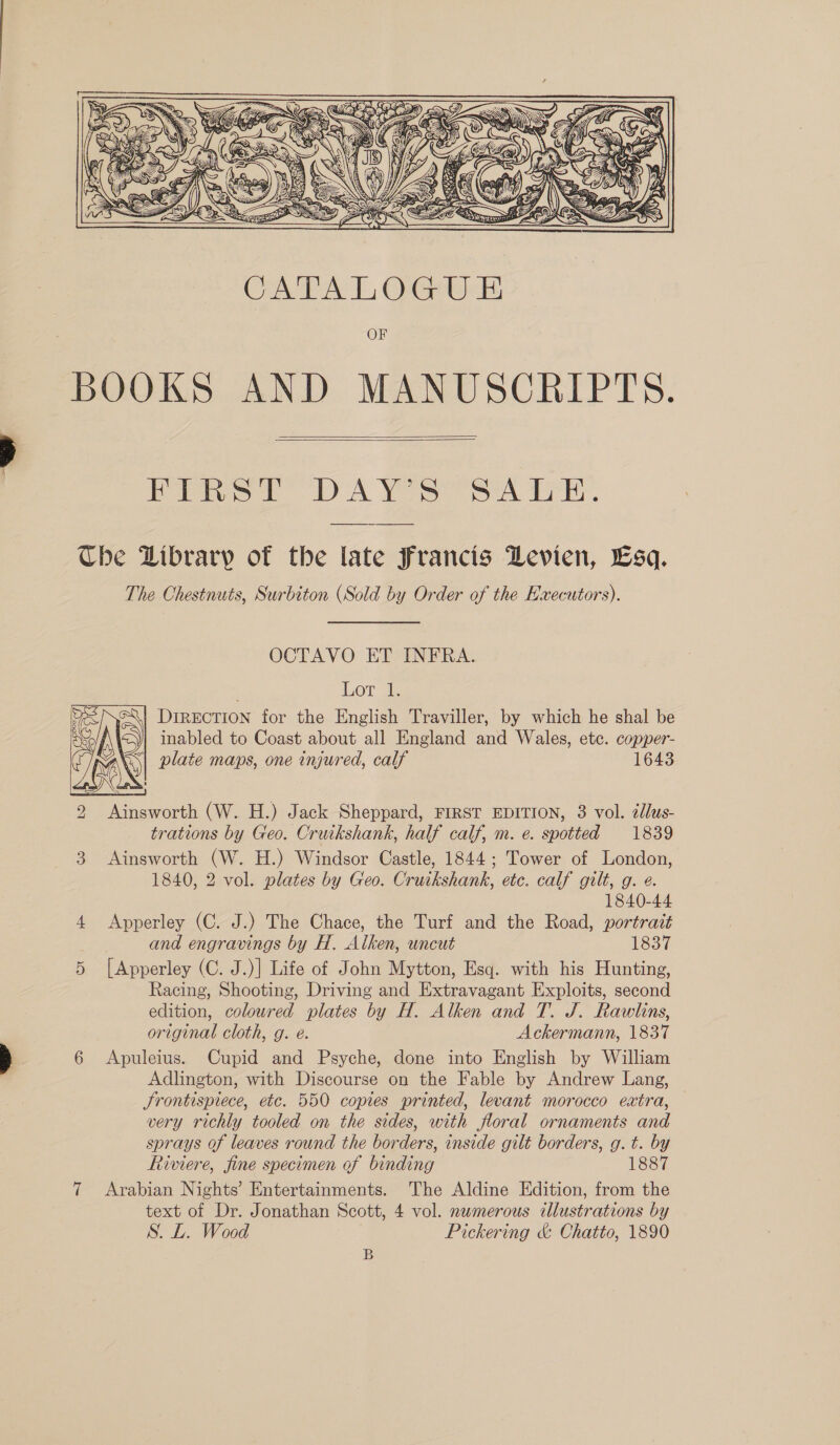  BOOKS AND MANUSCRIPTS.   Pie 1 A Yea Se eri. Che Dibrarp of the late Francis DLevien, Esq. The Chestnuts, Surbiton (Sold by Order of the Hwecutors). OCTAVO ET INFRA. Lor 1. Direction for the English Traviller, by which he shal be inabled to Coast about all England and Wales, ete. copper- plate maps, one injured, calf 1643  2 insworth (W. H.) Jack Sheppard, FIRST EDITION, 3 vol. zdlus- trations by Geo. Cruikshank, half calf, m. e. spotted 1839 3 Ainsworth (W. H.) Windsor Castle, 1844; Tower of London, 1840, 2 vol. plates by Geo. Cruikshank, etc. calf gilt, g. ¢. 1840-44 4 Apperley (C. J.) The Chace, the Turf and the Road, portrait and engravings by H. Alken, uncut 1837 5 [Apperley (C. J.)] Life of John Mytton, Esq. with his Hunting, Racing, Shooting, Driving and Extravagant Exploits, second edition, coloured plates by H. Alken and T. J. Rawlins, original cloth, g. é. Ackermann, 1837 6 Apuleius. Cupid and Psyche, done into English by William Adlington, with Discourse on the Fable by Andrew Lang, Srontispiece, etc. 550 copies printed, levant morocco extra, — very richly tooled on the sides, with floral ornaments and sprays of leaves round the borders, inside gilt borders, g. t. by Riviere, fine specimen of binding 1887 7 Arabian Nights’ Entertainments. The Aldine Edition, from the text of Dr. Jonathan Scott, 4 vol. numerous illustrations by S. L. Wood Pickering &amp; Chatto, 1890 B