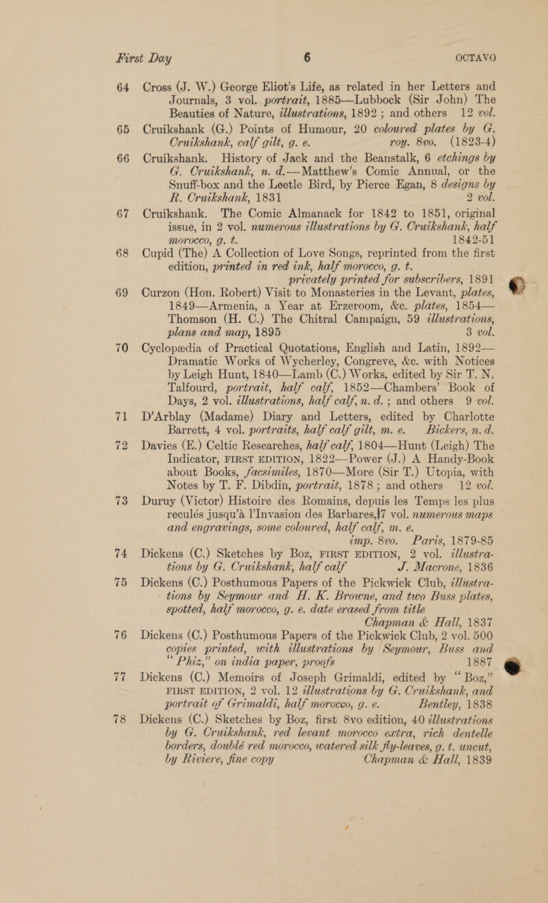 64 65 66 67 68 69 70 71 73 74 15 76 17 Cross (J. W.) George Eliot’s Life, as related in her Letters and Journals, 3 vol. portrait, 1885—Lubbock (Sir John) The Beauties of Nature, illustrations, 1892; and others 12 vol. Cruikshank (G.) Points of Humour, 20 coloured plates by G. Cruikshank, calf gilt, g. e. roy. 8vo. (1823-4) Cruikshank. History of Jack and the Beanstalk, 6 etchings by G. Cruikshank, n. d.—Matthew’s Comic Annual, or the Snuff-box and the Leetle Bird, by Pierce Egan, 8 designs by R. Cruikshank, 1831 2 vol. Cruikshank. The Comic Almanack for 1842 to 1851, original issue, in 2 vol. numerous illustrations by G. Cruikshank, half morocco, g. t. 1842-51 Cupid (The) A Collection of Love Songs, reprinted from the first edition, printed in red ink, half morocco, g. t. privately printed for subscribers, 1891 Curzon (Hon. Robert) Visit to Monasteries in the Levant, plates, 1849—Armenia, a Year at Erzeroom, &amp;c. plates, 1854— Thomson (H. C.) The Chitral Campaign, 59 zllustrations, plans and map, 1895 3 vol. Cyclopedia of Practical Quotations, English and Latin, 1892— Dramatic Works of Wycherley, Congreve, &amp;c. with Notices by Leigh Hunt, 1840—Lamb (C.) Works, edited by Sir T. N. Talfourd, portrait, half calf, 1852—-Chambers’ Book of Days, 2 vol. ¢llustrations, half calf, n.d.; and others 9 vol. D’Arblay (Madame) Diary and Letters, edited by Charlotte Barrett, 4 vol. portraits, half calf gilt, m.e. Bickers, n.d. Davies (E.) Celtic Researches, half calf, 1804—Hunt (Leigh) The Indicator, FIRST EDITION, 1822—-Power (J.) A Handy-Book about Books, acs¢miles, 1870—More (Sir T.) Utopia, with Notes by T. F. Dibdin, portrazt, 1878; and others 12 vol. Duruy (Victor) Histoire des Romains, depuis les Temps les plus reculés jusqu’a l’Invasion des Barbares,!7 vol. nwmerous maps — and engravings, some coloured, half calf, m. e. imp. 8vo. Paris, 1879-85 Dickens (C.) Sketches by Boz, FIRST EDITION, 2 vol. dlustra- tions by G. Crutkshank, half calf J. Macrone, 1836 Dickens (C.) Posthumous Papers of the Pickwick Club, ¢Jlustra- tions by Seymour and H. K. Browne, and two Buss plates, spotted, half morocco, g. e. date erased from title Chapman &amp; Hall, 1837 Dickens (C.) Posthumous Papers of the Pickwick Club, 2 vol. 500 copies printed, with tllustrations by ‘Seymour, Buss and Phiz,” on india paper, proofs 1887. Dickens (C.) Memoirs of Joseph Grimaldi, edited by “ Boz,” FIRST EDITION, 2 vol. 12 ellustrations by G. Cruikshank, and portrait of Grimaldi, half morocco, g. é. Bentley, 1838 Dickens (C.) Sketches by Boz, first 8vo edition, 40 éllustrations by G. Cruikshank, red levant morocco extra, rich dentelle borders, doublé red morocco, watered silk fly-leaves, g. t. uncut, by Riviere, fine copy Chapman &amp; Hall, 1839