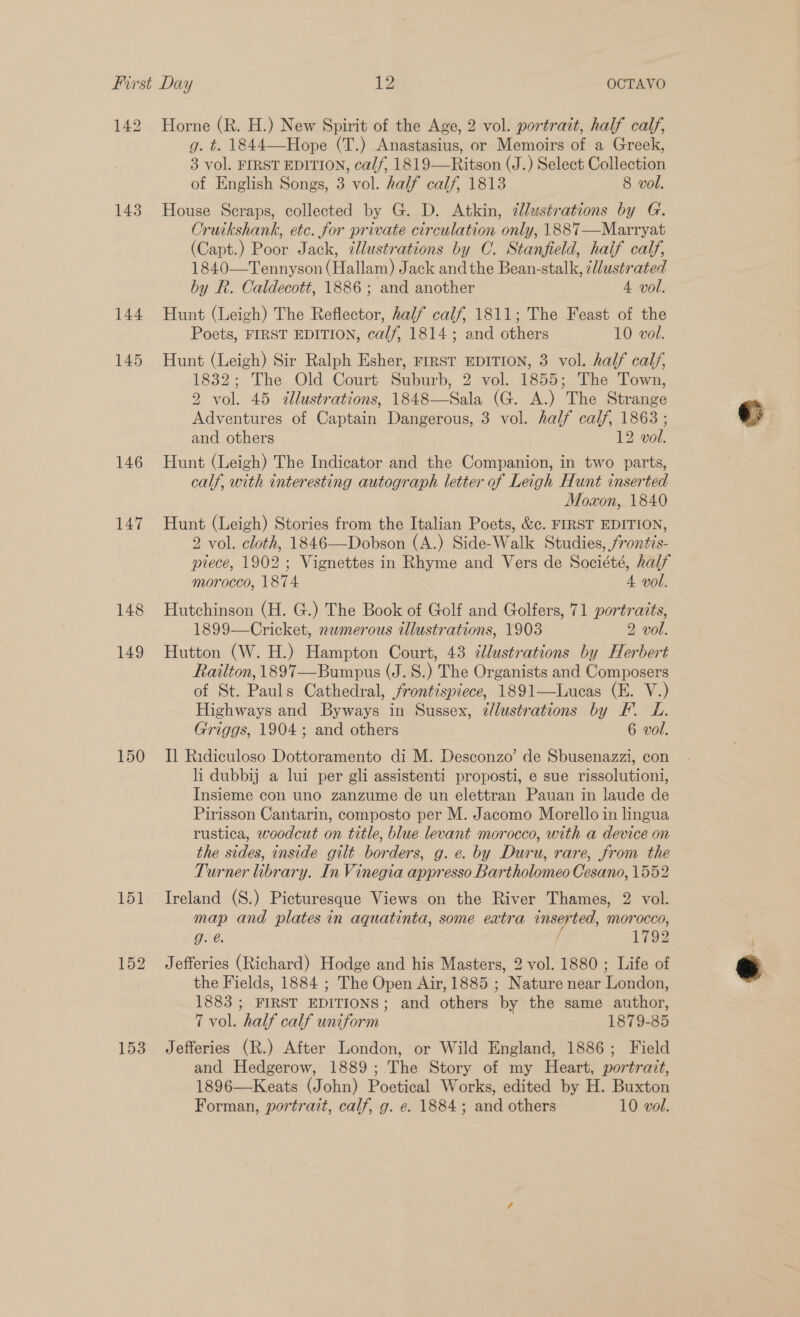 142 Horne (R. H.) New Spirit of the Age, 2 vol. portrait, half calf, g. t. 1844—Hope (T.) Anastasius, or Memoirs of a Greek, 3 vol. FIRST EDITION, calf, 1819—Ritson (J.) Select Collection of English Songs, 3 vol. half calf, 1813 8 vol. 143. House Scraps, collected by G. D. Atkin, @lustrations by G. Cruikshank, etc. for private circulation only, 1887—Marryat (Capt.) Poor Jack, ¢lustrations by C. Stanfield, half calf, 1840—Tennyson (Hallam) Jack andthe Bean-stalk, el/ustrated by R. Caldecott, 1886 ; and another 4 vol. 144 Hunt (Leigh) The Reflector, half calf, 1811; The Feast of the Poets, FIRST EDITION, calf, 1814; and others 10 vol. 145 Hunt (Leigh) Sir Ralph Esher, FrRST EDITION, 3 vol. half calf, 1832; The Old Court Suburb, 2 vol. 1855; The Town, 2 vol. 45 «llustrations, 1848—Sala (G. A.) The Strange Adventures of Captain Dangerous, 3 vol. half calf, 1863 ; and others 12 vol. 146 Hunt (Leigh) The Indicator and the Companion, in two parts, calf, with interesting autograph letter of Leigh Hunt inserted Moxon, 1840 147 Hunt (Leigh) Stories from the Italian Poets, &amp;c. FIRST EDITION, 2 vol. cloth, 1846—Dobson (A.) Side-Walk Studies, /rontis- piece, 1902; Vignettes in Rhyme and Vers de Société, half morocco, 1874 4 vol. 148 Hutchinson (H. G.) The Book of Golf and Golfers, 71 portraits, 1899—Cricket, nemerous allustrations, 1903 2 vol. 149 Hutton (W. H.) Hampton Court, 43 dlustrations by Herbert Railton, 1897—Bumpus (J. 8.) The Organists and Composers of St. Pauls Cathedral, frontispiece, 1891—Lucas (E. V.) Highways and Byways in Sussex, z/lustrations by F. L. Griggs, 1904; and others 6 vol. 150 Il Ridiculoso Dottoramento di M. Desconzo’ de Sbusenazzi, con li dubbij a lui per gli assistenti proposti, e sue rissolutioni, Insieme con uno zanzume de un elettran Pauan in laude de Pirisson Cantarin, composto per M. Jacomo Morello in lingua rustica, woodcut on title, blue levant morocco, with a device on the sides, inside gilt borders, g. e. by Duru, rare, from the Turner library. In Vinegia appresso Bartholomeo Cesano, 1552 151 Ireland (S.) Picturesque Views on the River Thames, 2 vol. map and plates in aquatinta, some extra inserted, morocco, GAe: : 2 1792 152 Jefferies (Richard) Hodge and his Masters, 2 vol. 1880 ; Life of the Fields, 1884 ; The Open Air, 1885 ; Nature near London, 1883 ; FIRST EDITIONS; and others by the same author, 7 vol. half calf uniform . 1879-85 153 Jefferies (R.) After London, or Wild England, 1886; Field and Hedgerow, 1889; The Story of my Heart, portrait, 1896—Keats (John) Poetical Works, edited by H. Buxton Forman, portrait, calf, g. e. 1884; and others 10 vol.