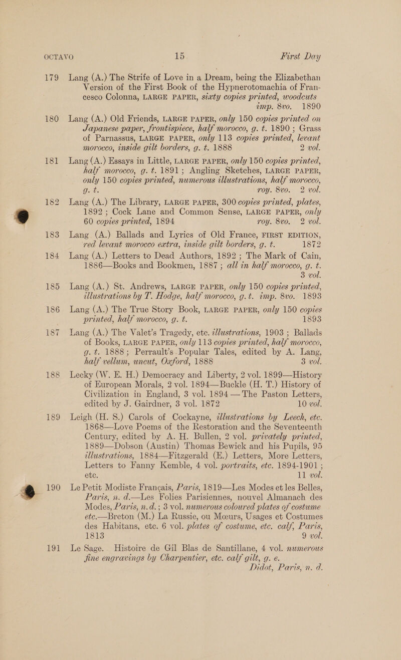 Lis 180 181 184 186 188 189 190 Lod Lang (A.) The Strife of Love in a Dream, being the Elizabethan Version of the First Book of the Hypnerotomachia of Fran- cesco Colonna, LARGE PAPER, siaty copies printed, woodcuts imp. 8vo. 1890 Lang (A.) Old Friends, LARGE PAPER, only 150 copies printed on Japanese paper, frontispiece, half morocco, g. t. 1890 ; Grass of Parnassus, LARGE PAPER, only 113 copies printed, levant morocco, inside gilt borders, g. t. 1888 2 vol. Lang (A.) Essays in Little, LARGE PAPER, only 150 copies printed, half morocco, g. t. 1891; Angling Sketches, LARGE PAPER, only 150 copies printed, numerous illustrations, half morocco, OG: roy. 8vo. 2 vol. Lang (A.) The Library, LARGE PAPER, 300 copies printed, plates, 1892 ; Cock Lane and Common Sense, LARGE PAPER, only 60 copies printed, 1894 roy. 8vo. 2 vol. Lang (A.) Ballads and Lyrics of Old France, FIRST EDITION, red levant morocco extra, inside gilt borders, g. t. 1872 Lang (A.) Letters to Dead Authors, 1892 ; The Mark of Cain, 1886—Books and Bookmen, 1887; all in half morocco, g. t. 3 vol. Lang (A.) St. Andrews, LARGE PAPER, only 150 copies printed, illustrations by T. Hodge, half morocco, g.t. imp. 8vo. 1893 Lang (A.) The True Story Book, LARGE PAPER, only 150 copies printed, half morocco, g. t. 1893 Lang (A.) The Valet’s Tragedy, etc. cdustrations, 1903 ; Ballads of Books, LARGE PAPER, only 113 copies printed, half morocco, g. t. 1888; Perrault’s.Popular Tales, edited by A. Lang, half vellum, uncut, Oxford, 1888 3 vol. Lecky (W. E. H.) Democracy and Liberty, 2 vol. 1899—History of European Morals, 2 vol. 1894—Buckle (H. T.) History of Civilization in England, 3 vol. 1894-— ‘The Paston Letters, edited by J. Gairdner, 3 vol. 1872 10 vol. Leigh (H. 8.) Carols of Cockayne, ¢lustrations by Leech, etc. 1868—Love Poems of the Restoration and the Seventeenth Century, edited by A. H. Bullen, 2 vol. privately printed, 1889—Dobson (Austin) Thomas Bewick and his Pupils, 95 illustrations, 1884—Fitzgerald (H.) Letters, More Letters, Letters to Fanny Kemble, 4 vol. portraits, etc. 1894-1901 ; etc. 11 vol. Le Petit Modiste Francais, Paris, 1819—Les Modes et les Belles, Paris, in. d.—lLes Folies Parisiennes, nouvel Almanach des Modes, Paris, n.d.; 3 vol. numerous coloured plates of costume etc.—Breton (M.) La Russie, ou Mceurs, Usages et Costumes des Habitans, etc. 6 vol. plates of costume, etc. calf, Paris, 1813 9 vol. Le Sage. Histoire de Gil Blas de Santillane, 4 vol. nemerous jine engravings by Charpentier, etc. calf gilt, g. é. Didot, Paris, n. d.