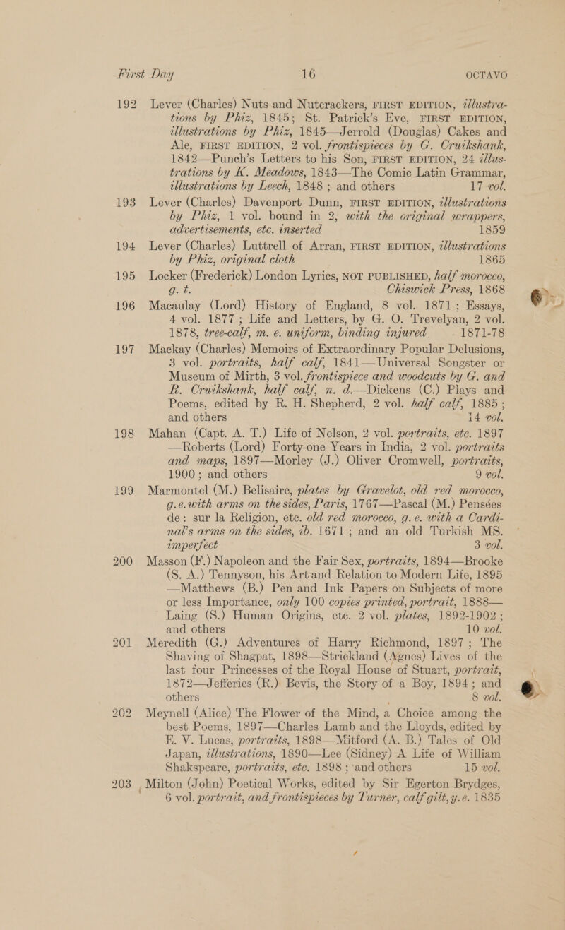 192 193 194 195 196 197 198 199 Lever (Charles) Nuts and Nutcrackers, FIRST EDITION, /lustra- tions by Phiz, 1845; St. Patrick’s Eve, FIRST EDITION, illustrations by Phiz, 1845—Jerrold (Douglas) Cakes and Ale, FIRST EDITION, 2 vol. frontispieces by G. Cruikshank, 1842—Punch’s Letters to his Son, FIRST EDITION, 24 ¢/lus- trations by K. Meadows, 1843—The Comic Latin Grammar, illustrations by Leech, 1848 ; and others 17 vol. Lever (Charles) Davenport Dunn, FIRST EDITION, iJlustrations by Phiz, 1 vol. bound in 2, with the original wrappers, advertisements, etc. inserted 1859 Lever (Charles) Luttrell of Arran, FIRST EDITION, dlustrations by Phiz, original cleth 1865 Locker (Frederick) London Lyrics, NOT PUBLISHED, half morocco, Bet | Chiswick Press, 1868 Macaulay (Lord) History of England, 8 vol. 1871; Essays, 4 vol. 1877; Life and Letters, by G. O. Trevelyan, 2 vol. 1878, tree-calf, m. e. uniform, binding injured 1871-78 Mackay (Charles) Memoirs of Extraordinary Popular Delusions, 3 vol. portraits, half calf, 1841— Universal Songster or Museum of Mirth, 3 vol. frontispiece and woodcuts by G. and R. Cruikshank, half calf, n. d—Dickens (C.) Plays and Poems, edited by R. H. Shepherd, 2 vol. half calf, 1885 ; and others 14 vol. Mahan (Capt. A. T.) Life of Nelson, 2 vol. portraits, etc. 1897 —Roberts (Lord) Forty-one Years in India, 2 vol. portraits and maps, 1897—Morley (J.) Oliver Cromwell, portraits, 1900; and others 9 vol. Marmontel (M.) Belisaire, plates by Gravelot, old red morocco, g.e.with arms on the sides, Paris, 1767—Pascal (M.) Pensées de: sur la Religion, ete. old red morocco, g.e. with a Cardi- nal’s arms on the sides, ib. 1671 ; and an old Turkish MS. imperfect 3 vol. Masson (F.) Napoleon and the Fair Sex, portraits, 1894—Brooke (S. A.) Tennyson, his Artand Relation to Modern Life, 1895 —Matthews (B.) Pen and Ink Papers on Subjects of more or less Importance, only 100 copies printed, portrait, 1888— Laing (S.) Human Origins, etc. 2 vol. plates, 1892-1902 ; and others 10 vol. Meredith (G.) Adventures of Harry Richmond, 1897; The Shaving of Shagpat, 1898—Strickland (Agnes) Lives of the last four Princesses of the Royal House of Stuart, portrait, 1872—Jefferies (R.) Bevis, the Story of a Boy, 1894; and others 8 vol. Meynell (Alice) The Flower of the Mind, a Choice among the best Poems, 1897—-Charles Lamb and the Lloyds, edited by E. V. Lucas, portraits, 1898—Mitford (A. B.) Tales of Old Japan, tllustrations, 1890—Lee (Sidney) A Life of William Shakspeare, portrazts, etc. 1898 ; and others 15 vol.