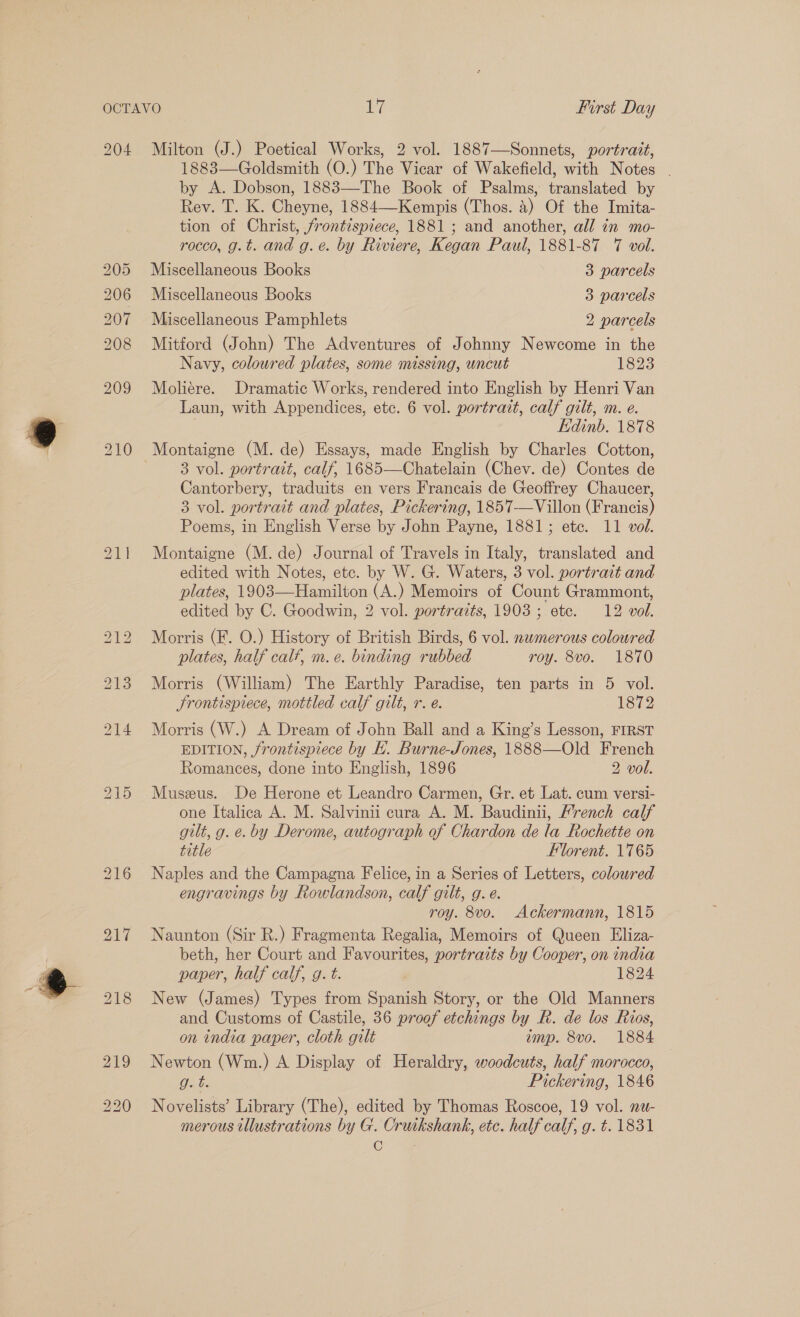  204 RS) RS) SBS Sr on Sore Ol Seon Su 209 Milton (J.) Poetical Works, 2 vol. 1887—Sonnets, portrait, 1883—Goldsmith (O.) The Vicar of Wakefield, with Notes . by A. Dobson, 1883—The Book of Psalms, translated by Rev. T. K. Cheyne, 1884—Kempis (Thos. 4) Of the Imita- tion of Christ, frontispiece, 1881; and another, all in mo- rocco, g.t. and g.e. by Riviere, Kegan Paul, 1881-87 7 vol. Miscellaneous Books 3 parcels Miscellaneous Books 3 parcels Miscellaneous Pamphlets 2 parcels Mitford (John) The Adventures of Johnny Newcome in the Navy, coloured plates, some missing, uncut 1823 Mohere. Dramatic Works, rendered into English by Henri Van Laun, with Appendices, etc. 6 vol. portrait, calf gilt, m. e. | Edinb. 1878 3 vol. portrait, calf, 1685—Chatelain (Chev. de) Contes de Cantorbery, traduits en vers Francais de Geoffrey Chaucer, 3 vol. portrait and plates, Pickering, 1857-—Villon (Francis) Montaigne (M. de) Journal of Travels in Italy, translated and edited with Notes, etc. by W. G. Waters, 3 vol. portrait and plates, 1903—Hamilton (A.) Memoirs of Count Grammont, edited by C. Goodwin, 2 vol. portraits, 1903; ete. 12 vol. Morris (F. O.) History of British Birds, 6 vol. numerous coloured plates, half calf, m. e. binding rubbed roy. 8vo. 1870 Morris (William) The Earthly Paradise, ten parts in 5 vol. Srontispiece, mottled calf gilt, r. e. 1872 Morris (W.) A Dream of John Ball and a King’s Lesson, FIRST EDITION, jrontispiece by KL. Burne-Jones, 1888—Old French Romances, done into English, 1896 2 vol. Museus. De Herone et Leandro Carmen, Gr. et Lat. cum versi- one Italica A. M. Salvinii cura A. M. Baudinii, Mrench calf gilt, g. e. by Derome, autograph of Chardon de la Rochette on title Florent. 1765 Naples and the Campagna Felice, in a Series of Letters, coloured engravings by Rowlandson, calf gilt, g. e. roy. 8vo. Ackermann, 1815 Naunton (Sir R.) Fragmenta Regalia, Memoirs of Queen Eliza- beth, her Court and Favourites, portraits by Cooper, on india paper, half calf, g. t. ) 1824 New (James) Types from Spanish Story, or the Old Manners and Customs of Castile, 36 proof etchings by R. de los Rios, on india paper, cloth gilt amp. 8vo. 1884 Newton (Wm.) A Display of Heraldry, woodcuts, half morocco, Puts Pickering, 1846 Novelists’ Library (The), edited by Thomas Roscoe, 19 vol. nw- merous illustrations by G. Cruikshank, etc. half calf, g. t. 1831 (GO .