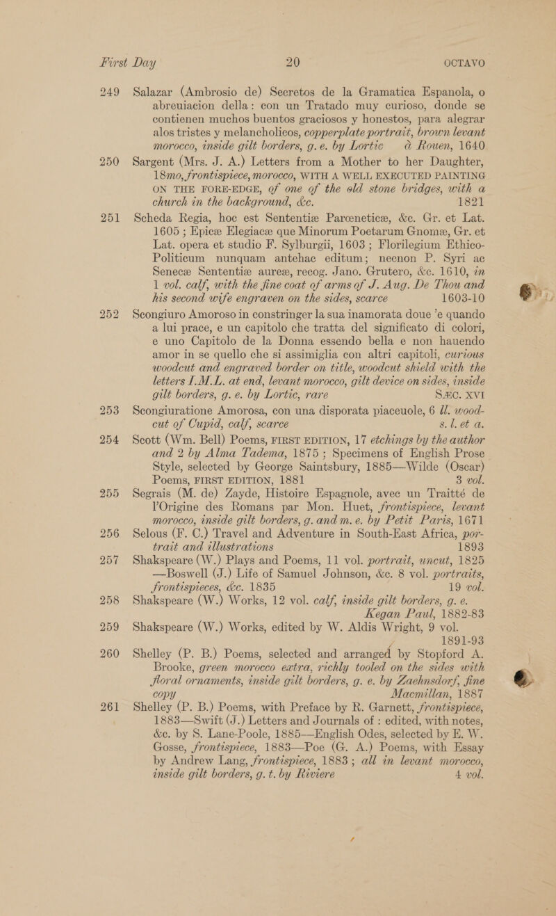 249 Salazar (Ambrosio de) Secretos de la Gramatica Espanola, o abreuiacion della: con un Tratado muy curioso, donde se contienen muchos buentos graciosos y honestos, para alegrar alos tristes y melancholicos, copperplate portrait, brown levant morocco, inside gilt borders, g.e. by Lortic dad Rouen, 1640 250 Sargent (Mrs. J. A.) Letters from a Mother to her Daughter, 18mo, frontispiece, morocco, WITH A WELL EXECUTED PAINTING ON THE FORE-EDGE, Qf one of the old stone bridges, with a church in the background, &amp;e. 1821 251 Scheda Regia, hoc est Sententie Parcenetice, &amp;e. Gr. et Lat. 1605 ; Epicee Elegiaczee que Minorum Poetarum Gnome, Gr. et Lat. opera et studio F. Sylburgii, 1603 ; Florilegium Ethico- Politicum nunquam antehac editum; necnon P. Syri ac Senece Sententie aures, recog. Jano. Grutero, &amp;c. 1610, 22 1 vol. calf, with the fine coat of arms of J. Aug. De Thou and his second wife engraven on the sides, scarce 1603-10 Scongiuro Amoroso in constringer la sua inamorata doue ’e quando a lui prace, e un capitolo che tratta del significato di colori, e uno Capitolo de la Donna essendo bella e non hauendo amor in se quello che si assimiglia con altri capitoli, curious woodcut and engraved border on title, woodcut shield with the letters IML. at end, levant morocco, gilt device on sides, inside gilt borders, g. e. by Lortic, rare SAC. XVI 253 Scongiuratione Amorosa, con una disporata piaceuole, 6 /. wood- cut of Cupid, calf, scarce s. l. et a. 254 Scott (Wm. Bell) Poems, FIRST EDITION, 17 etchings by the author and 2 by Alma Tadema, 1875 ; Specimens of English Prose Style, selected by George Saintsbury, 1885—Wilde (Oscar) Poems, FIRST EDITION, 1881 3 vol. 255 Segrais (M. de) Zayde, Histoire Espagnole, avec un Traitté de VOrigine des Romans par Mon. Huet, frontispiece, levant morocco, inside gilt borders, g.and m.e. by Petit Paris, 1671 256 Selous (F. C.) Travel and Adventure in South-East Africa, po7- trait and illustrations 1893 —Boswell (J.) Life of Samuel Johnson, &amp;c. 8 vol. portraits, Srontispieces, &amp;c. 1835 19 vol. 258 Shakspeare (W.) Works, 12 vol. calf, inside gilt borders, g. e. Kegan Paul, 1882-83 259 Shakspeare (W.) Works, edited by W. Aldis Wright, 9 vol. 1891-93 260 Shelley (P. B.) Poems, selected and araneenh by Stopford A. Brooke, green morocco extra, richly tooled on the sides with Jtoral ornaments, inside gilt borders, g. e. by Zaehnsdorf, fine copy Macmillan, 1887 261 Shelley (P. B.) Poems, with Preface by R. Garnett, frontispiece, 1883—Swift (J.) Letters and Journals of : edited, with notes, &amp;c. by S. Lane-Poole, 1885-—English Odes, selected by E. W. Gosse, frontispiece, 1883—Poe (G. A.) Poems, with Essay by Andrew Lang, frontispiece, 1883; all in levant morocco, inside gilt borders, g.t. by Riviere 4 vol. bS Or bo &amp; F,