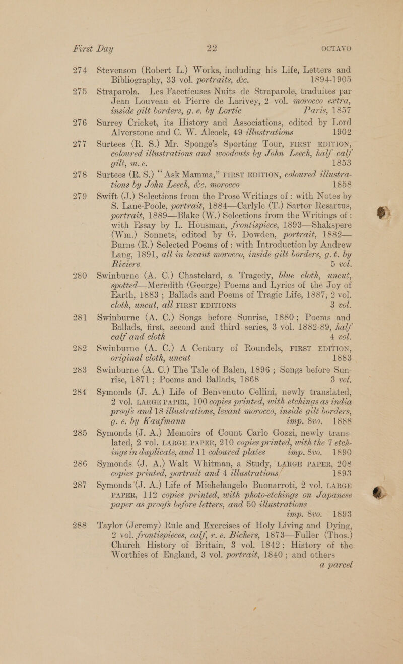 Stevenson (Robert L.) Works, including his Life, Letters and Bibliography, 33 vol. portraits, dc. 1894-1905 Straparola. Les Facetieuses Nuits de Straparole, traduites par Jean Louveau et Pierre de Larivey, 2 vol. morocco extra, inside gilt borders, g. e. by Lortic Paris, 1857 Surrey Cricket, its History and Associations, edited by Lord Alverstone and C. W. Alcock, 49 allustrations 1902 Surtees (R. S.) Mr. Sponge’s Sporting Tour, FIRST EDITION, coloured illustrations and woodcuts by John Leech, half calf gilt, m. é. 1853 Surtees (R. 8.) “ Ask Mamma,” FIRST EDITION, coloured illustra- tions by John Leech, &amp;e. morocco 1858 Swift (J.) Selections from the Prose Writings of : with Notes by S. Lane-Poole, portrait, 1884—Carlyle (T.) Sartor Resartus, portrait, 1889—Blake (W.) Selections from the Writings of : with Essay by L. Housman, /rontispiece, 1893—Shakspere (Wm.) Sonnets, edited by G. Dowden, portrait, 1882— Burns (R.) Selected Poems of : with Introduction by Andrew Lang, 1891, all in levant morocco, inside gilt borders, g.t. by Riviere 5 vol. Swinburne (A. C.) Chastelard, a Tragedy, blue cloth, uncut, spotted—Meredith (George) Poems and Lyrics of the Joy of Earth, 1883 ; Ballads and Poems of Tragic Life, 1887, 2 vol. cloth, uncut, all FIRST EDITIONS 3 vol. Swinburne (A. C.) Songs before Sunrise, 1880; Poems and Ballads, first, second and third series, 3 vol. 1882-89, half calf and cloth 4 vol. Swinburne (A. C.) A Century of Roundels, FIRST EDITION, original cloth, uncut 1883 Swinburne (A. C.) The Tale of Balen, 1896 ; Songs before Sun- rise, 1871; Poems and Ballads, 1868 3 vol. Symonds (J. A.) Life of Benvenuto Cellini, newly translated, 2 vol. LARGE PAPER, 100 copies printed, with etchings as india progs and 18 illustrations, levant morocco, inside gilt borders, g. &amp; by Kaufmann imp. 8vo. 1888 Symonds (J. A.) Memoirs of Count Carlo Gozzi, newly trans- lated, 2 vol. LARGE PAPER, 210 copies printed, with the 7 etch- ings in duplicate, and 11 coloured plates emp. 8vo. 1890 Symonds (J. A.) Walt Whitman, a Study, LARGE PAPER, 208 copies printed, portrait and 4 tlustrations, 1893 Symonds (J. A.) Life of Michelangelo Buonarroti, 2 vol. LARGE PAPER, 112 copies printed, with photo-etchings on Japanese paper as proofs before letters, and 50 illustrations imp. 8vo. 1893 Taylor (Jeremy) Rule and Exercises of Holy Living and Dying, 2 vol. frontispieces, calf, r. e. Bickers, 1873—Fuller (Thos.) Church History of Britain, 3 vol. 1842; History of the Worthies of England, 3 vol. portrait, 1840; and others a parcel