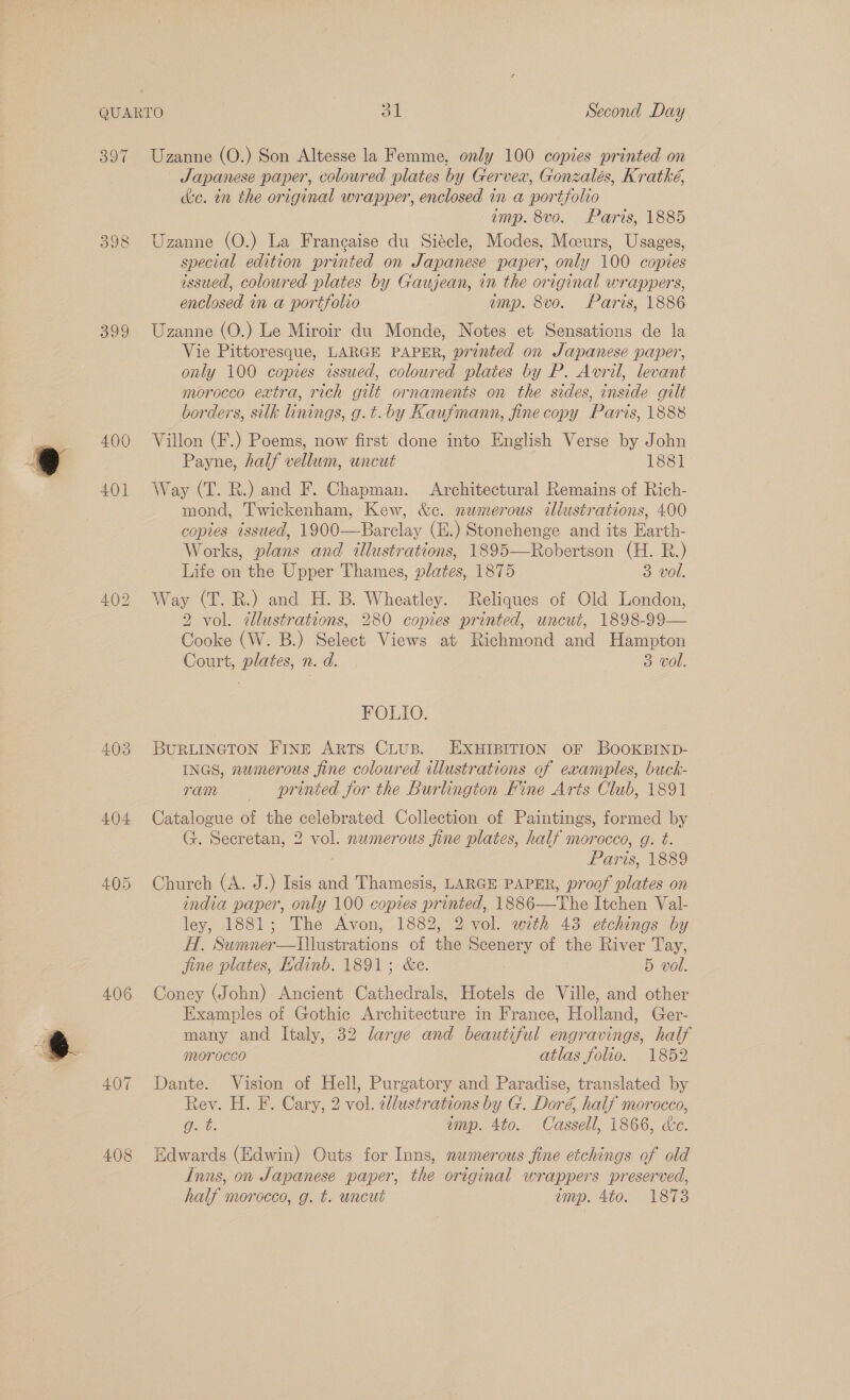 QUARTO ot Second Day 397 Uzanne (O.) Son Altesse la Femme, only 100 copies printed on Japanese paper, coloured plates by Gervex, Gonzalés, Kratké, ke. tn the original wrapper, enclosed in a portfolio amp. 8vo. Paris, 1885 398 Uzanne (O.) La Francaise du Siécle, Modes, Moeurs, Usages, special edition printed on Japanese paper, only 100 copies issued, coloured plates by Gaujean, in the original wrappers, enclosed in a portfolio emp. 8vo. Paris, 1886 399 Uzanne (O.) Le Miroir du Monde, Notes et Sensations de la Vie Pittoresque, LARGE PAPER, printed on Japanese paper, only 100 copies issued, coloured plates by P. Avril, levant morocco extra, rich gilt ornaments on the sides, inside gilt borders, silk linings, g.t.by Kaufinann, fine copy Paris, 1888 400 Villon (F.) Poems, now first done into English Verse by John Payne, half vellum, uncut 1881 401 Way (T. R.) and F. Chapman. Architectural Remains of Rich- mond, Twickenham, Kew, &amp;c. numerous illustrations, 400 copies issued, 1900—Barclay (E.) Stonehenge and its Earth- Works, plans and illustrations, 1895—Robertson (H. R.) Life on the Upper Thames, plates, 1875 3 vol. 402 Way (T. RB.) and H. B. Wheatley. Reliques of Old London, 2 vol. illustrations, 280 copies printed, uncut, 1898-99— Cooke (W. B.) Select Views at Richmond and Hampton Court, plates, n. d. 3 vol. FOLIO. 403 BURLINGTON FINE ARTS CLUB. EXHIBITION OF BOOKBIND- INGS, numerous fine coloured illustrations of examples, buck- ram —— printed for the Burlington Hine Aris Club, 1891 404 Catalogue of the celebrated Collection of Paintings, formed by G. Secretan, 2 vol. numerous fine plates, half morocco, g. t. Paris, 1889 405 Church (A. J.) Isis and Thamesis, LARGE PAPER, proof plates on india paper, only 100 copies printed, 1886—The Itchen Val- ley, 1881; The Avon, 1882, 2 vol. with 43 etchings by H. Sumner—lIllustrations of the Scenery of the River Tay, jine plates, Edinb. 1891; &amp;c. | 5 vol. 406 Coney (John) Ancient Cathedrals, Hotels de Ville, and other Examples of Gothic Architecture in France, Holland, Ger- many and Italy, 32 large and beautiful engravings, half morocco atlas folio. 1852 407 Dante. Vision of Hell, Purgatory and Paradise, translated by Rev. H. F. Cary, 2 vol. dllustrations by G. Doré, half morocco, gd. &amp;. imp. 4to. Cassell, 1866, &amp;c. 408 Hdwards (Edwin) Outs for Inns, numerous fine etchings of old Inns, on Japanese paper, the original wrappers preserved, half morocco, g. t. uncut emp. 4to. 1873
