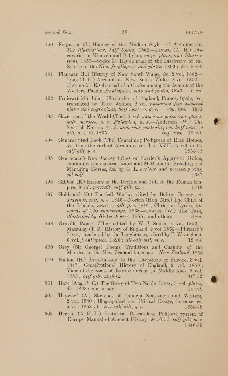 490 491 494 495 496 497 498 499 500 Fergusson (J.) History of the Modern Styles of Architecture, 312 illustrations, half bound, 1862—Layard (A. H.) Dis- coveries in Nineveh and Babylon, maps, plans, and dlustra- tions, 1853—Speke (J. H.) Journal of the Discovery of the Source of the Nile, frontispiece and plates, 1863; &amp;c. 5 vol. Flanagan (R.) History of New South Wales, &amp;c. 2 vol. 1862— Lang (J. D.) Account of New South Wales, 2 vol. 1852— Erskine (J. E.) Journal of a Cruise among the Islands of the Western Pacifie, frontispiece, map and plates, i853 5 vol. Froissart (Sir John) Chronicles of England, France, Spain, &amp;e. translated by Thos. Johnes, 2 vol. newmerous fine coloured plates and engravings, half morocco, g. @. roy. 8vo. 1852 Gazetteer of the World (The), 7 vol. nwmerous maps and plates, half morocco, g. e. Fullarton, n. d—Anderson (W.) The gult, g.°¢. #6, 1865 amp. 8vo. 10 vol. General Stud Book (The) Containing Pedigrees of Race Horses, &amp;c. from the earliest Accounts, vol. I to XVII, 17 vol. in 14, calf gilt, y. @. 1858-93 Gentleman’s New Jockey (The) or Farrier’s Approved Guide, containing the exactest Rules and Methods for Breeding and Managing Horses, &amp;c. by G. L. curious and necessary cuts, old calf 1687 Gibbon (E.) History of the Decline and Fall of the Roman Em- pire, 8 vol. portrait, calf gilt, m. e. 1848 Goldsmith (O.) Poetical Works, edited by Bolton Corney, en- gravings, calf, g. e. 1846—Norton (Hon. Mrs.) The Child of the Islands, morocco gilt, g. e. 1846; Christian Lyrics, wp- wards of 100 engravings, 1868-—Cowper (W.) The Task, illustrated by Birket Foster, 1855 ; and others 8 vol. Greville Papers (The) edited by W. J. Smith, 4 vol. 1852— Lives, translated by the Langhornes, edited by F. Wrangham, 6 vol. frontispiece, 1826; all calf gilt, m. e. 12 vol. Grey (Sir George) Poems, Traditions and Chaunts of the Maories, in the New Zealand language New Zealand, 1853 Hallam (H.) Introduction to the Literature’ of Europe, 3 vol. 1847 ; Constitutional History of England, 2 vol. 1850; View of the State of Europe during the Middle Ages, 3 vol. 1853; calf gilt, uniform 1847-53 Hare (Aug. J. C.) The Story of Two Noble Lives, 3 vol. plates, c&amp;c. 1893; and others 14 vol. Hayward (A.) Sketches of Eminent Statesmen and Writers, 2 vol. 1880 ; Biographical and Critical Essays, three series, Heeren (A. H. L.) Historical Researches, Political System of Europe, Manual of Ancient History, &amp;c. 6 vol. calf gilt, m. e. 1846-50 o