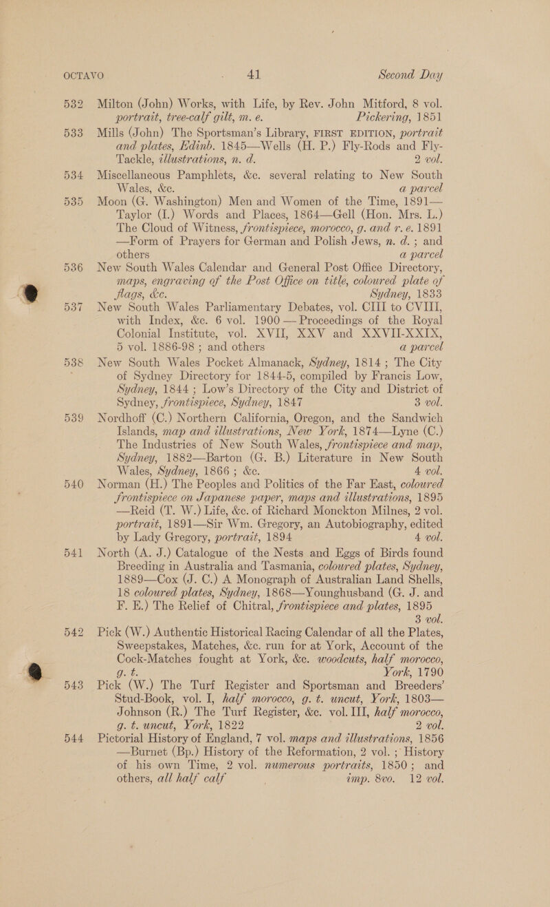 ee \ portrait, tree-calf gilt, m. e. Pickering, 1851 533 Mills (John) The Sportsman’s Library, FIRST EDITION, portrait and plates, Edinb. 1845—Wells (H. P.) Fly-Rods and Fly- Tackle, ellustrations, n. d. 2 vol. 534 Miscellaneous Pamphlets, &amp;c. several relating to New South Wales, &amp;c. a parcel 535 Moon (G. Washington) Men and Women of the Time, 1891— Taylor (I.) Words and Places, 1864—Gell (Hon. Mrs. L.) The Cloud of Witness, frontispiece, morocco, g. and r.e. 1891 —Form of Prayers for German and Polish Jews, n. d. ; and others a parcel 536 New South Wales Calendar and General Post Office Directory, maps, engraving of the Post Office on title, coloured plate of flags, ke. Sydney, 1833 537 New South Wales Parliamentary Debates, vol. CIII to CVIII, with Index, &amp;c. 6 vol. 1900 — Proceedings of the Royal Colonial Institute, vol. XVII, XXV and XXVII-XXIX, 5 vol. 1886-98 ; and others a parcel 538 New South Wales Pocket Almanack, Sydney, 1814; The City of Sydney Directory for 1844-5, compiled by Francis Low, Sydney, 1844 ; Low’s Directory of the City and District of Sydney, frontispiece, Sydney, 1847 3 vol. 539 Nordhoff (C.) Northern California, Oregon, and the Sandwich Islands, map and illustrations, New York, 1874—Lyne (C.) The Wreeee: of New South Wales, frontispiece and map, Sydney, 1882—Barton (G. B.) Literature in New South Wales, Sydney, 1866; &amp;c. 4 vol. 540 Norman (H.) The Peoples and Politics of the Far East, coloured JSrontispiece on Japanese paper, maps and illustrations, 1895 —Reid (T. W.) Life, &amp;c. of Richard Monckton Milnes, 2 vol. portrait, 1891—Sir Wm. Gregory, an Autobiography, edited by Lady Gregory, portrait, 1894 4 vol. 541 North (A. J.) Catalogue of the Nests and Eggs of Birds found Breeding in Australia and Tasmania, coloured plates, Sydney, 1889—Cox (J. C.) A Monograph of Australian Land Shells, 18 coloured plates, Sydney, 1868—-Younghusband (G. J. and F. E.) The Relief of Chitral, frontispiece and plates, 1895 3 vol. Pick (W.) Authentic Historical Racing Calendar of all the Plates, Sweepstakes, Matches, &amp;c. run for at York, Account of the ee Matches fought at York, &amp;c. woodcuts, half morocco, York, 1790 543 Pick “OW The Turf Register and Sportsman and Breede Stud-Book, vol. I, half morocco, g. t. uncut, York, 1803— Johnson (R.) The Turf Register &amp;e. vol. IIL, half morocco, g. t. uncut, York, 1822 2 vol. 544 Pictorial History of England, 7 vol. maps and illustrations, 1856 —Burnet (Bp.) History of the Reformation, 2 vol. ; History of his own Time, 2 vol. nwmerous portraits, 1850; and others, all half calf | amp. 8vo. 12 vol. Or ue bo