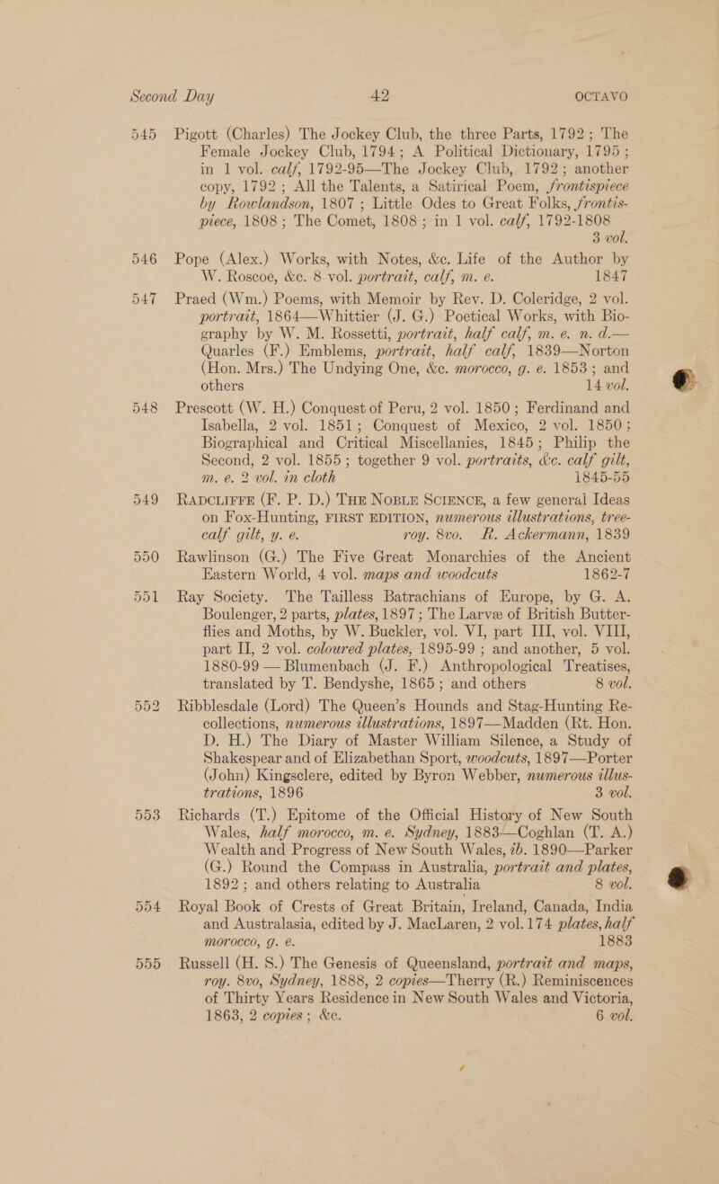 546 547 548 549 550 Or Or — 593 554 550 Female Jockey Club, 1794; A Political Dictionary, 1795 ; in 1 vol. calf, 1792-95—The Jockey Club, 1792; another copy, 1792; All the Talents, a Satirical Poem, frontispiece by Rowlandson, 1807 ; Little Odes to Great Folks, frontis- piece, 1808; The Comet, 1808 ; in 1 vol. calf, 1792-1808 3 vol. Pope (Alex.) Works, with Notes, &amp;c. Life of the Author by W. Roscoe, &amp;e. 8 vol. portrait, calf, m. e. 1847 Praed (Wm.) Poems, with Memoir by Rev. D. Coleridge, 2 vol. portrait, 1864—Whittier (J. G.) Poetical Works, with Bio- graphy by W. M. Rossetti, portrait, half calf, m. e. n. d.— Quarles (F.) Emblems, portrait, half calf, 1839—Norton (Hon. Mrs.) The Undying One, &amp;c. morocco, g. e. 1853 ; and others 14 vol. Prescott (W. H.) Conquest of Peru, 2 vol. 1850; Ferdinand and Isabella, 2 vol. 1851; Conquest of Mexico, 2 vol. 1850; Biographical and Critical Miscellanies, 1845; Philip the Second, 2 vol. 1855; together 9 vol. portraits, &amp;c. calf gilt, m. e. 2 vol. in cloth 1845-55 RADCLIFFE (F. P. D.) THE NoBLE SCIENCE, a few general Ideas on Fox-Hunting, FIRST EDITION, nwmerous illustrations, tree- calf gilt, y. e. roy. 8vo. Rk. Ackermann, 1839 Rawlinson (G.) The Five Great Monarchies of the Ancient Eastern World, 4 vol. maps and woodcuts 1862-7 Ray Society. The Tailless Batrachians of Europe, by G. A. Boulenger, 2 parts, plates, 1897; The Larve of British Butter- flies and Moths, by W. Buckler, vol. VI, part III, vol. VIII, part II, 2 vol. coloured plates, 1895-99 ; and another, 5 vol. 1880-99 — Blumenbach (J. F.) Anthropological Treatises, translated by 'T. Bendyshe, 1865; and others 8 vol. Ribblesdale (Lord) The Queen’s Hounds and Stag-Hunting Re- collections, numerous illustrations, 1897—Madden (Rt. Hon. D. H.) The Diary of Master William Silence, a Study of Shakespear and of Elizabethan Sport, woodcuts, 1897—Porter (John) Kingsclere, edited by Byron Webber, numerous cllus- trations, 1896 3 vol. Richards (T.) Epitome of the Official History of New South Wales, half morocco, m. e. Sydney, 1883—Coghlan (T. A.) Wealth and Progress of New South Wales, 2b. 1890—Parker (G.) Round the Compass in Australia, portrait and plates, 1892; and others relating to Australia 8 vol. Royal Book of Crests of Great Britain, Ireland, Canada, India and Australasia, edited by J. MacLaren, 2 vol.174 plates, half Morocco, g. @. 1883 Russell (H. S.) The Genesis of Queensland, portrait and maps, roy. 8vo, Sydney, 1888, 2 copies—Therry (R.) Reminiscences of Thirty Years Residence in New South Wales and Victoria, 1863, 2 copies; &amp;e. 6 vol.