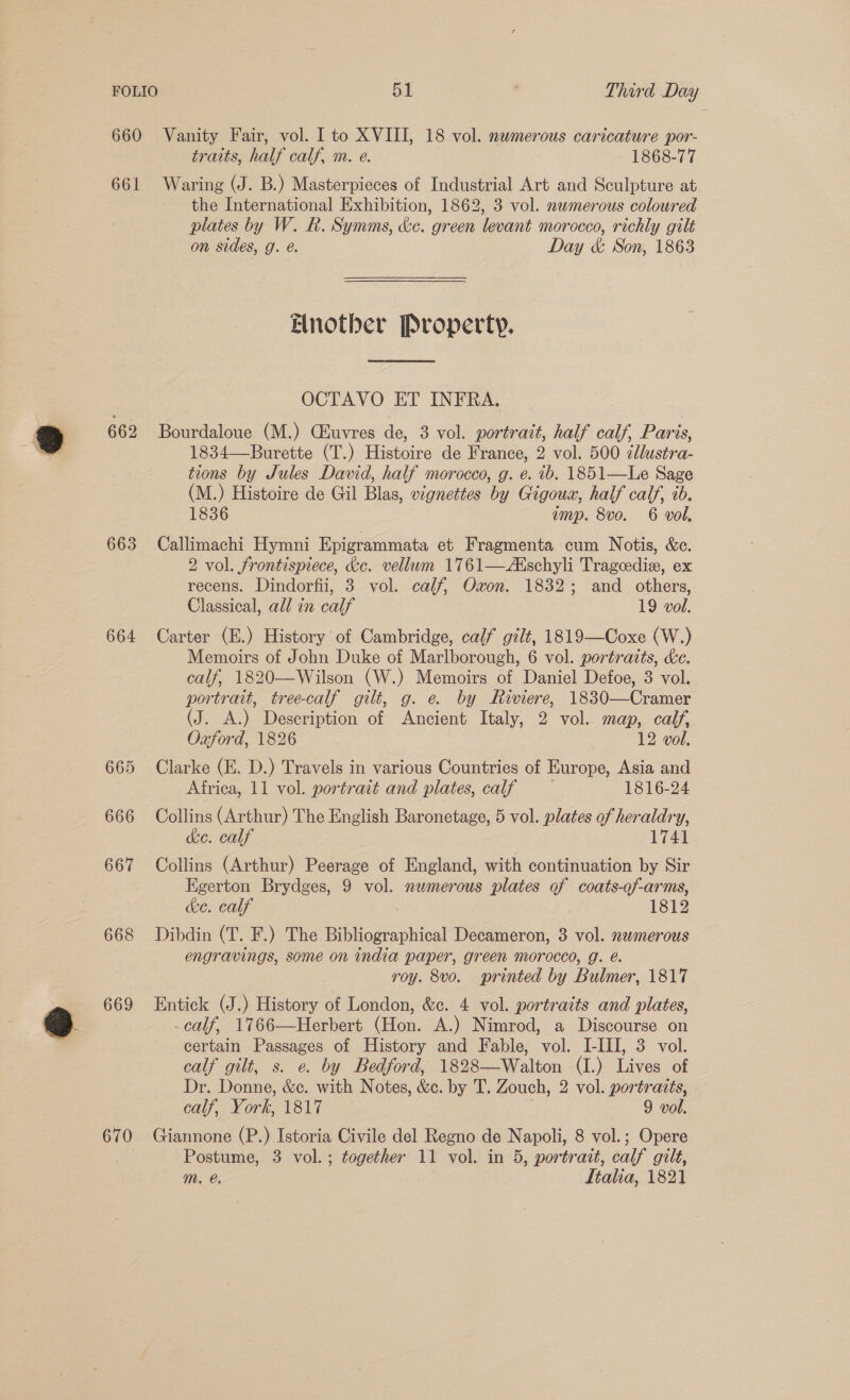 660 Vanity Fair, vol. Ito XVIII, 18 vol. numerous caricature por- traits, half calf, m. e. 1868-77 661 Waring (J. B.) Masterpieces of Industrial Art and Sculpture at the International Exhibition, 1862, 3 vol. newmerous coloured plates by W. R. Symms, &amp;e. green levant morocco, richly gilt on sides, g. e. Day &amp; Son, 1863 Elnotber Property.  OCTAVO ET INFRA. 662 Bourdaloue (M.) Ciuvres de, 3 vol. portrait, half calf, Paris, 1834—Burette (T.) Histoire de France, 2 vol. 500 cllustra- tions by Jules David, half morocco, g. e. ib. 1851—Le Sage (M.) Histoire de Gil Blas, vignettes by Gigouwx, half calf, tb. 1836 amp. 8vo. 6 vol, 663 Callimachi Hymni Epigrammata et Fragmenta cum Notis, &amp;c. 2 vol. frontispiece, Ke. vellum 1761—AXschyli Trageedix, ex recens. Dindorfii, 3 vol. calf, Oxon. 1832; and others, Classical, all in calf 19 vol. 664 Carter (E.) History of Cambridge, calf gilt, 1819—Coxe (W.) Memoirs of John Duke of Marlborough, 6 vol. portraits, &amp;c. calf, 1820—Wilson (W.) Memoirs of Daniel Defoe, 3 vol. portrait, tree-calf gilt, g. e. by Riviere, 1830—Cramer (J. A.) Description of Ancient Italy, 2 vol. map, calf, Oxford, 1826 12 vol. 665 Clarke (E. D.) Travels in various Countries of Europe, Asia and Africa, 11 vol. portrait and plates, calf 1816-24 666 Collins (Arthur) The English Baronetage, 5 vol. plates of heraldry, ke. calf 1741 667 Collins (Arthur) Peerage of England, with continuation by Sir Egerton Brydges, 9 vol. numerous plates of coats-of-arms, ce. calf 1812 668 Dibdin (T. F.) The Bibliographical Decameron, 3 vol. nwmerous engravings, some on india paper, green morocco, g. é. roy. 8vo. printed by Bulmer, 1817 669 Entick (J.) History of London, &amp;c. 4 vol. portraits and plates, calf, 1766—Herbert (Hon. A.) Nimrod, a Discourse on certain Passages of History and Fable, vol. I-III, 3 vol. calf gilt, s. e. by Bedford, 1828—Walton (I.) Lives of Dr. Donne, &amp;c. with Notes, &amp;c. by T. Zouch, 2 vol. portraits, calf, York, 1817 | 9 vol. 670 Giannone (P.) Istoria Civile del Regno de Napoli, 8 vol.; Opere Postume, 3 vol.; together 11 vol. in 5, portrait, calf gilt, mM, @, | Ltalia, 1821