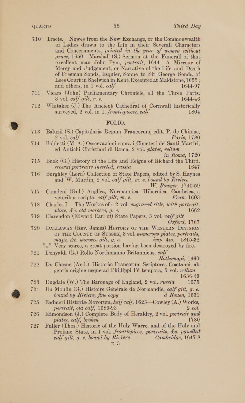 719 of Ladies drawn to the Life in their Severall Characters and Concernments, printed in the year of women without grace, 1650—Marshall (S.) Sermon at the Funerall of that. excellent man John Pym, portrait, 1644—-A Mirrour of Mercy and Judgement, or Narrative of the Life and Death of Freeman Sonds, Esquier, Sonne to Sir George Sonds, of Lees Court in Shelwich in Kent, Executed at Maidstone, 1655 ; and others, in | vol. calf 1644-97 Vicars (John) Parliamentary Chronicle, all the Three Parts, 8 vol. calf gilt, re. 1644-46 7 surveyed, 2 vol. in 1, frontispieces, calf (1804 Baluzii (S.) Capitularia Regum Francorum, edit. P. de hints: 2 vol. calf Paris, 1780 Boldetti (M. A.) Osservazioni sopra i Cimeteri de’ Santi Mer ed Antichi Christiani di Roma, 2 vol. plates, vellum in Roma, 1720 Buck (G.) History of the Life and Reigne of Richard the Third, several portraits inserted, russia 1647 Burghley (Lord) Collection of State Papers, edited by S. Haynes and W. Murdin, 2 vol. calf gilt, m. e. bound by Riviere W. Bowyer, 1740-59 Camdeni (Gul.) Anglica, N ormannica, Hibernica, Cambrica, a veteribus scripta, calf gilt, m. eé. Fran. 1603 Charles I. The Workes of: 2 vol. engraved title, with portrait, plate, &amp;c. old morocco, g. e. 1662 Clarendon (Edward Earl of) State Papers, 3 vol. calf gilt Oxford, 1767 DALLAWAY (Rev. James) HisToRY OF THE WESTERN DIVISION OF THE COUNTY OF SUSSEX, 3 vol. numerous plates, portraits, maps, &amp;c. morocco gilt, g. é. imp. 4to. 1815-32 Denyaldi (R.) Rollo Northmanno Britannicus, calf Rothomagi, 1660 Du Chesne (And.) Historie Francorum Scriptores Costanei, ab gentis origine usque ad Phillippi IV tempora, 5 vol. vellum 1636-49 Dugdale (W.) The Baronage of England, 2 vol. russia 1675 Du Moulin (G.) Histoire Générale de Normandie, calf gilt, g. e. bound by Riviere, fine copy aj Rouen, 1631 Eadmeri Historie Novorum, half calf, 1623—Cowley (A.) Works, portrait, old calf, 1689-93 2 vol. Edmondson (J.) Complete Body of Heraldry, 2 vol. portrait and plates, calf, broken 1780 Fuller (Thos.) Historie of the Holy Warre, and of the Holy and Profane State, in 1 vol. frontispiece, portraits, &amp;e. panelled calf gilt, g. e. bound by Riviere Cambridge, 1647-8 E 3