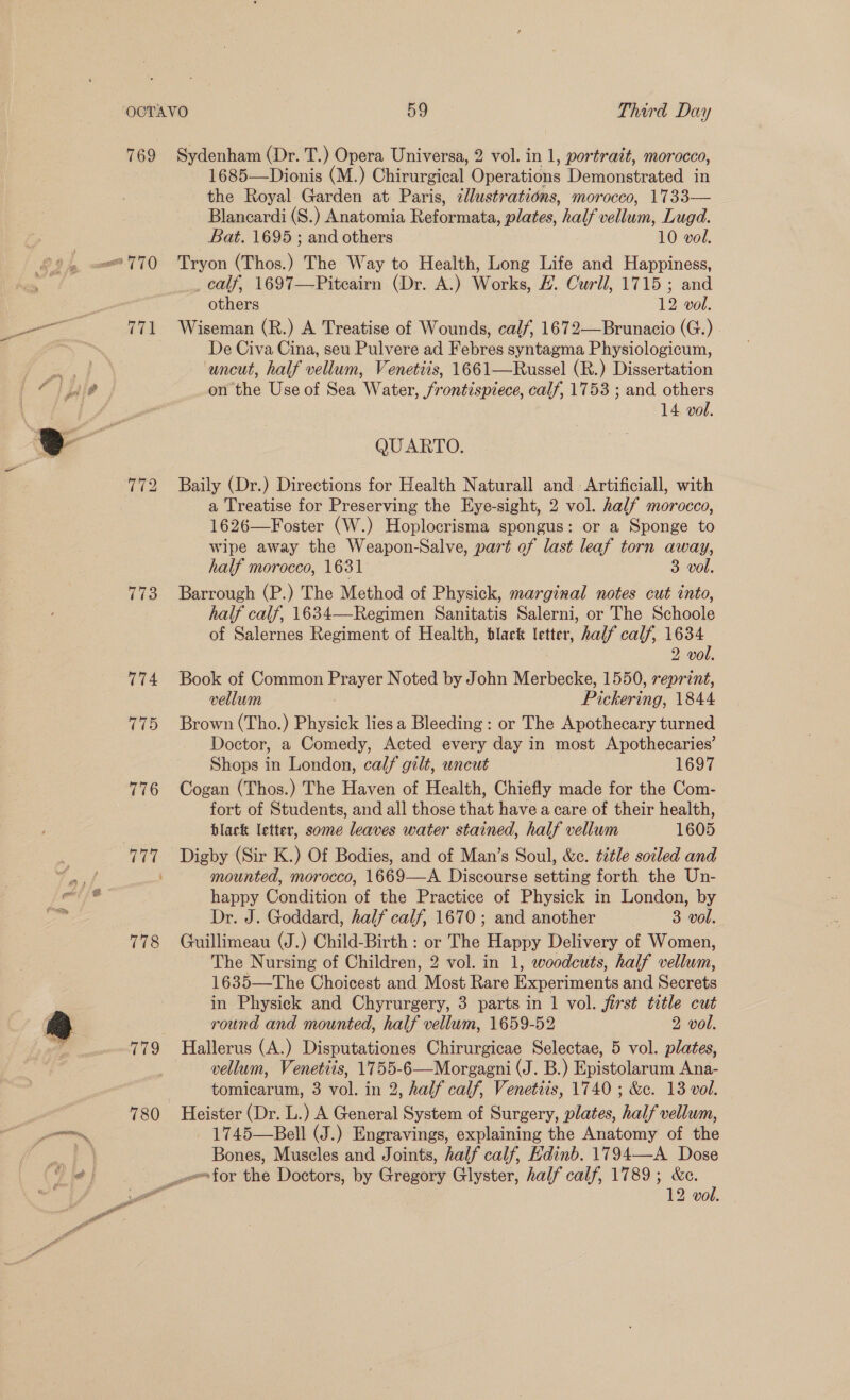 769 773 774 775 Sydenham (Dr. T.) Opera Universa, 2 vol. in 1, portrait, morocco, 1685—Dionis (M.) Chirurgical Operations Demonstrated in the Royal Garden at Paris, illustrations, morocco, 1733— Blancardi (S.) Anatomia Reformata, plates, half vellum, Lugd. Bat. 1695 ; and others 10 vol. Tryon (Thos.) The Way to Health, Long Life and Happiness, _ calf, 1697—Piteairn (Dr. A.) Works, #. Curll, 1715 ; and others 12 vol. Wiseman (R.) A Treatise of Wounds, calf, 1672—Brunacio (G.) De Civa Cina, seu Pulvere ad Febres syntagma Physiologicum, uncut, half vellum, Venetiis, 1661—Russel (R.) Dissertation on the Use of Sea Water, frontispiece, calf, 1753 ; and others 14 vol. QUARTO. Baily (Dr.) Directions for Health Naturall and Artificiall, with a Treatise for Preserving the Eye-sight, 2 vol. half morocco, 1626—Foster (W.) Hoplocrisma spongus: or a Sponge to wipe away the Weapon-Salve, part of last leaf torn away, half morocco, 1631 “Bevo, Barrough (P.) The Method of Physick, marginal notes cut into, half calf, 1634—Regimen Sanitatis Salerni, or The Schoole of Salernes Regiment of Health, black letter, half calf, 1634 2 vol. Book of Common Prayer Noted by John Merbecke, 1550, reprint, vellum Pickering, 1844 Brown (Tho.) Physick lies a Bleeding : or The Apothecary turned Doctor, a Comedy, Acted every day in most Apothecaries’ Shops in London, calf gilt, uncut 1697 Cogan (Thos.) The Haven of Health, Chiefly made for the Com- fort of Students, and all those that have a care of their health, black letter, some leaves water stained, half vellum 1605 Digby (Sir K.) Of Bodies, and of Man’s Soul, &amp;c. title soiled and mounted, morocco, 1669—A. Discourse setting forth the Un- happy Condition of the Practice of Physick in London, by Dr. J. Goddard, half calf, 1670; and another 3 vol. Guillimeau (J.) Child-Birth : or The Happy Delivery of Women, The Nursing of Children, 2 vol. in 1, woodcuts, half vellum, 1635—The Choicest and Most Rare Experiments and Secrets in Physick and Chyrurgery, 3 parts in 1 vol. first title cut round and mounted, half vellum, 1659-52 2 vol. vellum, Venetiis, 1755-6—Morgagni (J. B.) Epistolarum Ana- tomicarum, 3 vol. in 2, half calf, Venetiis, 1740 ; &amp;c. 13 vol. 1745—Bell (J.) Engravings, explaining the Anatomy of the Bones, Muscles and Joints, half calf, Edinb. 1794—-A Dose