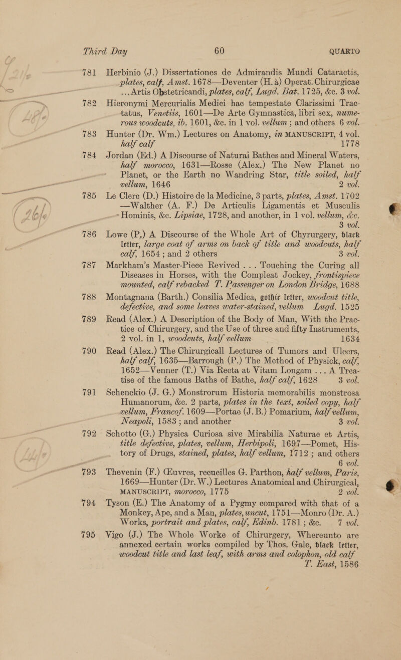 785 787 788 789 790 791 792 795 Herbinio (J.) Dissertationes de Admirandis Mundi Cataractis, plates, calf, Amst. 1678—Deventer (H. 4) Operat. Chirurgicae ... Artis Obstetricandi, plates, calf, Lugd. Bat. 1725, &amp;c. 3 vol. Hieronymi Mercurialis Medici hac tempestate Clarissimi Trac- tatus, Venetiis, 1601—De Arte Gymnastica, libri sex, nwme- rous woodcuts, tb. 1601, &amp;e. in 1 vol. vellum ; and others 6 vol. Hunter (Dr. Wm.) Lectures on Anatomy, in MANUSCRIPT, 4 vol. half calf 1778 Jordan (Ed.) A Discourse of Naturai Bathes and Mineral Waters, half morocco, 1631—Rosse (Alex.) The New Planet no Planet, or the Earth no Wandring Star, ¢tetle soiled, half vellum, 1646 2 vol. Le Clerc (D.) Histoire de la Medicine, 3 parts, plates, Amst. 1702 —Walther (A. F.) De Articulis Ligamentis et Musculis &gt; Hominis, &amp;c. Lipsiae, 1728, and another, in 1 vol. vellum, Xe. Lowe (P.) A Discourse of the Whole Art of Chyrurgery, black letter, large coat of arms on back of title and woodcuts, half Markham’s Master-Piece Revived ... Touching the Curing all Diseases in Horses, with the Compleat Jockey, frontispiece mounted, calf rebacked T. Passenger on London Bridge, 1688 Montagnana (Barth.) Consilia Medica, gothic letter, woodcut title, defective, and some leaves water-stained, vellum Lugd. 1525 Read (Alex.) A Description of the Body of Man, With the Prac- tice of Chirurgery, and the Use of three and fifty Instruments, 2 vol. in 1, woodcuts, half vellum. 1634 Read (Alex.) The Chirurgicall Lectures of Tumors and Uleers, half calf, 1635—Barrough (P.) The Method of Physick, calf, 1652—Venner (T.) Via Recta at Vitam Longam ... A Trea- tise of the famous Baths of Bathe, half calf, 1628 3 vol. Schenckio (J. G.) Monstrorum Historia memorabilis monstrosa Humanorum, &amp;e. 2 parts, plates in the text, soiled copy, half vellum, Francof. 1609—Portae (J.B.) Pomarium, half vellum, Neapoli, 1583 ; and another 3 vol. Schotto (G.) Physica Curiosa sive Mirabilia Naturae et Artis, tatle defective, plates, vellum, Herbipoli, 1697—Pomet, His- tory of Drugs, stained, plates, half vellum, 1712 ; and others Thevenin (F.) Chuvres, recueilles G. Parthon, half vellum, Paris, 1669—Hunter (Dr. W.) Lectures Anatomical and Chirurgical, MANUSCRIPT, morocco, 1775 2 vol. Tyson (E.) The Anatomy of a Pygmy compared with that of a Monkey, Ape, and a Man, plates, uncut, 1751—Monro (Dr. A.) Vigo (J.) The Whole. Worke of Chirurgery, Whereunto are annexed certain works compiled by Thos. Gale, black letter, woodcut title and last leaf, with arms and colophon, old calf T’.. East, 1586 