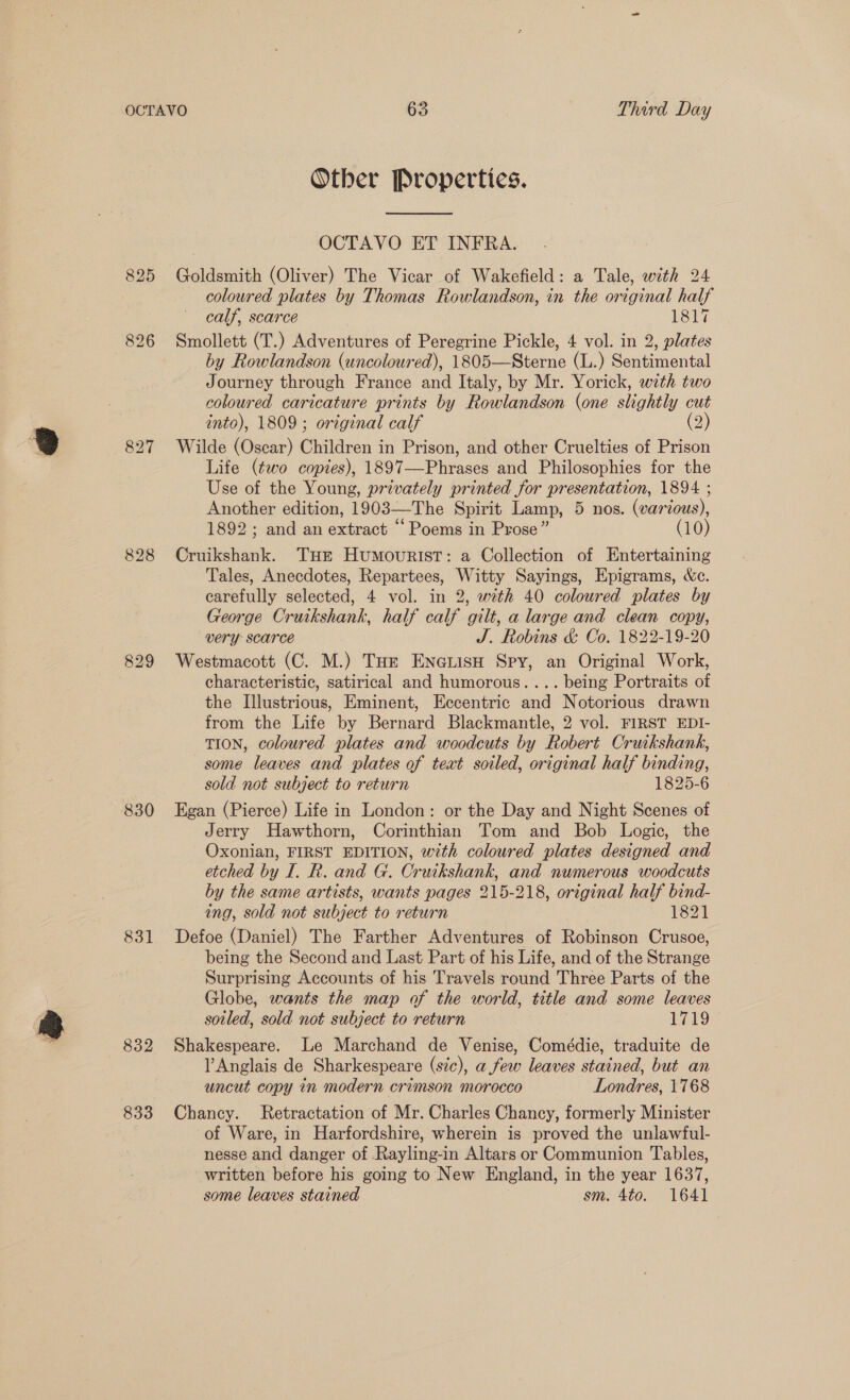830 831 832 Otber Properties. OCTAVO ET INFRA. Goldsmith (Oliver) The Vicar of Wakefield: a Tale, with 24 coloured plates by Thomas Rowlandson, in the original half calf, scarce 1817 Smollett (T.) Adventures of Peregrine Pickle, 4 vol. in 2, plates by Rowlandson (uncoloured), 1805—Sterne (L.) Sentimental Journey through France and Italy, by Mr. Yorick, with two coloured caricature prints by Rowlandson (one slightly cut into), 1809; original calf (2) Wilde (Oscar) Children 3 in Prison, and other Cruelties of Prison Life (two copies), 1897—-Phrases and Philosophies for the Use of the Young, privately printed for presentation, 1894 ; Another edition, 1903—The Spirit Lamp, 5 nos. (various), 1892; and an extract “Poems in Prose” (10) Cruikshank. THe HumouriIstT: a Collection of Entertaining Tales, Anecdotes, Repartees, Witty Sayings, Epigrams, &amp;c. carefully selected, 4 vol. in 2, with 40 coloured plates by George Cruikshank, half calf gilt, a large and clean copy, very Scarce J. Robins &amp; Co. 1822-19-20 Westmacott (C. M.) Tue Eneuisu Spy, an Original Work, characteristic, satirical and humorous. ... being Portraits of the Illustrious, Eminent, Eccentric and Notorious drawn from the Life by Bernard Blackmantle, 2 vol. FIRST EDI- TION, coloured plates and woodcuts by Robert Cruikshank, some leaves and plates of text soiled, original half binding, sold not subject to return 1825-6 Egan (Pierce) Life in London: or the Day and Night Scenes of Jerry Hawthorn, Corinthian Tom and Bob Logic, the Oxonian, FIRST EDITION, with coloured plates designed and etched by I. R. and G. Cruikshank, and numerous woodcuts by the same artists, wants pages 215-218, original half bind- ing, sold not subject to return 1821 Defoe (Daniel) The Farther Adventures of Robinson Crusoe, being the Second and Last Part of his Life, and of the Strange Surprising Accounts of his Travels round Three Parts of the Globe, wants the map of the world, title and some leaves soiled, sold not subject to return 1719 Shakespeare. Le Marchand de Venise, Comédie, traduite de Anglais de Sharkespeare (sic), afew leaves stained, but an uncut copy in modern crimson morocco Londres, 1768 Chancy. Retractation of Mr. Charles Chancy, formerly Minister of Ware, in Harfordshire, wherein is proved the unlawful- nesse and danger of Rayling-in Altars or Communion Tables, written before his going to New England, in the year 1637, some leaves stained sm. 4to. 1641