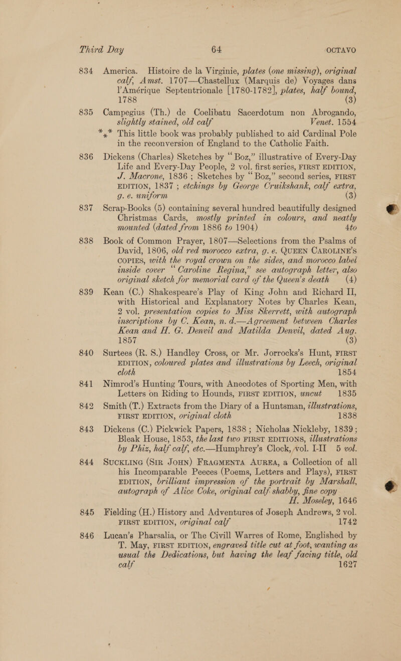 835 836 837 838 839 840 841 842 843 844 845 846 calf, Amst. 1707—Chastellux (Marquis de) Voyages dans l Amérique Septentrionale [1780-1782], plates, half bound, 1788 | (3) Campegius (Th.) de Coelibatu Sacerdotum non Abrogando, slightly stained, old calf Venet. 1554 *,* This little book was probably published to aid Cardinal Pole in the reconversion of England to the Catholic Faith. Dickens (Charles) Sketches by “ Boz,” illustrative of Every-Day Life and Every-Day People, 2 vol. first series, FIRST EDITION, J. Macrone, 1836 ; Sketches by “Boz,” second series, FIRST EDITION, 1837 ; etchings by George Cruikshank, calf extra, g. &amp;. uniform ) (3) Scrap-Books (5) containing several hundred beautifully designed Christmas Cards, mostly printed in colours, and neatly mounted (dated from 1886 to 1904) 4to Book of Common Prayer, 1807—Selections from the Psalms of David, 1806, old red morocco extra, g. é. QUEEN CAROLINE'S COPIES, with the royal crown on the sides, and morocco label inside cover “ Caroline Regina,” see autograph letter, also Kean (C.) Shakespeare’s Play of King John and Richard II, with Historical and Explanatory Notes by Charles Kean, 2 vol. presentation copies to Miss Skerrett, with autograph inscriptions by C. Kean, n. d.—Agreement between Charles Kean and H. G. Denvil and Matilda Denvil, dated as 1857 3 Surtees (R. S.) Handley Cross, or Mr. Jorrocks’s Hunt, FIRST EDITION, colowred plates and illustrations by Leech, original cloth 1854 Nimrod’s Hunting Tours, with Anecdotes of Sporting Men, with Letters on Riding to Hounds, FIRST EDITION, wacut 1835 Smith (T.) Extracts from the Diary of a Huntsman, illustrations, FIRST EDITION, original cloth 1838 Dickens (C.) Pickwick Papers, 1838 ; Nicholas Nickleby, 1839; Bleak House, 1853, the last two FIRST EDITIONS, iJlustrations by Phiz, half calf, etc—Humphrey’s Clock, vol. L-IIl 5 vol. SuCKLING (Sir JOHN) FRAGMENTA AUREA, a Collection of all his Incomparable Peeces (Poems, Letters and Plays), FIRST EDITION, brilliant impression of the portrait by Marshall, autograph of Alice Coke, original calf shabby, fine copy — H. Moseley, 1646 Fielding (H.) History and Adventures of Joseph Andrews, 2 vol. FIRST EDITION, original calf 1742 Lucan’s Pharsalia, or The Civill Warres of Rome, Englished by T. May, FIRST EDITION, engraved title cut at foot, wanting as usual the Dedications, but having the leaf facing title, old calf 1627 