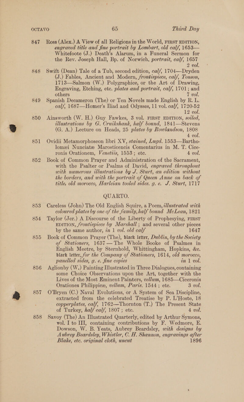 847 Ross (Alex.) A View of all Religions in the World, FIRST EDITION, engraved title and fine portrait by Lombart, old calf, 1653— Whitefoote (J.) Death’s Alarum, in a Funeral Sermon for the Rev. Joseph Hall, Bp. of Norwich, portrait, calf, 1657 2 vol. 848 Swift (Dean) Tale of a Tub, second edition, calf, 1704—Dryden (J.) Fables, Ancient and Modern, frontispiece, calf, Tonson, 1713—Salmon (W.) Polygraphice, or the Art of Drawing, Engraving, Etching, etc. plates and portrait, calf, 1701; and others 7 vol. 849 Spanish Decameron (The) or Ten Novels made English by R. L. calf, 1687—Homer’s Iliad and Odysses, 11 vol. calf, 1720-52 12 vol. 850 Ainsworth (W. H.) Guy Fawkes, 3 vol. FIRST EDITION, sozled, illustrations by G. Cruikshank, half bound, 1841—Stevens (G. A.) Lecture on Heads, 25 plates by Rowlandson, 1808 4 vol. 851 Ovidii Metamorphoseon libri XV, stained, Lugd. 1553—Bartho- lomei Nunciate Marosticencis Comentarius in M. T. Cice- ronis Orationem, Venetizs, 1553 ; etc. 4 vol. 852 Book of Common Prayer and Administration of the Sacrament, with the Psalter or Psalms of David, engraved throughout with numerous illustrations by J. Sturt, an edition without the borders, and with the portrait of Queen Anne on back of title, old morocco, Harleian tooled sides. g. e. J. Sturt, 1717 QUARTO. 853 Careless (John) The Old English Squire, a Poem, sllustrated with coloured plates by one of the family, half bound McLean, 1821 854 Taylor Jer.) A Discourse of the Liberty of Prophesying, FIRST EDITION, frontispiece by Marshall ; and several other pieces by the same author, zm 1 vol. old calf 1647 855 Book of Common Prayer (The), black letter, Dublin, by the Society of Stationers, 1637—'The Whole Booke of Psalmes in English Meetre, by Sternhold, Whittingham, Hopkins, &amp;c. black letter, for the Company of Stationers, 1614, old morocco, panelled sides, g. €. fine copies in 1 vol. 856 Aglionby (W.) Painting Illustrated in Three Dialogues, containing some Choice Observations upon the Art, together with the Lives of the Most Eminent Painters, vellum, 1685—Ciceronis Orationes Philippice, vellum, Paris. 1544; ete. 3 vol. 857 O’Bryen (C.) Naval Evolutions, or A System of Sea Discipline, extracted from the celebrated Treatise by P. L’Hoste, 18 copperplates, calf, 1762—Thornton (T.) The Present State of Turkey, half calf, 1807 ; etc. 4 vol. 858 Savoy (The) An Illustrated Quarterly, edited by Arthur Symons, vol. I to III, containing contributions by F. Wedmore, E. Dowson, W. B. Yeats, Aubrey Beardsley, with designs by Aubrey Beardsley, Whistler, C. H. Shannon, engravings after Blake, etc. original cloth, uncut 1896