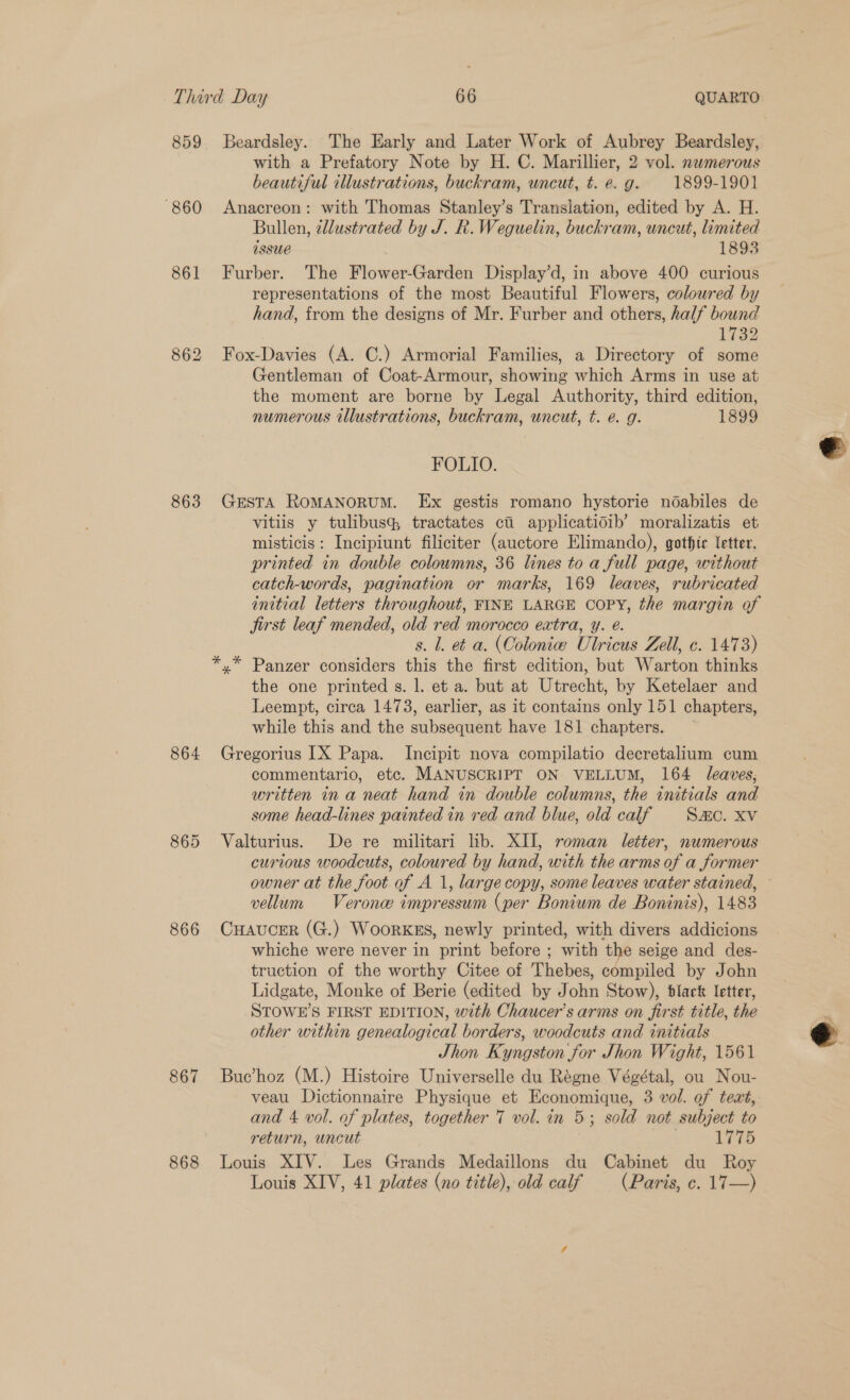 859 860 861 863 864 865 866 867 868 Beardsley. The Early and Later Work of Aubrey Beardsley, with a Prefatory Note by H. C. Marillier, 2 vol. nwmerous beautiful illustrations, buckram, uncut, t. e.g. 1899-1901 Anacreon: with Thomas Stanley’s Translation, edited by A. H. Bullen, zllustrated by J. R. Weguelin, buckram, uncut, limited issue . 1893 Furber. The Flower-Garden Display’d, in above 400 curious representations of the most Beautiful Flowers, coloured by hand, from the designs of Mr. Furber and others, half bound 1732 Fox-Davies (A. C.) Armorial Families, a Directory of some Gentleman of Coat-Armour, showing which Arms in use at the moment are borne by Legal Authority, third edition, numerous illustrations, buckram, uncut, t. é. g. 1899 GESTA ROMANORUM. Ex gestis romano hystorie ndabiles de vitiis y tulibusq, tractates ci applicatidib’ moralizatis et misticis: Incipiunt filiciter (auctore Elimando), gothte letter. printed in double colowmns, 36 lines to a full page, without catch-words, pagination or marks, 169 leaves, rubricated initial letters throughout, FINE LARGE COPY, the margin of jirst leaf mended, old red morocco extra, y. eé. s. 1. et a. (Colonie Ulricus Zell, ¢. 1473) the one printed s. l. et a. but at Utrecht, by Ketelaer and Leempt, circa 1473, earlier, as it contains only 151 chapters, while this and the subsequent have 181 chapters. Gregorius IX Papa. Incipit nova compilatio decretalium cum commentario, etc. MANUSCRIPT ON VELLUM, 164 leaves, written in a neat hand in double columns, the initials and some head-lines painted in red and blue, old calf Sac. xv Valturius. De re militari lib. XII, roman letter, numerous curious woodcuts, coloured by hand, with the arms of a former owner at the foot of A 1, large copy, some leaves water stained, vellum Verone impressum (per Bonium de Boninis), 1483 CHAucER (G.) WoorkEs, newly printed, with divers addicions whiche were never in print before ; with the seige and des- truction of the worthy Citee of Thebes, compiled by John Lidgate, Monke of Berie (edited by John Stow), black letter, STOWE’S FIRST EDITION, with Chaucer’s arms on first title, the other within genealogical borders, woodcuts and initials Jhon Kyngston for Jhon Wight, 1561 Buc’hoz (M.) Histoire Universelle du Régne Végétal, ou Nou- veau Dictionnaire Physique et Economique, 3 vol. of text, return, uncut . 1775 Louis XIV. Les Grands Medaillons du Cabinet du Roy Louis XIV, 41 plates (no title), old calf — (Paris, c. 17—) 