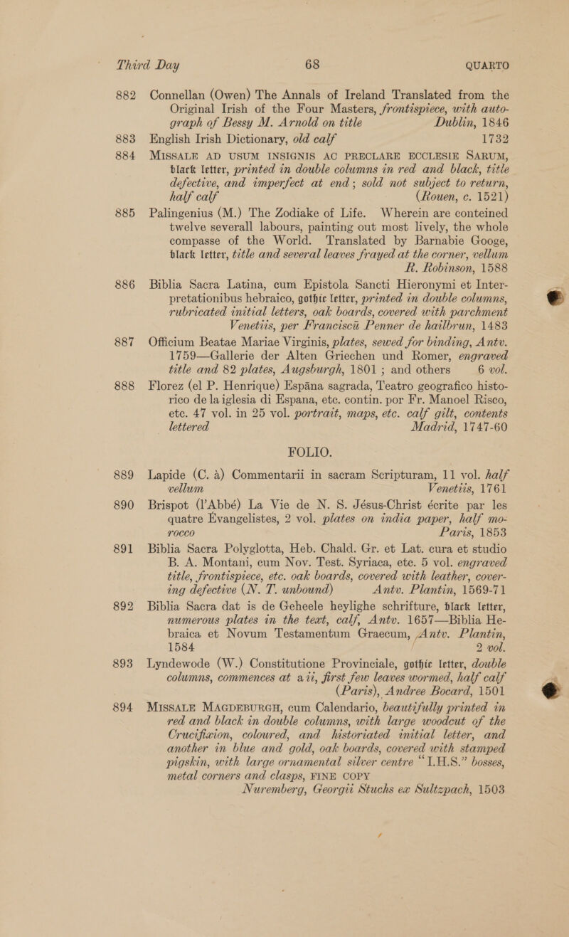 882 883 884 885 886 887 888 889 890 891 892 893 894 Connellan (Owen) The Annals of Ireland Translated from the Original Irish of the Four Masters, frontispiece, with auto- graph of Bessy M. Arnold on title Dublin, 1846 English Irish Dictionary, old calf 1732 MISSALE AD USUM INSIGNIS AC PRECLARE ECCLESIE SARUM, blark letter, printéd in double columns in red and black, title defective, and imperfect at end; sold not subject to return, half calf (Rouen, c. 1521) Palingenius (M.) The Zodiake of Life. Wherein are conteined twelve severall labours, painting out most lively, the whole compasse of the World. Translated by Barnabie Googe, black letter, tztle and several leaves frayed at the corner, vellum f. Robinson, 1588 Biblia Sacra Latina, cum Epistola Sancti Hieronymi et Inter- pretationibus hebraico, gothtc letter, printed in double columns, rubricated initial letters, oak boards, covered with parchment Venetits, per Francisci Penner de hailbrun, 1483 Officium Beatae Mariae Virginis, plates, sewed for binding, Ant». 1759—Gallerie der Alten Griechen und Romer, engraved title and 82 plates, Augsburgh, 1801 ; and others 6 vol. Florez (el P. Henrique) Espana sagrada, Teatro geografico histo- rico de laiglesia di Espana, etc. contin. por Fr. Manoel Risco, etc. 47 vol. in 25 vol. portrait, maps, etc. calf gilt, contents lettered Madrid, 1747-60 FOLIO. Lapide (C. 4) Commentarii in sacram Scripturam, 11 vol. half vellum Venetiis, 1761 Brispot (l’Abbé) La Vie de N. S. Jésus-Christ écrite par les quatre Evangelistes, 2 vol. plates on india paper, half mo- rocco Paris, 1853 Biblia Sacra Polyglotta, Heb. Chald. Gr. et Lat. cura et studio B. A. Montani, cum Nov. Test. Syriaca, ete. 5 vol. engraved title, frontispiece, etc. oak boards, covered with leather, cover- ing defective (N. T. unbound) Antv. Plantin, 1569-71 Biblia Sacra dat is de Geheele heylighe schrifture, black letter, numerous plates in the text, calf, Antv. 1657—Biblia He- braica et Novum Testamentum Graecum, Ante. Plantin, 1584 ‘, 2 vol. Lyndewode (W.) Constitutione Provinciale, gothic letter, dowble columns, commences at ati, first few leaves wormed, half calf (Paris), Andree Bocard, 1501 MISSALE MAGDEBURGH, cum Calendario, beautifully printed in red and black in double columns, with large woodcut of the Crucifixion, coloured, and historiated initial letter, and another in blue and gold, oak boards, covered with stamped pigskin, with large ornamental silver centre “1.H.8.” bosses, metal corners and clasps, FINE COPY Nuremberg, Georgi Stuchs ex Sultzpach, 1503