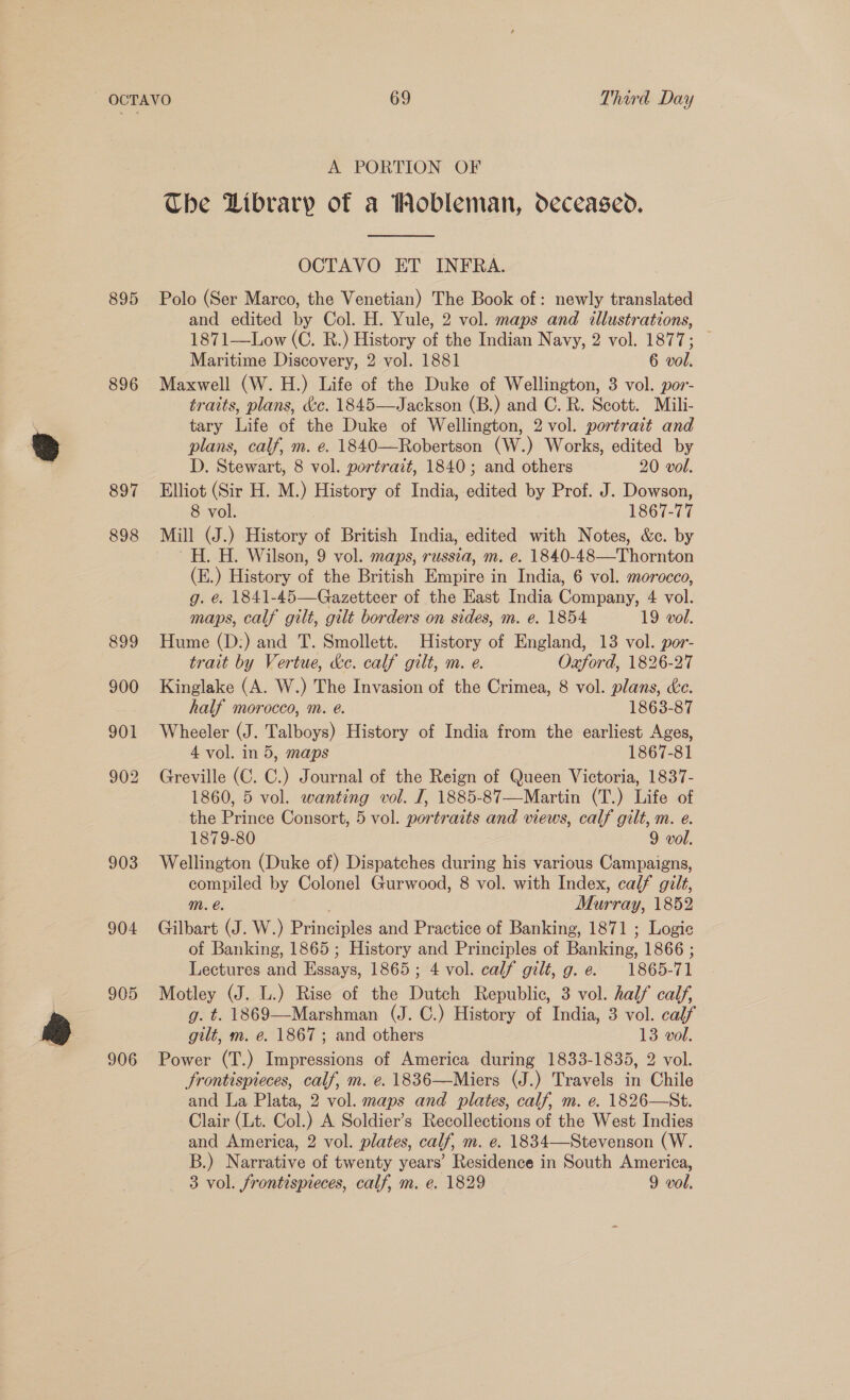 895 896 897 898 903 904 905 906 A PORTION OF The Library of a Wobleman, deceased.  OCTAVO ET INFRA. Polo (Ser Marco, the Venetian) The Book of: newly translated and edited by Col. H. Yule, 2 vol. maps and illustrations, 1871—Low (C. R.) History of the Indian Navy, 2 vol. 1877; | Maritime Discovery, 2 vol. 1881 6 vol. Maxwell (W. H.) Life of the Duke of Wellington, 3 vol. por- traits, plans, &amp;c. 1845—Jackson (B.) and C. R. Scott. Mili- tary Life of the Duke of Wellington, 2 vol. portrait and plans, calf, m. e. 1840—Robertson (W.) Works, edited by D. Stewart, 8 vol. portrait, 1840; and others 20 vol. Elliot (Sir H. M.) History of India, edited by Prof. J. Dowson, 8 vol. 1867-77 Mill (J.) History of British India, edited with Notes, &amp;c. by —H. H. Wilson, 9 vol. maps, russia, m. e. 1840-48—Thornton (E.) History of the British Empire in India, 6 vol. morocco, g. e. 1841-45—Gazetteer of the East India Company, 4 vol. maps, calf gilt, gilt borders on sides, m. e. 1854 19 vol. Hume (D:) and T. Smollett. History of England, 13 vol. por- trait by Vertue, &amp;e. calf gilt, m. e. Oaford, 1826-27 Kinglake (A. W.) The Invasion of the Crimea, 8 vol. plans, &amp;e. half morocco, m. é. 1863-87 Wheeler (J. Talboys) History of India from the earliest Ages, 4 vol. in 5, maps 1867-81 Greville (C. C.) Journal of the Reign of Queen Victoria, 1837- 1860, 5 vol. wanting vol. I, 1885-87—Martin (T.) Life of the Prince Consort, 5 vol. portraits and views, calf gilt, m. e. 1879-80 9 vol. Wellington (Duke of) Dispatches during his various Campaigns, compiled by Colonel Gurwood, 8 vol. with Index, calf gilt, mM. é. Murray, 1852 Gilbart (J. W.) Principles and Practice of Banking, 1871 ; Logie of Banking, 1865 ; History and Principles of Banking, 1866 ; Lectures and Essays, 1865; 4 vol. calf gilt, g. e. 1865-71 Motley (J. L.) Rise of the Dutch Republic, 3 vol. half calf, g. t. 1869—-Marshman (J. C.) History of India, 3 vol. calf gilt, m. e. 1867; and others 13 vol. Power (T.) Impressions of America during 1833-1835, 2 vol. frontispieces, calf, m. e. 1836—Miers (J.) Travels in Chile and La Plata, 2 vol. maps and plates, calf, m. e. 1826—St. Clair (Lt. Col.) A Soldier’s Recollections of the West Indies and America, 2 vol. plates, calf, m. e. 1834—Stevenson (W. B.) Narrative of twenty years’ Residence in South America,