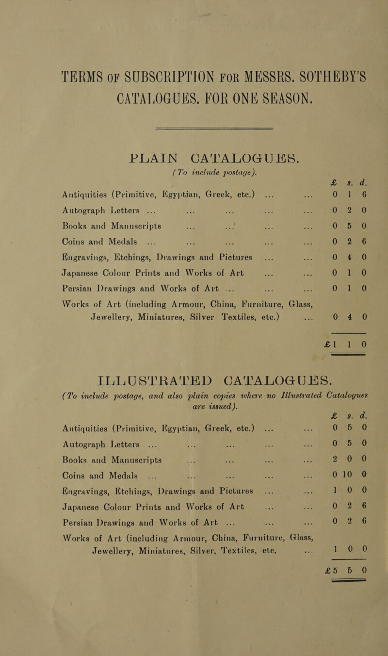 TERMS or SUBSCRIPTION For MESSRS, SOTHEBY'S CATALOGUES, FOR ONE SEASON. PLAIN CA'TALOGUES. (T'o include postage). s. d. Antiquities (Primitive, Eastin Greek, etc.) ¥ i 6 Autograph Letters 0.462630) Books and Manuscripts 0” Sig Coins and Medals 0 2-6 Engravings, Etchings, Drawings and Pictures Ulises a tit] Japanese Colour Prints and Works of Art 0 ag Persian Drawings and Works of Art ... 0 hola Works of Art (including Armour, China, Furniture, Glass, Jewellery, Miniatures, Silver Textiles, etc.) x 0 4 0 Sab Vee ILLUSTRATED CATALOGUES. (T'o include postage, and also plain copies where no Illustrated Catalogues are issued ). £ 8. od. Antiquities (Primitive, Egyptian, Greek, etc.) O30AD Autograph Letters ... a = aus = OF ee0 Books and Manuscripts 2 3ORSO Coins and Medals 010 0 Engravings, Etchings, Drawings and Pictures LnOrg Japanese Colour Prints and Works of Art 0 6 Persian Drawings and Works of Art ... a a 0. 256 Works of Art (including Armour, China, Furniture, Glass, Jewellery, Miniatures, Silver, Textiles, ete, ee biG £0 bee