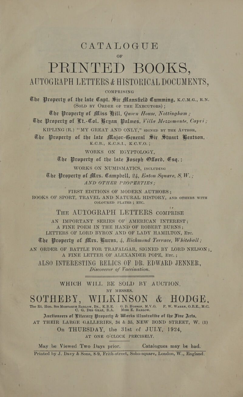 CAT ATO. GU PENG ED BOOKS, AUTOGRAPH LETTERS &amp; HISTORICAL DOCUMENTS, COMPRISING Ghe Property of the late Capt. Sir Mansfield Cumming, K.C.M.G., R.N. (SoLD BY ORDER OF THE EXECUTORS) ; Ghe Property of Miss Hill, Quorn House, Nottingham ; Ghe Property of Lt.-Col. Bryan Palimnes, Villa Mezzomonte, Capri ; KIPLING (R.) ““MY GREAT AND ONLY,” siagNep By THE AUTHOR, Ghe Property of the late Major-General Sir Stuart Beatson, - K-08), .K,Ci8:1., -Ri@evc0us WORKS ON EGYPTOLOGY, Ghe Property of the late Joseph Offord, Gey : WORKS ON NUMISMATICS, rnciupi1ne Ghe Property of Mrs. Campbell, 24, Maton Square, S.W. ; AND OTHER PROPERTIES ; FIRST EDITIONS OF MODERN AUTHORS ; BOOKS OF SPORT, TRAVEL AND NATURAL HISTORY, Anp OTHERS WITH COLOURED PLATES ; ETC. Tur AUTOGRAPH LETTERS comprise AN IMPORTANT SERIES OF AMERICAN INTEREST ; A FINE POEM IN THE HAND OF ROBERT BURNS ; LETTERS OF LORD BYRON AND OF LADY HAMILTON, Etc. Dhe Property of Mrs. Burns, 4, Richmond Terrace, Whitehail ; AN ORDER OF BATTLE FOR TRAFALGAR, SIGNED BY LORD NELSON ;, A FINE LETTER OF ALEXANDER POPE, Eve. ; ALSO INTERESTING RELICS OF DR. EDWARD JENNER, Discoverer of Vaccination. WHICH WILL ea SOLD BY: AUCTION, MESSRS. SOTHEBY, WILKINSON &amp; HODGE, The Rt. Hon. Sir MonracusE Bartow, Br., K.B.E. G. D. Horson, M.V.O. F. W. Warre#, O.B.E., M. “i C. G. Drs GRAZ, B.A. Miss E, BARLow. Auctioneers of Literary Property &amp; Works illustrative of the Fine Arts, AT THEIR LARGE GALLERIES, 34 &amp; 35, NEW BOND STREET, W. (1) On THURSDAY, the 31st of JULY, 1924, AT ONE O CLOCK PRECISELY.  May be Viewed Two Days prior. Catalogues may be had. Printed by J. Davy &amp; Sons, 8-9, Frith-street, Soho-square, London, W., England.