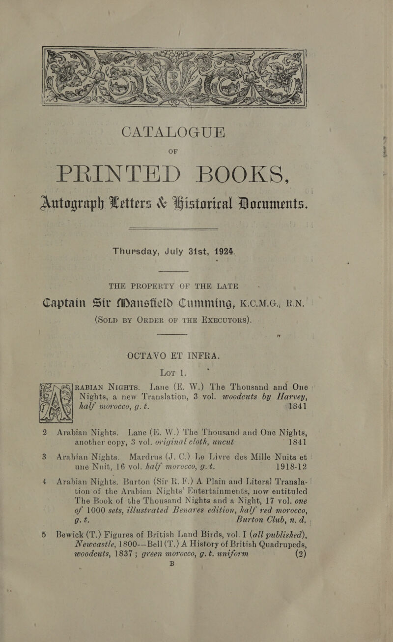  PRINTED BOOKS. Autograph Letters &amp; Bistorical Documents.   Thursday, July 34st, 1924. THE PROPERTY OF THE LATE Captain Sir Mansfield Cumming, K.C.M.G., RN. (SoLD BY ORDER OF THE EXECUTORS).  OCTAVO ET INFRA. Lor 1. RABIAN Nicuts. Lane (E. W.) The Thousand and One - Nights, a new Translation, 3 vol. woodcuts by Harvey, vy half morocco, g. t. 1841  another copy, 3 vol. original cloth, uncut 1841 3 Arabian Nights. Mardrus (J. C.) Le Livre des Mille Nuits et - une Nuit, 16 vol. half morocco, g. t. 1918-12 4 Arabian Nights. Burton (Sir R. I’.) A Plain and Literal Transla- tion of the Arabian Nights’ Entertainments, now entituled The Book of the Thousand Nights and a Night, 17 vol. one of 1000 sets, illustrated Benares edition, half red morocco, g.t. Burton Club, n. d. . 5 Bewick (T.) Figures of British Land Birds, vol. I (all published), Newcastle, 1800---Bell(T.) A History of British Quadrupeds, woodcuts, 1837; green morocco, g.t. uniform | (2) B