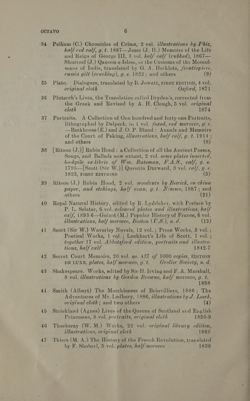 34 35 36 31 38 39 40 4] 42 43 44 45 46 Pelham (C.) Chronicles of Crime, 2 vol. ¢llustrations by Phiz, half red calf, g. t. 1887—Jesse (J. H.) Memoirs of the Life and Reign of George III, 3 vol. half calf (rubbed), 1867— Shurreef (J.) Qanoon-e-Islam, or the Customs of the Moosul- mans of India, translated by G. A. Herklots, /rontisprece, russia gilt (cracking), g. e. 1832; and others (9) Plato. Dialogues, translated by B. Jowett, FIRST EDITION, 4 vol. original cloth Oxford, 1871 Plutarch’s Lives, the Translation called Dryden’s, corrected from the Greek and Revised by A. H. Clough, 5 vol. original cloth 1874 Portraits. A Collection of One hundred and forty-one Portraits, lithographed by Delpech, in 1 vol. fowed, red morocco, g. e. —Backhouse (E.) and J.O. P. Bland: Annals and Memoirs of the Court of Peking, ¢llustrations, half calf, g. t. 1914 ; and others (8) [Ritson (J.)] Robin Hood: a Collection of all the Ancient Poems, Songs, and Ballads now extant, 2 vol. some plates inserted, bovkpile ea-libris of Wm. Bateman, F.A.S., calf, g. e. 1795—[Scott (Sir W.)] Quentin Durward, 3 vol. cal/, g. e. 1823, FIRST EDITIONS 3159 Ritson (J.) Robin Hood, 2 vol. woodcuts by Bewick, on china paper, and etchings, half roan, g.t. Nimmo, 1887; and others (21) Royal Natural History, edited by R. Lyddeker, with Preface by P. [.. Selater, 6 vol. coloured plates and illustrations, half calf, 1893-6-—Guizot (M.) Popular History of France, 6 vol. illustrations, half morocco, Boston (U.S.), n.d. (12) Scott (Sir W.) Waverley Novels, 12 vol. ; Prose Works, 3 vol. ; Poetical Works,. 1 vol.; Lockhart’s Life of Scott, 1 vol. ; together 17 vol. Abbotsford edition, portratis and tllusira- tions, half calf 1842-7 Secret Court Memoirs, 20 vol. no. 437 of 1000 copies, EDITION DE LUXE, plates, half morocco, g. t. Grolier Society, n. d. Shakespeare. Works, edited by Sir H. Irving and F. A. Marshall, 8 vol. tllustrations by Gordon Browne, half morocco, g. t. 1898 Smith (Albert) The Marchioness of Brinvilliers, 1886; The Adventures of Mr. Ledbury, 1886, ¢lustrations by J. Leech, original cloth; and two others (4) Strickland (Agnes) Lives of the Queens of Scotland and English Princesses, 8 vol. portraits, original cloth 1850-9 Thackeray (W. M.) Works, 22 vol. orginal library edition, illustrations, original eloth 1869 Thiers (M. A.) The History of the French Revolution, translated by F. Shoberl, 5 vol. plates, half morocco 1838