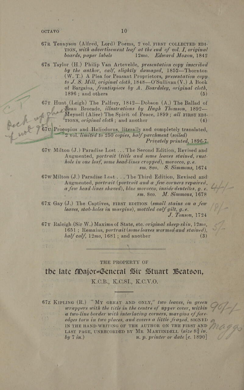 67R Tennyson (Alfred, Lord) Poems, 2 vol. FIRST COLLECTED EDI- TION, with advertisement leaf at the end of vol. I, original boards, paper labels 12mo. Kdward Moxon, 1842 678 Taylor (H.) Philip Van Artevelde, presentation copy inscribed by the author, calf, slightly damaged, 1852—Thornton (W. T.) A Plea for Peasant Proprietors, presentation copy. to J. S. Mill, original cloth, 1848—O’Sullivan (V.) A Book of Bargains, frontispiece by A. Beardsley, original cloth, 1896 ; and others (5) 67t Hunt. (Leigh) The Palfrey, 1842—Dobson (A.) The Ballad of | Beau Brocade, illustrations by Hugh Thomson, 1892— P.! Y vw Meynell (Alice) The Spirit of Peace, 1899; all FIRST EDI- ad ie “TIONS, original cloth; and another (4) wat < . _ | 67U}Procopius and Heliodorus, literally and completely translated, po Borol limited to 250 copies, half parchment (soiled) ain. a Privately printed, 1896-7. 67v Milton (J.) Paradise Lost ...The Second Edition, Revised and Augmented, portrait (title and some leaves stained, rust- hole in one leaf, some head-lines cropped), morocco, g. é. sm. 8vo. WS. Simmons, 1674 67w Milton (J.) Paradise Lost... The Third Edition, Revised and Augmented, portrait (portrait and a few corners repaired, , a few head-lines shaved), blue morocco, inside dentelles, g. e. ©* sm. 8vo. M. Simmons, 1678 — 67x Gay (J.) The Captives, FIRST EDITION (small stains on a few leaves, stab-holes in margins), mottled calf gilt, g. e. J. Tonson, 1724 67y Raleigh.(Sir W.) Maxims of State, etc. original sheep-skin, 12mo, 1651; Remains, portrait (some leaves wormed and stained), half calf, 12mo, 1681; and another (3)   , : THE PROPERTY OF wingakit the late Major-General Sit Stuart Beatson, | | KOR? Kish, KC-v.e% 67z Kiptine (R.) “My GREAT AND ONLY,” two leaves, in green - -) wrappers with the title in the centre of upper cover, within Si Os a two-line border with interlacing corners, margins of fore- Z edges torn in two places, and covers a little frayed, SIGNED 4 IN THE HAND-WRITING OF THE AUTHOR ON THE FIRST AND //) 4 LAST PAGE, UNRECORDED BY Mr. MARTINDELL (size 8$ 7n. by 7 in.) n. p. printer or date |e. 1890]