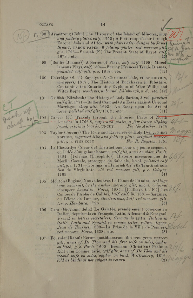   g, 98 » Siaeecony! (John) The History of the Island of Minorea, map ‘ — and folding plates, calf, 1752; A Picturesque Tour eheon h Kurope, Asia and Africa, with ‘plates after designs by Jame Stuart, LARGE PAPER, 6 folding plates, red morocco gil Sok ete g.e. 1793—Vansleb (F. ) The Present State of Egypt. cal + oars @ . 1678; ete. ( p38 aw Ged 99 [Baillie (Joanna)] A Series of Plays, half ca//, 1799 ; Misce] Secleetn gsnn laneous Plays, ca//, 1804—Burney (Frances) Tragic Diateae | panelled calf gilt, g.e. 1818; ete. (12) 100 Coleridge (S.'I'.) Zapolya: A Christmas Tale, FIRST EDITION, wrappers, 1817; The History of Buckhaven in Fifeshire. Containing the Entertaining Exploits of Wise Willie and Witty Eppie, woodcuts, unbound, Edinburgh, n.d.; ete. (12) 101 Grifith (Elizabeth) The History of Lady Barton, 3 vol. panelled calf gilt, 1771—Bnufford (Samuel) An Essay against Unequal | Marriages, sheep gilt, 1693; An Essay upon the Art of 4 Love, polished calf gilt, 1702 ; ete. | (11) America in 1766-8, maps~and plates, a few leaves slightly by. Soxed, original boards, UNCUT Kor the Author, \778 103. Taylor (Jeremy) The Kvle and Exercises of-Holy Dying, FiRST “ 4 EDITION, engraved title and folding plate, original OCCO poe gilt, g. é€. FINE COPY For R&amp;. Royston, 1651 cS hog    104 La Chetardye (Sieur de) Instructions pour un jeune selgneur, ou Vidée d’un galant homme, ca/f gilt, arms on sides, Paris, 1684—-| Folengo (Theophilo)] Histoire maccaronique de Merlin Coceaie, prototype de Rabelais, 2 vol. polished calf gilt, g.e. 1734—Kornmann (Heinrich) Sibylla Trig-A ndriana Seu de Virginitate, old red morocco gilt, g.e. Cologne, -1%66 (4) 105 Mouton (Eugéne) Nouvelles avec Le Canot de l’Amiral, etchings (one coloured), by the author, morocco gilt, uncut, original - »7/ wrappers bound-in, Paris, 1882—[Cailhava (J. F.)] Jes ZS re Contes de l’Abbé de Colibri, half calf, ib. 1881—Sargines, ou l’éléve de l’amour, illustrations, half red morocco gilt, t.e.g. Hamburg, 1793 : (3) 106 Casa (Giovanni della) Le Galatée, premiérement composé en Italien, depuis mis en Francois, Latin, Allemand &amp; Espagnol, (2 sa French in lettres sécretaires, German in gothic, Ltalian in | A italic, Latin and Spanish in roman. letter, vellum. Lyons, - Jean de Tournes, 1609—ILa Prise de la wile de Pamtersel 1 red morocco, Paris, 1628; ete. (8) 107. Fournier (Raoul) Rerum quotidianarum libri tres, green morocco gilt, arms of De Thou and his first wife on sides, cypher on back, g.e. Paris, 1600—Becmann (Christian) Psalmus 7 XCI cum Commentario, calf gilt, arms of De Thou and his second wife on sides, cypher on back, Wittember 0g, abo sold as bindings not subject to return (2)